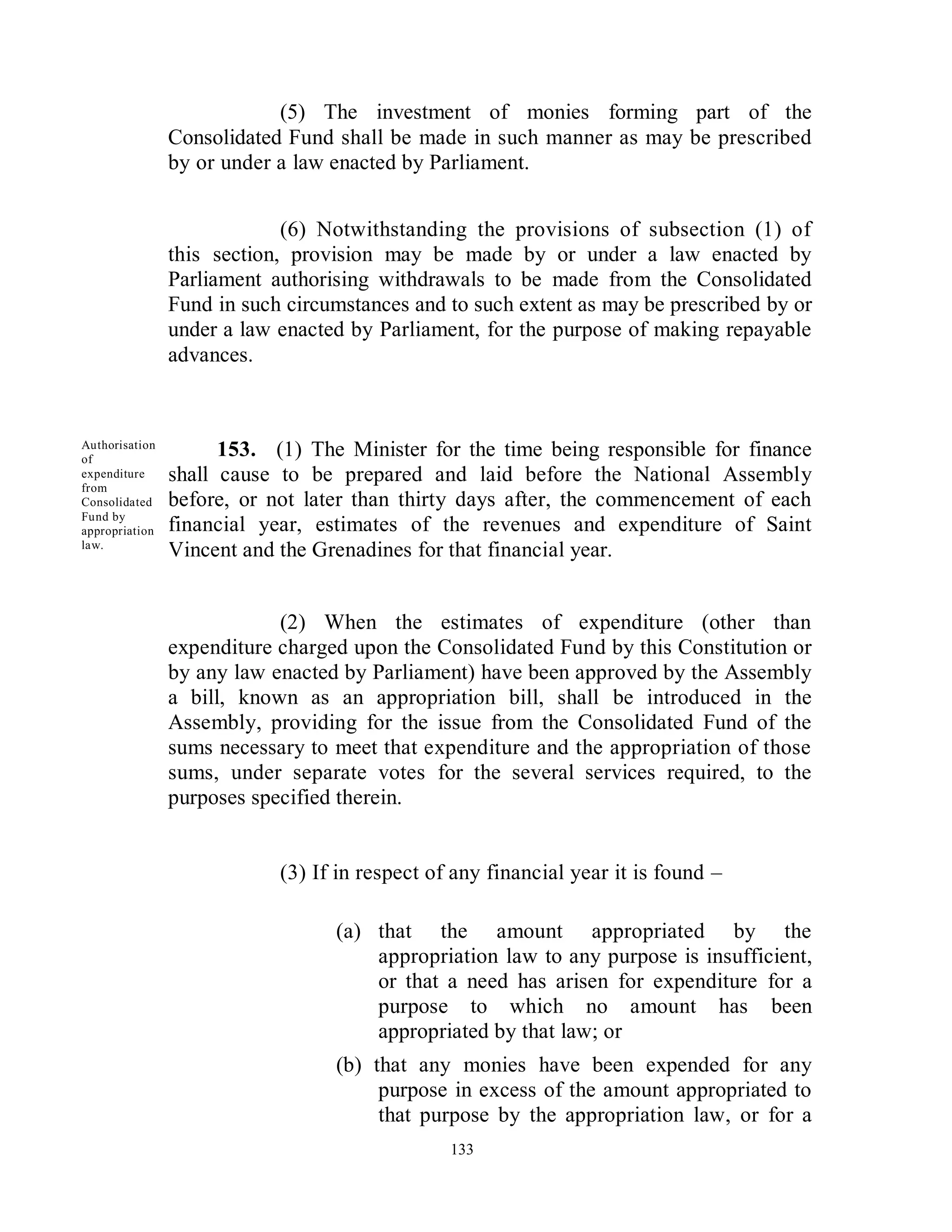 (5) The investment of monies forming part of the
                Consolidated Fund shall be made in such manner as may be prescribed
                by or under a law enacted by Parliament.


                             (6) Notwithstanding the provisions of subsection (1) of
                this section, provision may be made by or under a law enacted by
                Parliament authorising withdrawals to be made from the Consolidated
                Fund in such circumstances and to such extent as may be prescribed by or
                under a law enacted by Parliament, for the purpose of making repayable
                advances.



Authorisation
of
                      153. (1) The Minister for the time being responsible for finance
expenditure
from
                shall cause to be prepared and laid before the National Assembly
Consolidated    before, or not later than thirty days after, the commencement of each
Fund by
appropriation   financial year, estimates of the revenues and expenditure of Saint
law.
                Vincent and the Grenadines for that financial year.


                            (2) When the estimates of expenditure (other than
                expenditure charged upon the Consolidated Fund by this Constitution or
                by any law enacted by Parliament) have been approved by the Assembly
                a bill, known as an appropriation bill, shall be introduced in the
                Assembly, providing for the issue from the Consolidated Fund of the
                sums necessary to meet that expenditure and the appropriation of those
                sums, under separate votes for the several services required, to the
                purposes specified therein.


                            (3) If in respect of any financial year it is found –

                                  (a) that the amount appropriated by the
                                      appropriation law to any purpose is insufficient,
                                      or that a need has arisen for expenditure for a
                                      purpose to which no amount has been
                                      appropriated by that law; or
                                  (b) that any monies have been expended for any
                                       purpose in excess of the amount appropriated to
                                       that purpose by the appropriation law, or for a
                                                133
 