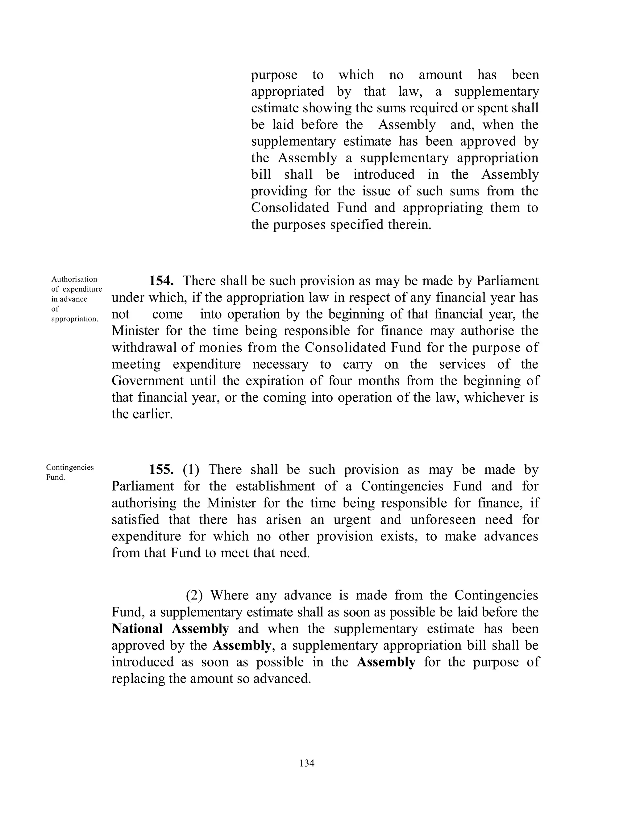 purpose to which no amount has been
                                          appropriated by that law, a supplementary
                                          estimate showing the sums required or spent shall
                                          be laid before the Assembly and, when the
                                          supplementary estimate has been approved by
                                          the Assembly a supplementary appropriation
                                          bill shall be introduced in the Assembly
                                          providing for the issue of such sums from the
                                          Consolidated Fund and appropriating them to
                                          the purposes specified therein.


 Authorisation
 of expenditure
                         154. There shall be such provision as may be made by Parliament
 in advance       under which, if the appropriation law in respect of any financial year has
 of
 appropriation.   not     come into operation by the beginning of that financial year, the
                  Minister for the time being responsible for finance may authorise the
                  withdrawal of monies from the Consolidated Fund for the purpose of
                  meeting expenditure necessary to carry on the services of the
                  Government until the expiration of four months from the beginning of
                  that financial year, or the coming into operation of the law, whichever is
                  the earlier.


Contingencies
Fund.
                         155. (1) There shall be such provision as may be made by
                  Parliament for the establishment of a Contingencies Fund and for
                  authorising the Minister for the time being responsible for finance, if
                  satisfied that there has arisen an urgent and unforeseen need for
                  expenditure for which no other provision exists, to make advances
                  from that Fund to meet that need.

                               (2) Where any advance is made from the Contingencies
                  Fund, a supplementary estimate shall as soon as possible be laid before the
                  National Assembly and when the supplementary estimate has been
                  approved by the Assembly, a supplementary appropriation bill shall be
                  introduced as soon as possible in the Assembly for the purpose of
                  replacing the amount so advanced.




                                                  134
 