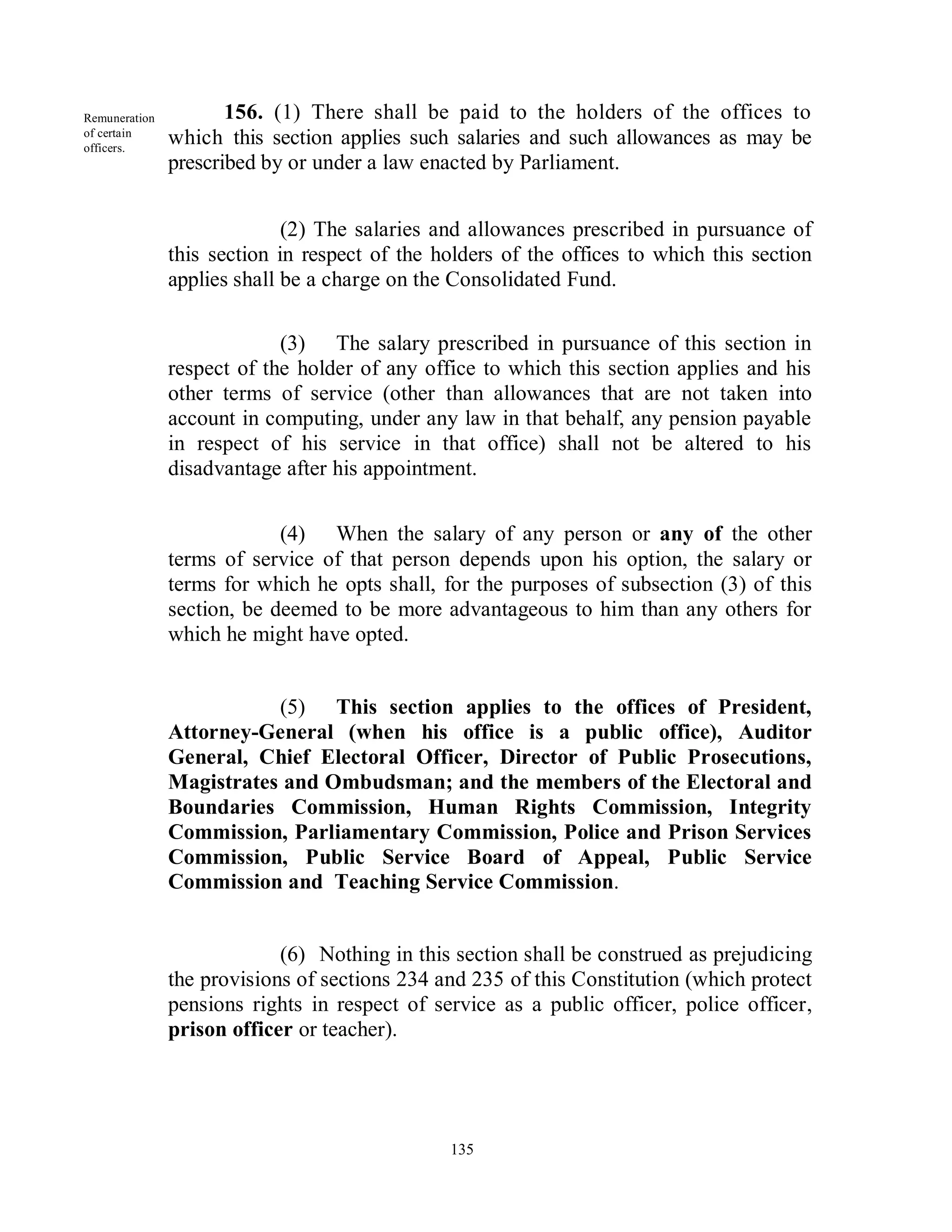Remuneration          156. (1) There shall be paid to the holders of the offices to
of certain
officers.
               which this section applies such salaries and such allowances as may be
               prescribed by or under a law enacted by Parliament.


                             (2) The salaries and allowances prescribed in pursuance of
               this section in respect of the holders of the offices to which this section
               applies shall be a charge on the Consolidated Fund.

                            (3) The salary prescribed in pursuance of this section in
               respect of the holder of any office to which this section applies and his
               other terms of service (other than allowances that are not taken into
               account in computing, under any law in that behalf, any pension payable
               in respect of his service in that office) shall not be altered to his
               disadvantage after his appointment.


                            (4) When the salary of any person or any of the other
               terms of service of that person depends upon his option, the salary or
               terms for which he opts shall, for the purposes of subsection (3) of this
               section, be deemed to be more advantageous to him than any others for
               which he might have opted.


                          (5) This section applies to the offices of President,
               Attorney-General (when his office is a public office), Auditor
               General, Chief Electoral Officer, Director of Public Prosecutions,
               Magistrates and Ombudsman; and the members of the Electoral and
               Boundaries Commission, Human Rights Commission, Integrity
               Commission, Parliamentary Commission, Police and Prison Services
               Commission, Public Service Board of Appeal, Public Service
               Commission and Teaching Service Commission.


                            (6) Nothing in this section shall be construed as prejudicing
               the provisions of sections 234 and 235 of this Constitution (which protect
               pensions rights in respect of service as a public officer, police officer,
               prison officer or teacher).




                                               135
 