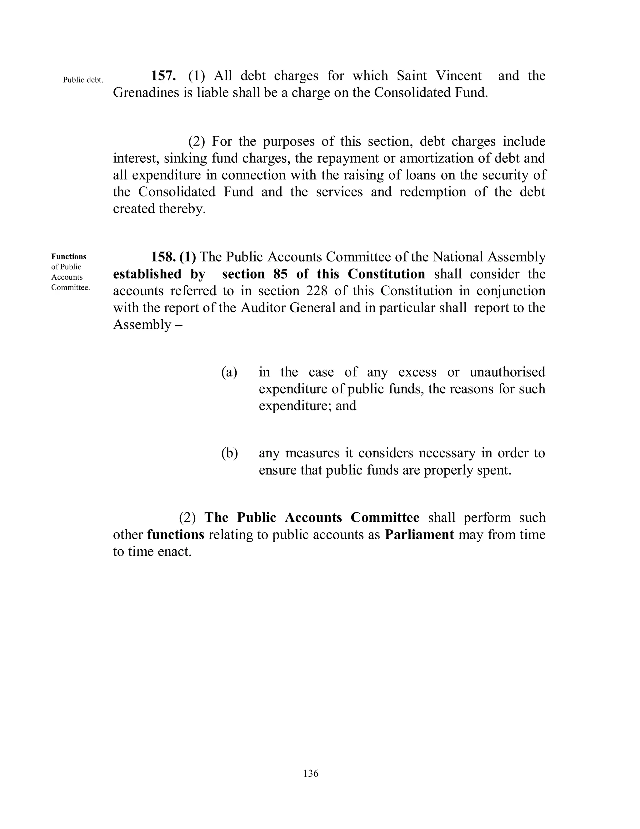 Public debt.        157. (1) All debt charges for which Saint Vincent and the
                  Grenadines is liable shall be a charge on the Consolidated Fund.


                                (2) For the purposes of this section, debt charges include
                  interest, sinking fund charges, the repayment or amortization of debt and
                  all expenditure in connection with the raising of loans on the security of
                  the Consolidated Fund and the services and redemption of the debt
                  created thereby.


Functions                158. (1) The Public Accounts Committee of the National Assembly
of Public
Accounts          established by section 85 of this Constitution shall consider the
Committee.
                  accounts referred to in section 228 of this Constitution in conjunction
                  with the report of the Auditor General and in particular shall report to the
                  Assembly –


                                    (a)    in the case of any excess or unauthorised
                                           expenditure of public funds, the reasons for such
                                           expenditure; and


                                    (b)    any measures it considers necessary in order to
                                           ensure that public funds are properly spent.


                             (2) The Public Accounts Committee shall perform such
                  other functions relating to public accounts as Parliament may from time
                  to time enact.




                                                   136
 