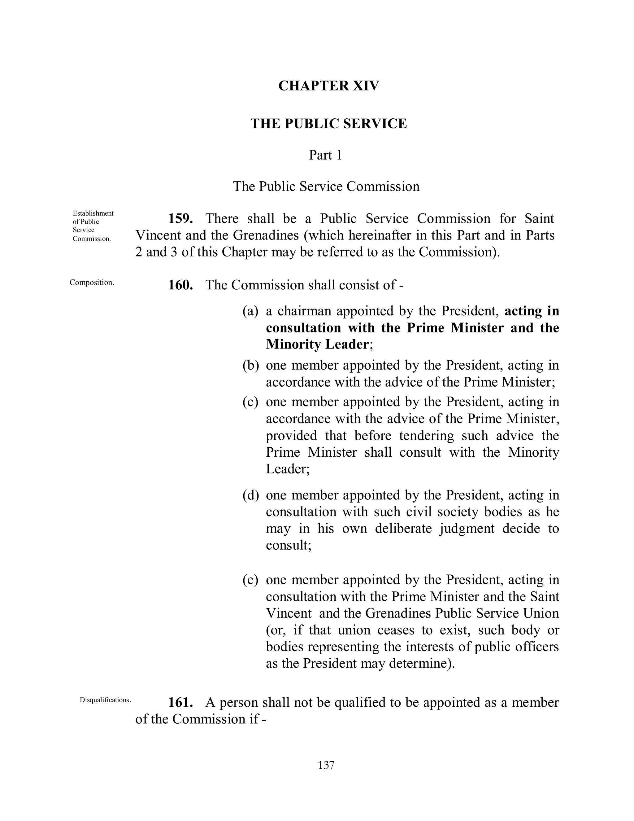 CHAPTER XIV

                                           THE PUBLIC SERVICE

                                                     Part 1

                                        The Public Service Commission
Establishment
of Public                    159. There shall be a Public Service Commission for Saint
Service
Commission.             Vincent and the Grenadines (which hereinafter in this Part and in Parts
                        2 and 3 of this Chapter may be referred to as the Commission).
Composition.
                             160. The Commission shall consist of -
                                          (a) a chairman appointed by the President, acting in
                                              consultation with the Prime Minister and the
                                              Minority Leader;
                                          (b) one member appointed by the President, acting in
                                              accordance with the advice of the Prime Minister;
                                          (c) one member appointed by the President, acting in
                                              accordance with the advice of the Prime Minister,
                                              provided that before tendering such advice the
                                              Prime Minister shall consult with the Minority
                                              Leader;
                                          (d) one member appointed by the President, acting in
                                              consultation with such civil society bodies as he
                                              may in his own deliberate judgment decide to
                                              consult;

                                          (e) one member appointed by the President, acting in
                                              consultation with the Prime Minister and the Saint
                                              Vincent and the Grenadines Public Service Union
                                              (or, if that union ceases to exist, such body or
                                              bodies representing the interests of public officers
                                              as the President may determine).

  Disqualifications .
                              161. A person shall not be qualified to be appointed as a member
                        of the Commission if -


                                                       137
 