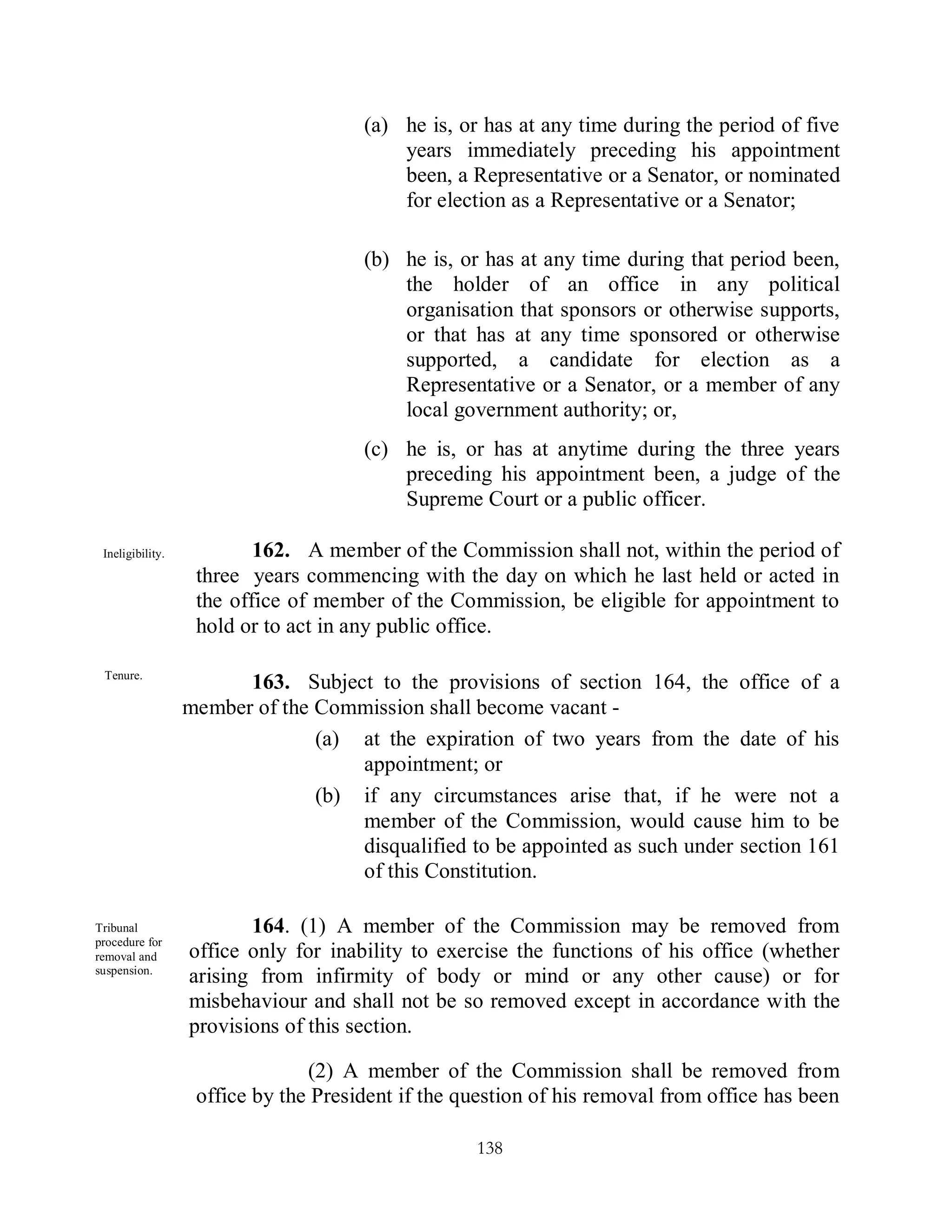 (a) he is, or has at any time during the period of five
                                          years immediately preceding his appointment
                                          been, a Representative or a Senator, or nominated
                                          for election as a Representative or a Senator;

                                      (b) he is, or has at any time during that period been,
                                          the holder of an office in any political
                                          organisation that sponsors or otherwise supports,
                                          or that has at any time sponsored or otherwise
                                          supported, a candidate for election as a
                                          Representative or a Senator, or a member of any
                                          local government authority; or,
                                      (c) he is, or has at anytime during the three years
                                          preceding his appointment been, a judge of the
                                          Supreme Court or a public officer.

 Ineligibility.           162. A member of the Commission shall not, within the period of
                   three years commencing with the day on which he last held or acted in
                   the office of member of the Commission, be eligible for appointment to
                   hold or to act in any public office.

 Tenure.
                        163. Subject to the provisions of section 164, the office of a
                  member of the Commission shall become vacant -
                                (a) at the expiration of two years from the date of his
                                    appointment; or
                                (b) if any circumstances arise that, if he were not a
                                    member of the Commission, would cause him to be
                                    disqualified to be appointed as such under section 161
                                    of this Constitution.

Tribunal                 164. (1) A member of the Commission may be removed from
procedure for
removal and       office only for inability to exercise the functions of his office (whether
suspension.
                  arising from infirmity of body or mind or any other cause) or for
                  misbehaviour and shall not be so removed except in accordance with the
                  provisions of this section.

                                (2) A member of the Commission shall be removed from
                   office by the President if the question of his removal from office has been

                                                   138
 