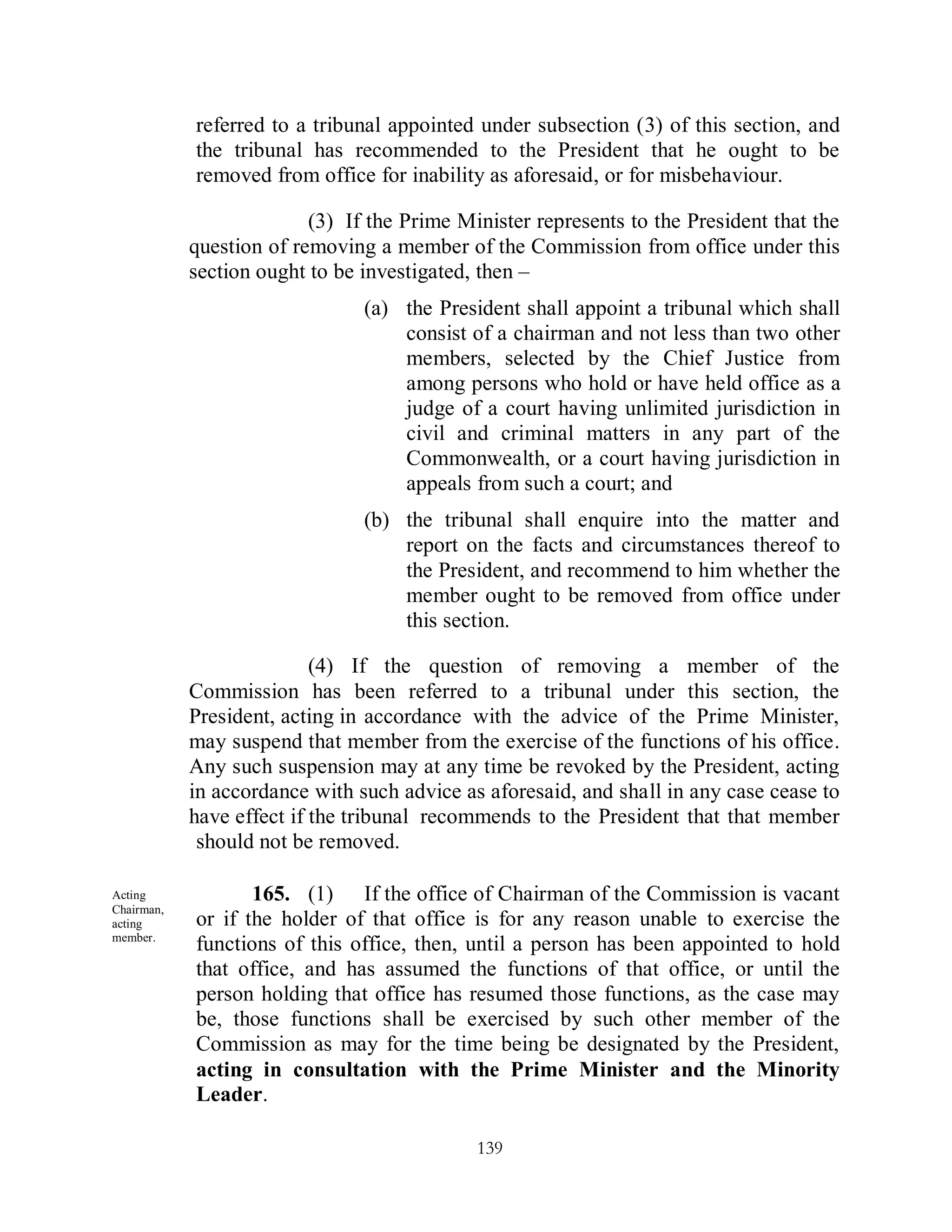 referred to a tribunal appointed under subsection (3) of this section, and
            the tribunal has recommended to the President that he ought to be
            removed from office for inability as aforesaid, or for misbehaviour.

                          (3) If the Prime Minister represents to the President that the
            question of removing a member of the Commission from office under this
            section ought to be investigated, then –
                                (a) the President shall appoint a tribunal which shall
                                    consist of a chairman and not less than two other
                                    members, selected by the Chief Justice from
                                    among persons who hold or have held office as a
                                    judge of a court having unlimited jurisdiction in
                                    civil and criminal matters in any part of the
                                    Commonwealth, or a court having jurisdiction in
                                    appeals from such a court; and
                                (b) the tribunal shall enquire into the matter and
                                    report on the facts and circumstances thereof to
                                    the President, and recommend to him whether the
                                    member ought to be removed from office under
                                    this section.

                           (4) If the question of removing a member of the
            Commission has been referred to a tribunal under this section, the
            President, acting in accordance with the advice of the Prime Minister,
            may suspend that member from the exercise of the functions of his office.
            Any such suspension may at any time be revoked by the President, acting
            in accordance with such advice as aforesaid, and shall in any case cease to
            have effect if the tribunal recommends to the President that that member
             should not be removed.

Acting             165. (1) If the office of Chairman of the Commission is vacant
Chairman,
acting      or if the holder of that office is for any reason unable to exercise the
member.
            functions of this office, then, until a person has been appointed to hold
            that office, and has assumed the functions of that office, or until the
            person holding that office has resumed those functions, as the case may
            be, those functions shall be exercised by such other member of the
            Commission as may for the time being be designated by the President,
            acting in consultation with the Prime Minister and the Minority
            Leader.

                                             139
 
