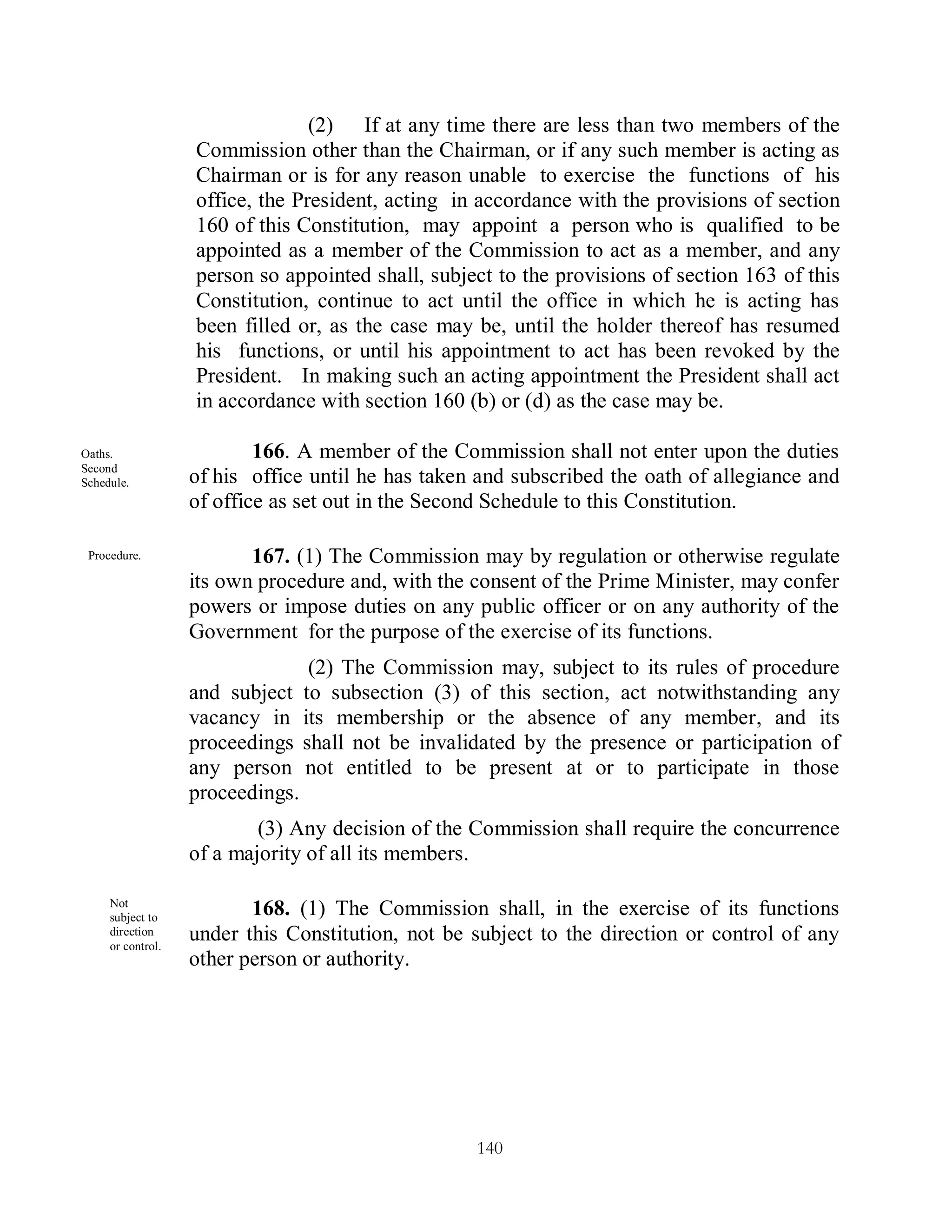 (2) If at any time there are less than two members of the
                   Commission other than the Chairman, or if any such member is acting as
                   Chairman or is for any reason unable to exercise the functions of his
                   office, the President, acting in accordance with the provisions of section
                   160 of this Constitution, may appoint a person who is qualified to be
                   appointed as a member of the Commission to act as a member, and any
                   person so appointed shall, subject to the provisions of section 163 of this
                   Constitution, continue to act until the office in which he is acting has
                   been filled or, as the case may be, until the holder thereof has resumed
                   his functions, or until his appointment to act has been revoked by the
                   President. In making such an acting appointment the President shall act
                   in accordance with section 160 (b) or (d) as the case may be.

Oaths.                     166. A member of the Commission shall not enter upon the duties
Second
Schedule.          of his office until he has taken and subscribed the oath of allegiance and
                   of office as set out in the Second Schedule to this Constitution.

 Procedure.               167. (1) The Commission may by regulation or otherwise regulate
                   its own procedure and, with the consent of the Prime Minister, may confer
                   powers or impose duties on any public officer or on any authority of the
                   Government for the purpose of the exercise of its functions.
                                   (2) The Commission may, subject to its rules of procedure
                   and subject    to subsection (3) of this section, act notwithstanding any
                   vacancy in     its membership or the absence of any member, and its
                   proceedings    shall not be invalidated by the presence or participation of
                   any person     not entitled to be present at or to participate in those
                   proceedings.
                           (3) Any decision of the Commission shall require the concurrence
                   of a majority of all its members.

     Not
     subject to
                          168. (1) The Commission shall, in the exercise of its functions
     direction
     or control.
                   under this Constitution, not be subject to the direction or control of any
                   other person or authority.




                                                     140
 