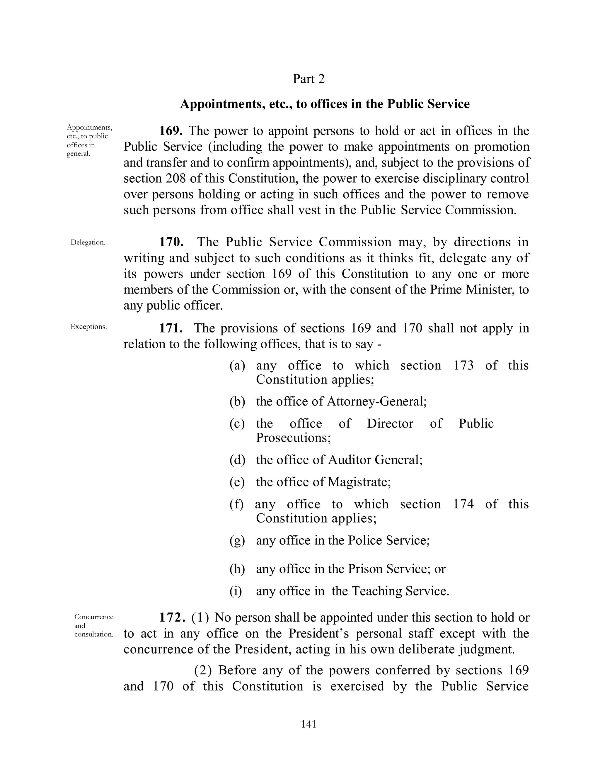 Part 2
                            Appointments, etc., to offices in the Public Service
Appointments,
etc., to public          169. The power to appoint persons to hold or act in offices in the
offices in        Public Service (including the power to make appointments on promotion
general.
                  and transfer and to confirm appointments), and, subject to the provisions of
                  section 208 of this Constitution, the power to exercise disciplinary control
                  over persons holding or acting in such offices and the power to remove
                  such persons from office shall vest in the Public Service Commission.

 Delegation.            170. The Public Service Commission may, by directions in
                  writing and subject to such conditions as it thinks fit, delegate any of
                  its powers under section 169 of this Constitution to any one or more
                  members of the Commission or, with the consent of the Prime Minister, to
                  any public officer.
 Exceptions.             171. The provisions of sections 169 and 170 shall not apply in
                  relation to the following offices, that is to say -
                                     (a) any office to which section 173 of this
                                         Constitution applies;
                                     (b) the office of Attorney-General;
                                     (c) the office of         Director    of    Public
                                         Prosecutions;
                                     (d) the office of Auditor General;
                                     (e) the office of Magistrate;
                                     (f) any office to which section 174 of this
                                         Constitution applies;
                                     (g) any office in the Police Service;

                                     (h) any office in the Prison Service; or
                                     (i)   any office in the Teaching Service.
  Concurrence
  and
                        172. (1) No person shall be appointed under this section to hold or
  consultation.   to act in any office on the President’s personal staff except with the
                  concurrence of the President, acting in his own deliberate judgment.
                            (2) Before any of the powers conferred by sections 169
                  and 170 of this Constitution is exercised by the Public Service

                                                   141
 