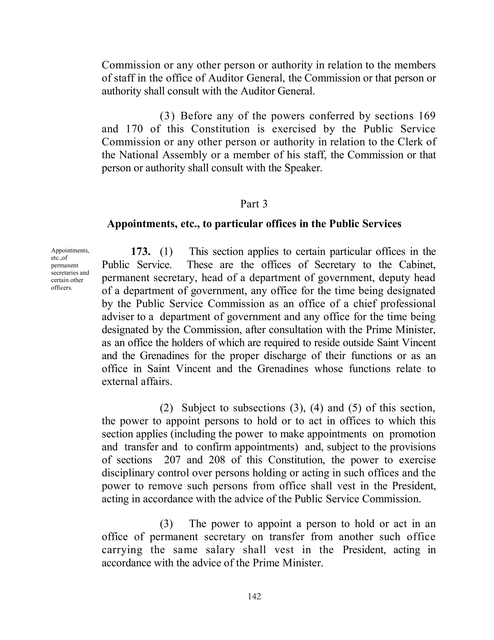 Commission or any other person or authority in relation to the members
                  of staff in the office of Auditor General, the Commission or that person or
                  authority shall consult with the Auditor General.

                               (3) Before any of the powers conferred by sections 169
                  and 170 of this Constitution is exercised by the Public Service
                  Commission or any other person or authority in relation to the Clerk of
                  the National Assembly or a member of his staff, the Commission or that
                  person or authority shall consult with the Speaker.


                                                  Part 3
                   Appointments, etc., to particular offices in the Public Services

Appointments,
etc.,of
                         173. (1) This section applies to certain particular offices in the
permanent         Public Service. These are the offices of Secretary to the Cabinet,
secretaries and
certain other     permanent secretary, head of a department of government, deputy head
officers.
                  of a department of government, any office for the time being designated
                  by the Public Service Commission as an office of a chief professional
                  adviser to a department of government and any office for the time being
                  designated by the Commission, after consultation with the Prime Minister,
                  as an office the holders of which are required to reside outside Saint Vincent
                  and the Grenadines for the proper discharge of their functions or as an
                  office in Saint Vincent and the Grenadines whose functions relate to
                  external affairs.

                               (2) Subject to subsections (3), (4) and (5) of this section,
                  the power to appoint persons to hold or to act in offices to which this
                  section applies (including the power to make appointments on promotion
                  and transfer and to confirm appointments) and, subject to the provisions
                  of sections 207 and 208 of this Constitution, the power to exercise
                  disciplinary control over persons holding or acting in such offices and the
                  power to remove such persons from office shall vest in the President,
                  acting in accordance with the advice of the Public Service Commission.

                              (3) The power to appoint a person to hold or act in an
                  office of permanent secretary on transfer from another such office
                  carrying the same salary shall vest in the President, acting in
                  accordance with the advice of the Prime Minister.

                                                   142
 