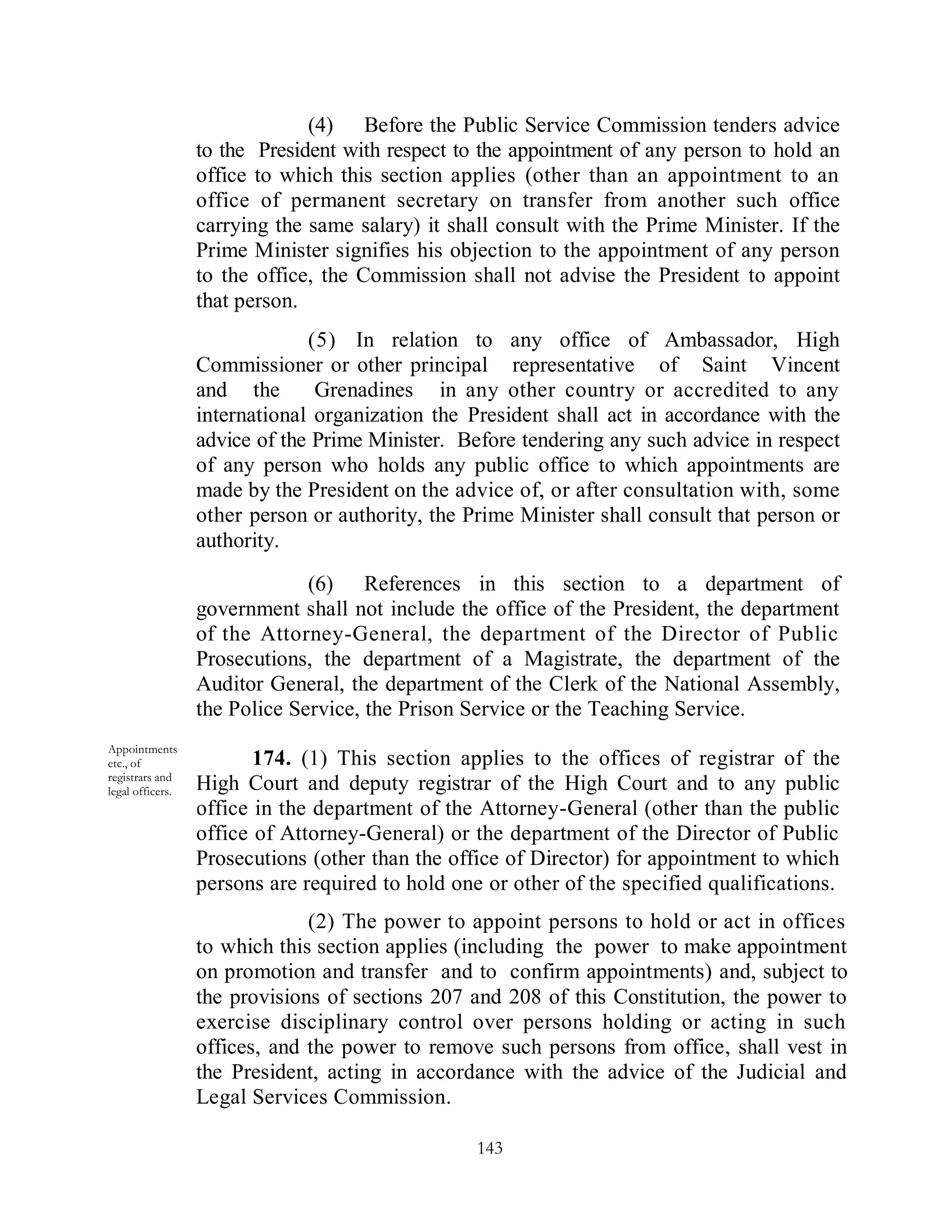 (4) Before the Public Service Commission tenders advice
                  to the President with respect to the appointment of any person to hold an
                  office to which this section applies (other than an appointment to an
                  office of permanent secretary on transfer from another such office
                  carrying the same salary) it shall consult with the Prime Minister. If the
                  Prime Minister signifies his objection to the appointment of any person
                  to the office, the Commission shall not advise the President to appoint
                  that person.
                               (5) In relation to any office of Ambassador, High
                  Commissioner or other principal representative of Saint Vincent
                  and the       Grenadines in any other country or accredited to any
                  international organization the President shall act in accordance with the
                  advice of the Prime Minister. Before tendering any such advice in respect
                  of any person who holds any public office to which appointments are
                  made by the President on the advice of, or after consultation with, some
                  other person or authority, the Prime Minister shall consult that person or
                  authority.

                               (6) References in this section to a department of
                  government shall not include the office of the President, the department
                  of the Attorney-General, the department of the Director of Public
                  Prosecutions, the department of a Magistrate, the department of the
                  Auditor General, the department of the Clerk of the National Assembly,
                  the Police Service, the Prison Service or the Teaching Service.
Appointments
etc., of                 174. (1) This section applies to the offices of registrar of the
registrars and
legal officers.   High Court and deputy registrar of the High Court and to any public
                  office in the department of the Attorney-General (other than the public
                  office of Attorney-General) or the department of the Director of Public
                  Prosecutions (other than the office of Director) for appointment to which
                  persons are required to hold one or other of the specified qualifications.
                               (2) The power to appoint persons to hold or act in offices
                  to which this section applies (including the power to make appointment
                  on promotion and transfer and to confirm appointments) and, subject to
                  the provisions of sections 207 and 208 of this Constitution, the power to
                  exercise disciplinary control over persons holding or acting in such
                  offices, and the power to remove such persons from office, shall vest in
                  the President, acting in accordance with the advice of the Judicial and
                  Legal Services Commission.

                                                  143
 