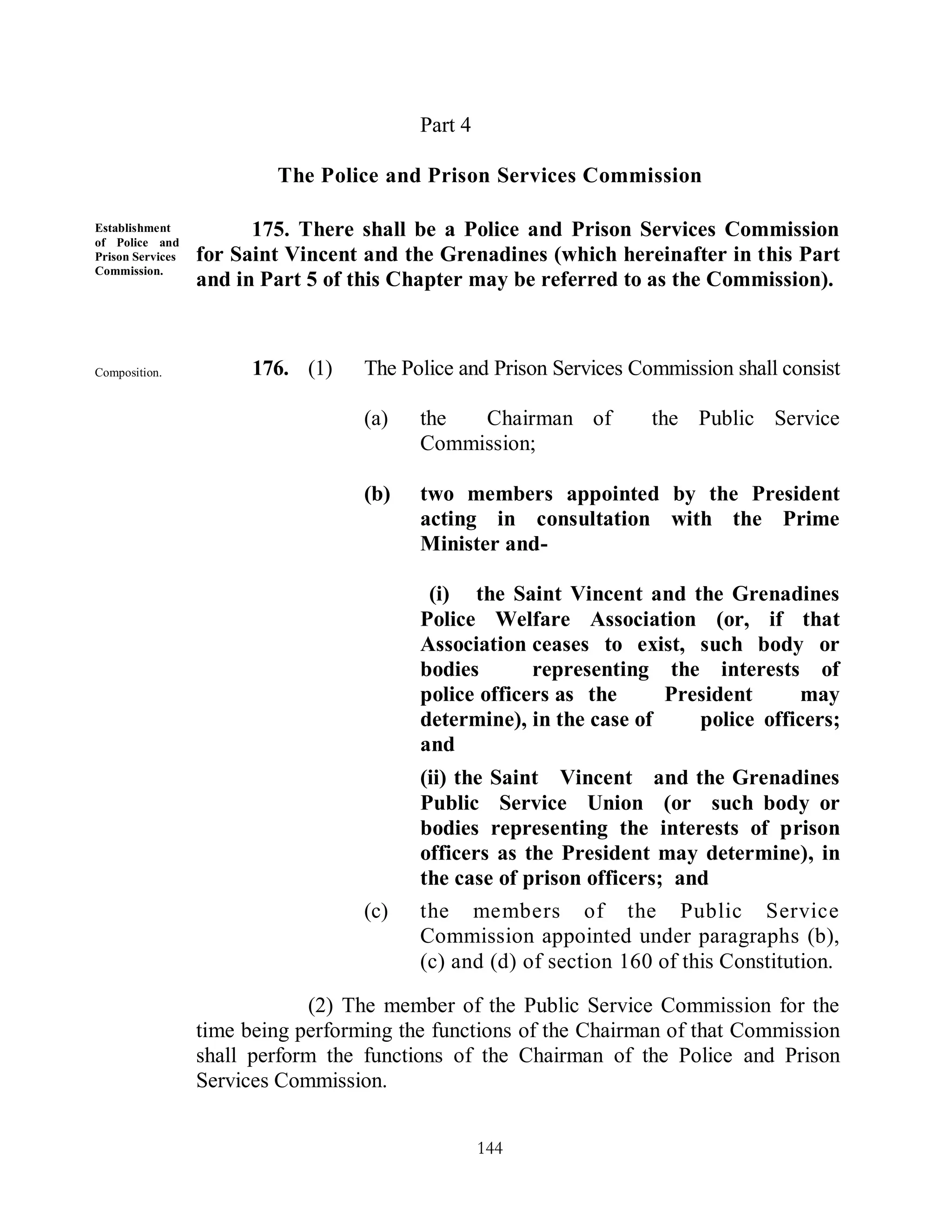 Part 4

                          The Police and Prison Services Commission

Establishment
of Police and
                        175. There shall be a Police and Prison Services Commission
Prison Services   for Saint Vincent and the Grenadines (which hereinafter in this Part
Commission.
                  and in Part 5 of this Chapter may be referred to as the Commission).



Composition.            176. (1)    The Police and Prison Services Commission shall consist
        of -
                                    (a)   the  Chairman of           the Public Service
                                          Commission;

                                    (b)   two members appointed by the President
                                          acting in consultation with the Prime
                                          Minister and-

                                           (i) the Saint Vincent and the Grenadines
                                          Police Welfare Association (or, if that
                                          Association ceases to exist, such body or
                                          bodies       representing the interests of
                                          police officers as the     President     may
                                          determine), in the case of    police officers;
                                          and
                                          (ii) the Saint Vincent and the Grenadines
                                          Public Service Union (or such body or
                                          bodies representing the interests of prison
                                          officers as the President may determine), in
                                          the case of prison officers; and
                                    (c)   the members of the Public Service
                                          Commission appointed under paragraphs (b),
                                          (c) and (d) of section 160 of this Constitution.

                              (2) The member of the Public Service Commission for the
                  time being performing the functions of the Chairman of that Commission
                  shall perform the functions of the Chairman of the Police and Prison
                  Services Commission.


                                                   144
 