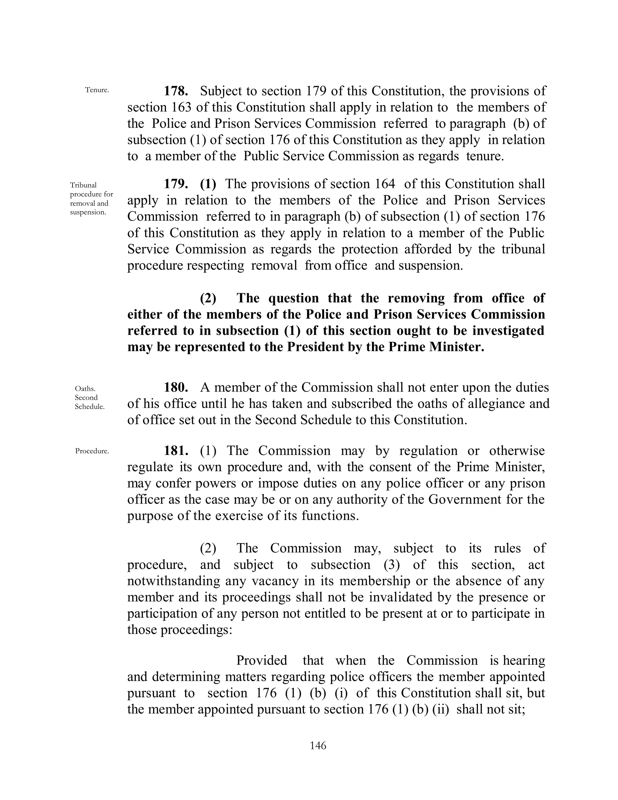 Tenure.            178. Subject to section 179 of this Constitution, the provisions of
                section 163 of this Constitution shall apply in relation to the members of
                the Police and Prison Services Commission referred to paragraph (b) of
                subsection (1) of section 176 of this Constitution as they apply in relation
                to a member of the Public Service Commission as regards tenure.
Tribunal               179. (1) The provisions of section 164 of this Constitution shall
procedure for
removal and     apply in relation to the members of the Police and Prison Services
suspension.
                Commission referred to in paragraph (b) of subsection (1) of section 176
                of this Constitution as they apply in relation to a member of the Public
                Service Commission as regards the protection afforded by the tribunal
                procedure respecting removal from office and suspension.

                             (2) The question that the removing from office of
                either of the members of the Police and Prison Services Commission
                referred to in subsection (1) of this section ought to be investigated
                may be represented to the President by the Prime Minister.

 Oaths.                180. A member of the Commission shall not enter upon the duties
 Second
 Schedule.      of his office until he has taken and subscribed the oaths of allegiance and
                of office set out in the Second Schedule to this Constitution.

 Procedure.            181. (1) The Commission may by regulation or otherwise
                regulate its own procedure and, with the consent of the Prime Minister,
                may confer powers or impose duties on any police officer or any prison
                officer as the case may be or on any authority of the Government for the
                purpose of the exercise of its functions.

                              (2) The Commission may, subject to its rules of
                procedure, and subject to subsection (3) of this section, act
                notwithstanding any vacancy in its membership or the absence of any
                member and its proceedings shall not be invalidated by the presence or
                participation of any person not entitled to be present at or to participate in
                those proceedings:

                                 Provided that when the Commission is hearing
                and determining matters regarding police officers the member appointed
                pursuant to section 176 (1) (b) (i) of this Constitution shall sit, but
                the member appointed pursuant to section 176 (1) (b) (ii) shall not sit;

                                                  146
 