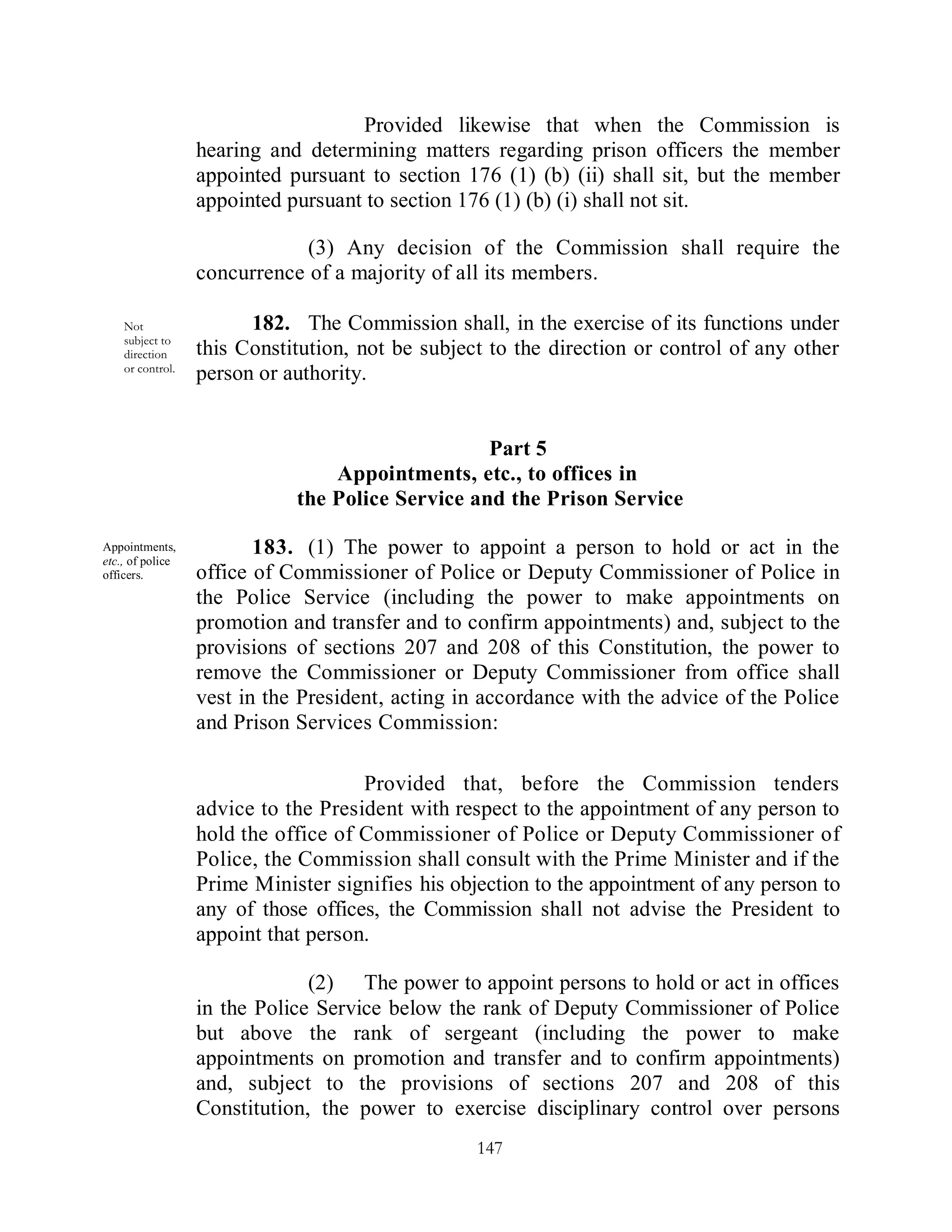 Provided likewise that when the Commission is
                  hearing and determining matters regarding prison officers the member
                  appointed pursuant to section 176 (1) (b) (ii) shall sit, but the member
                  appointed pursuant to section 176 (1) (b) (i) shall not sit.

                              (3) Any decision of the Commission shall require the
                  concurrence of a majority of all its members.

    Not                 182. The Commission shall, in the exercise of its functions under
    subject to
    direction     this Constitution, not be subject to the direction or control of any other
    or control.
                  person or authority.


                                                  Part 5
                                 Appointments, etc., to offices in
                             the Police Service and the Prison Service

Appointments,            183. (1) The power to appoint a person to hold or act in the
etc., of police
officers.         office of Commissioner of Police or Deputy Commissioner of Police in
                  the Police Service (including the power to make appointments on
                  promotion and transfer and to confirm appointments) and, subject to the
                  provisions of sections 207 and 208 of this Constitution, the power to
                  remove the Commissioner or Deputy Commissioner from office shall
                  vest in the President, acting in accordance with the advice of the Police
                  and Prison Services Commission:

                                     Provided that, before the Commission tenders
                  advice to the President with respect to the appointment of any person to
                  hold the office of Commissioner of Police or Deputy Commissioner of
                  Police, the Commission shall consult with the Prime Minister and if the
                  Prime Minister signifies his objection to the appointment of any person to
                  any of those offices, the Commission shall not advise the President to
                  appoint that person.

                               (2) The power to appoint persons to hold or act in offices
                  in the Police Service below the rank of Deputy Commissioner of Police
                  but above the rank of sergeant (including the power to make
                  appointments on promotion and transfer and to confirm appointments)
                  and, subject to the provisions of sections 207 and 208 of this
                  Constitution, the power to exercise disciplinary control over persons
                                                  147
 