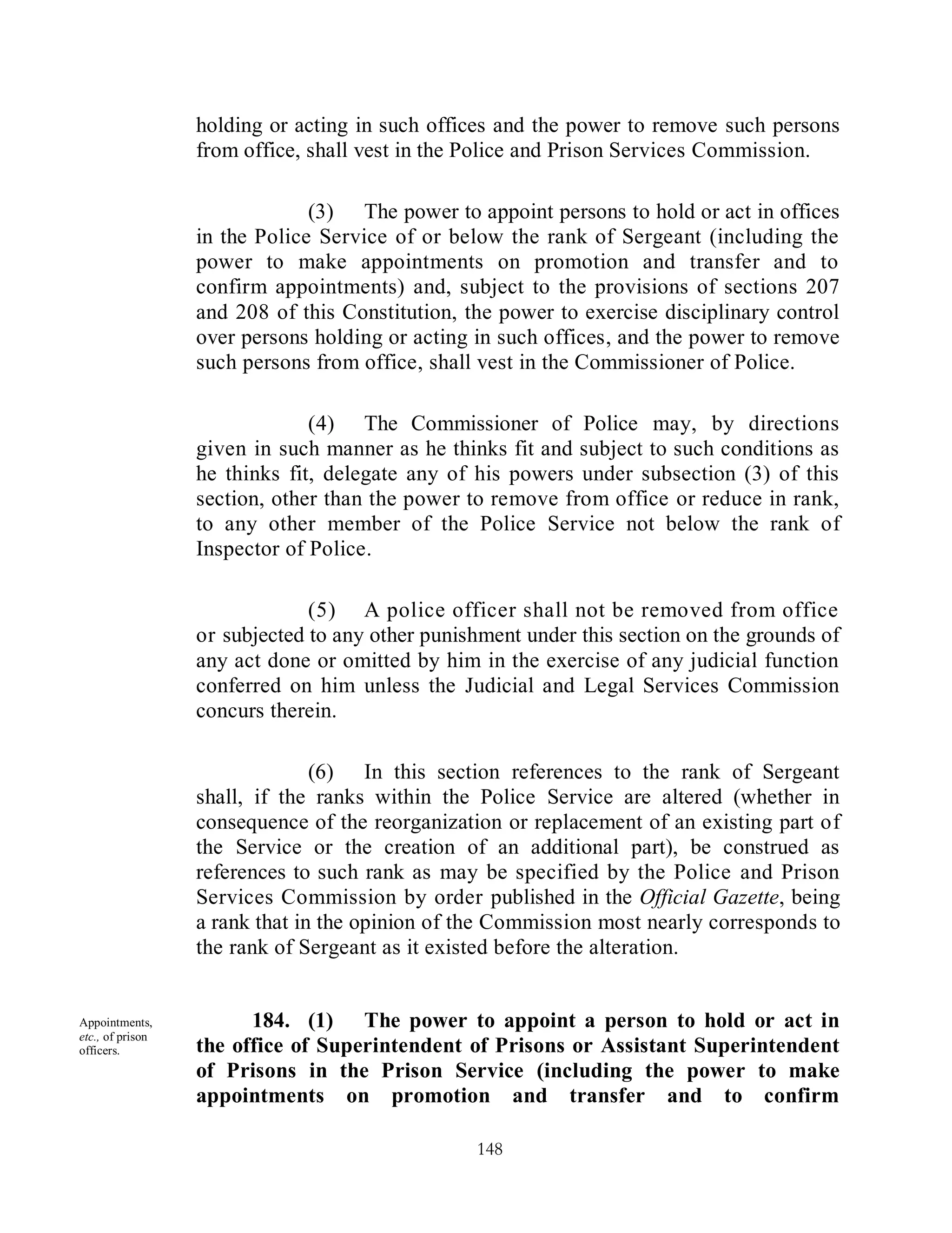 holding or acting in such offices and the power to remove such persons
                  from office, shall vest in the Police and Prison Services Commission.

                               (3) The power to appoint persons to hold or act in offices
                  in the Police Service of or below the rank of Sergeant (including the
                  power to make appointments on promotion and transfer and to
                  confirm appointments) and, subject to the provisions of sections 207
                  and 208 of this Constitution, the power to exercise disciplinary control
                  over persons holding or acting in such offices, and the power to remove
                  such persons from office, shall vest in the Commissioner of Police.

                               (4) The Commissioner of Police may, by directions
                  given in such manner as he thinks fit and subject to such conditions as
                  he thinks fit, delegate any of his powers under subsection (3) of this
                  section, other than the power to remove from office or reduce in rank,
                  to any other member of the Police Service not below the rank of
                  Inspector of Police.

                               (5) A police officer shall not be removed from office
                  or subjected to any other punishment under this section on the grounds of
                  any act done or omitted by him in the exercise of any judicial function
                  conferred on him unless the Judicial and Legal Services Commission
                  concurs therein.

                                (6) In this section references to the rank of Sergeant
                  shall, if the ranks within the Police Service are altered (whether in
                  consequence of the reorganization or replacement of an existing part of
                  the Service or the creation of an additional part), be construed as
                  references to such rank as may be specified by the Police and Prison
                  Services Commission by order published in the Official Gazette, being
                  a rank that in the opinion of the Commission most nearly corresponds to
                  the rank of Sergeant as it existed before the alteration.


Appointments,           184. (1) The power to appoint a person to hold or act in
etc., of prison
officers.         the office of Superintendent of Prisons or Assistant Superintendent
                  of Prisons in the Prison Service (including the power to make
                  appointments on promotion and transfer and to confirm

                                                 148
 