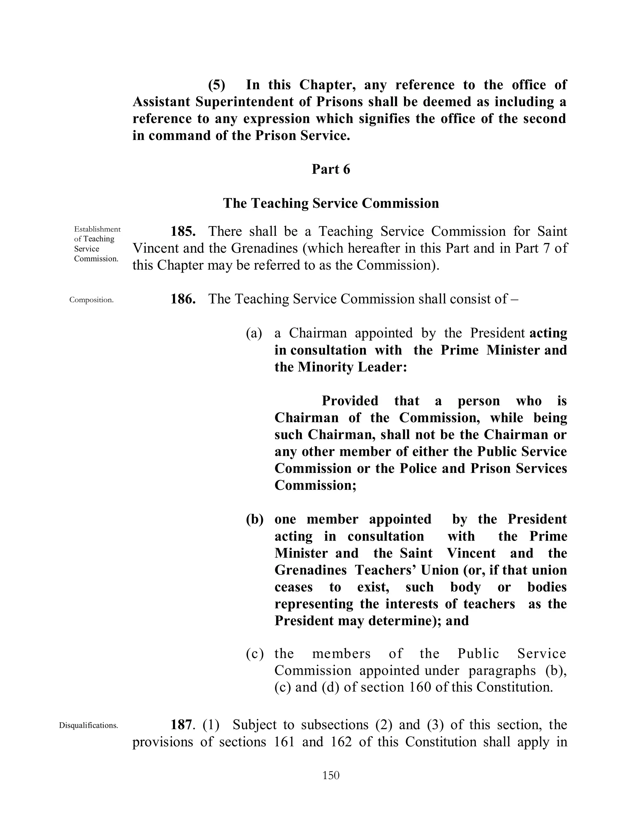 (5) In this Chapter, any reference to the office of
                     Assistant Superintendent of Prisons shall be deemed as including a
                     reference to any expression which signifies the office of the second
                     in command of the Prison Service.

                                                   Part 6

                                    The Teaching Service Commission
    Establishment
    of Teaching
                           185. There shall be a Teaching Service Commission for Saint
    Service          Vincent and the Grenadines (which hereafter in this Part and in Part 7 of
    Commission.
                     this Chapter may be referred to as the Commission).

   Composition.            186. The Teaching Service Commission shall consist of –

                                        (a) a Chairman appointed by the President acting
                                            in consultation with the Prime Minister and
                                            the Minority Leader:

                                                   Provided that a person who is
                                            Chairman of the Commission, while being
                                            such Chairman, shall not be the Chairman or
                                            any other member of either the Public Service
                                            Commission or the Police and Prison Services
                                            Commission;

                                        (b) one member appointed by the President
                                            acting in consultation     with    the Prime
                                            Minister and the Saint Vincent and the
                                            Grenadines Teachers’ Union (or, if that union
                                            ceases to exist, such body or bodies
                                            representing the interests of teachers as the
                                            President may determine); and

                                        (c) the members of the Public Service
                                            Commission appointed under paragraphs (b),
                                            (c) and (d) of section 160 of this Constitution.

Disqualifications.         187. (1) Subject to subsections (2) and (3) of this section, the
                     provisions of sections 161 and 162 of this Constitution shall apply in

                                                    150
 