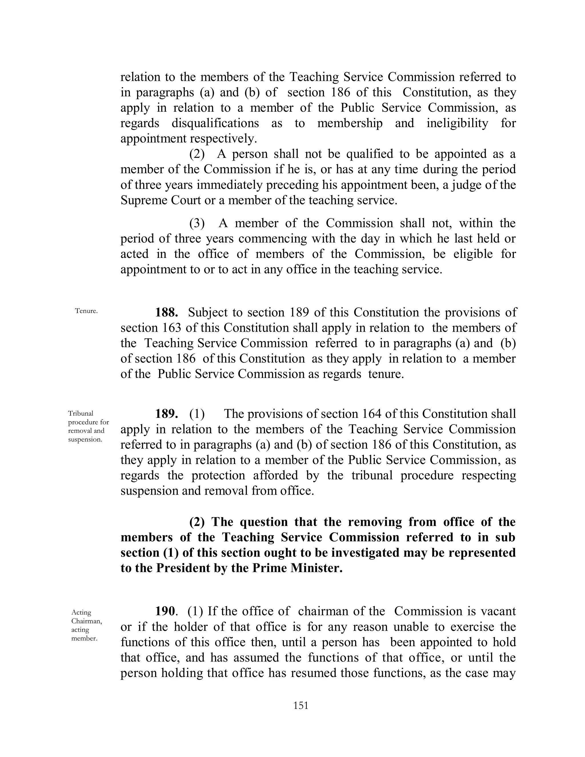 relation to the members of the Teaching Service Commission referred to
                in paragraphs (a) and (b) of section 186 of this Constitution, as they
                apply in relation to a member of the Public Service Commission, as
                regards disqualifications as to membership and ineligibility for
                appointment respectively.
                              (2) A person shall not be qualified to be appointed as a
                member of the Commission if he is, or has at any time during the period
                of three years immediately preceding his appointment been, a judge of the
                Supreme Court or a member of the teaching service.
                             (3) A member of the Commission shall not, within the
                period of three years commencing with the day in which he last held or
                acted in the office of members of the Commission, be eligible for
                appointment to or to act in any office in the teaching service.

  Tenure.              188. Subject to section 189 of this Constitution the provisions of
                section 163 of this Constitution shall apply in relation to the members of
                the Teaching Service Commission referred to in paragraphs (a) and (b)
                of section 186 of this Constitution as they apply in relation to a member
                of the Public Service Commission as regards tenure.

Tribunal
procedure for
                       189. (1) The provisions of section 164 of this Constitution shall
removal and     apply in relation to the members of the Teaching Service Commission
suspension.
                referred to in paragraphs (a) and (b) of section 186 of this Constitution, as
                they apply in relation to a member of the Public Service Commission, as
                regards the protection afforded by the tribunal procedure respecting
                suspension and removal from office.

                             (2) The question that the removing from office of the
                members of the Teaching Service Commission referred to in sub
                section (1) of this section ought to be investigated may be represented
                to the President by the Prime Minister.


 Acting                190. (1) If the office of chairman of the Commission is vacant
 Chairman,
 acting         or if the holder of that office is for any reason unable to exercise the
 member.
                functions of this office then, until a person has been appointed to hold
                that office, and has assumed the functions of that office, or until the
                person holding that office has resumed those functions, as the case may

                                                 151
 
