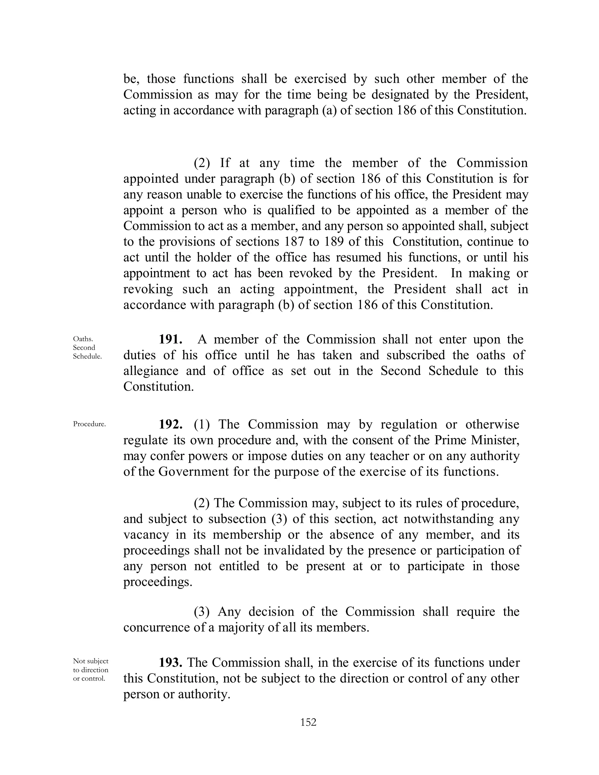 be, those functions shall be exercised by such other member of the
               Commission as may for the time being be designated by the President,
               acting in accordance with paragraph (a) of section 186 of this Constitution.


                            (2) If at any time the member of the Commission
               appointed under paragraph (b) of section 186 of this Constitution is for
               any reason unable to exercise the functions of his office, the President may
               appoint a person who is qualified to be appointed as a member of the
               Commission to act as a member, and any person so appointed shall, subject
               to the provisions of sections 187 to 189 of this Constitution, continue to
               act until the holder of the office has resumed his functions, or until his
               appointment to act has been revoked by the President. In making or
               revoking such an acting appointment, the President shall act in
               accordance with paragraph (b) of section 186 of this Constitution.

Oaths.
Second
                      191. A member of the Commission shall not enter upon the
Schedule.      duties of his office until he has taken and subscribed the oaths of
               allegiance and of office as set out in the Second Schedule to this
               Constitution.

Procedure.            192. (1) The Commission may by regulation or otherwise
               regulate its own procedure and, with the consent of the Prime Minister,
               may confer powers or impose duties on any teacher or on any authority
               of the Government for the purpose of the exercise of its functions.

                            (2) The Commission may, subject to its rules of procedure,
               and subject to subsection (3) of this section, act notwithstanding any
               vacancy in its membership or the absence of any member, and its
               proceedings shall not be invalidated by the presence or participation of
               any person not entitled to be present at or to participate in those
               proceedings.

                           (3) Any decision of the Commission shall require the
               concurrence of a majority of all its members.

Not subject          193. The Commission shall, in the exercise of its functions under
to direction
or control.    this Constitution, not be subject to the direction or control of any other
               person or authority.

                                                152
 