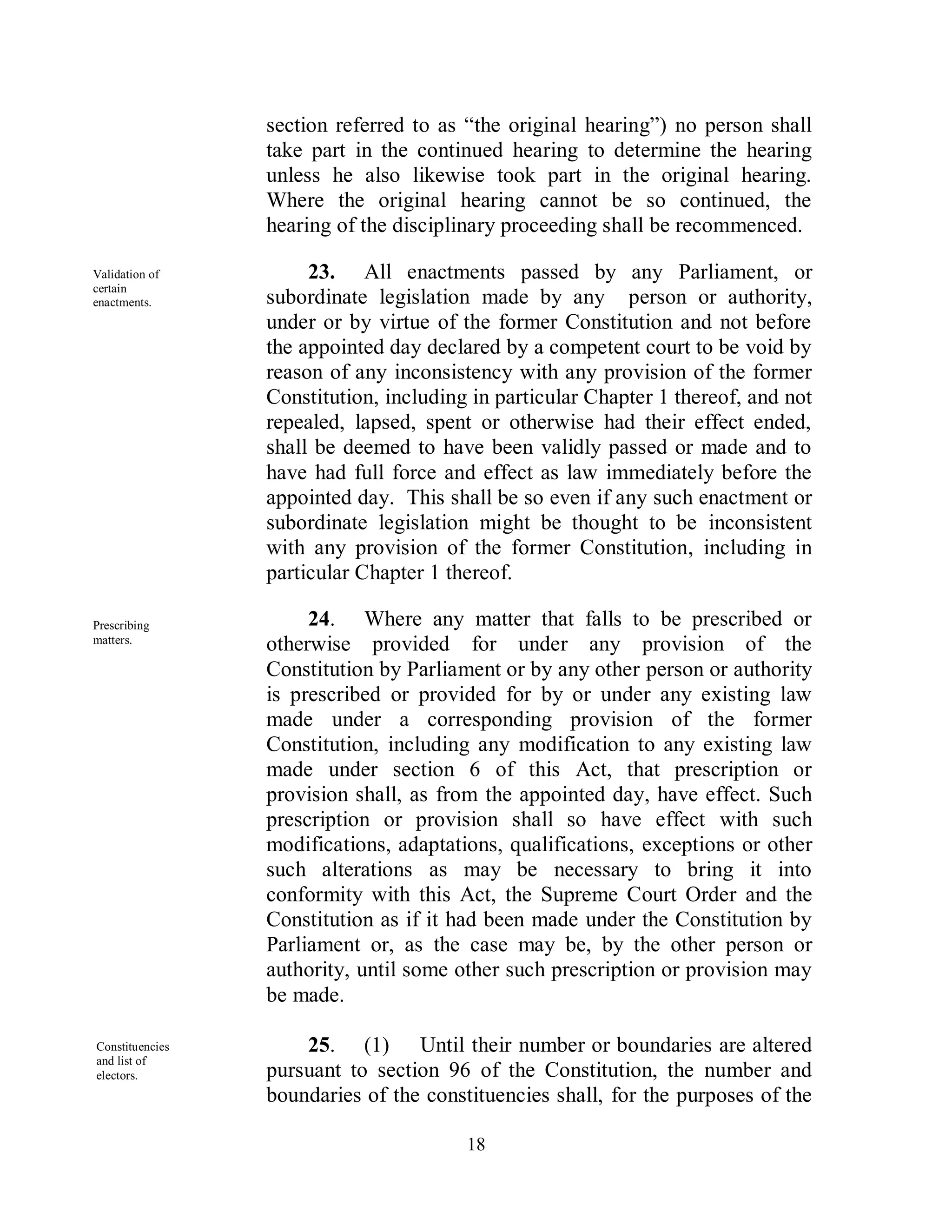 section referred to as “the original hearing”) no person shall
                 take part in the continued hearing to determine the hearing
                 unless he also likewise took part in the original hearing.
                 Where the original hearing cannot be so continued, the
                 hearing of the disciplinary proceeding shall be recommenced.

Validation of         23. All enactments passed by any Parliament, or
certain
enactments.      subordinate legislation made by any person or authority,
                 under or by virtue of the former Constitution and not before
                 the appointed day declared by a competent court to be void by
                 reason of any inconsistency with any provision of the former
                 Constitution, including in particular Chapter 1 thereof, and not
                 repealed, lapsed, spent or otherwise had their effect ended,
                 shall be deemed to have been validly passed or made and to
                 have had full force and effect as law immediately before the
                 appointed day. This shall be so even if any such enactment or
                 subordinate legislation might be thought to be inconsistent
                 with any provision of the former Constitution, including in
                 particular Chapter 1 thereof.

Prescribing           24. Where any matter that falls to be prescribed or
matters.
                 otherwise provided for under any provision of the
                 Constitution by Parliament or by any other person or authority
                 is prescribed or provided for by or under any existing law
                 made under a corresponding provision of the former
                 Constitution, including any modification to any existing law
                 made under section 6 of this Act, that prescription or
                 provision shall, as from the appointed day, have effect. Such
                 prescription or provision shall so have effect with such
                 modifications, adaptations, qualifications, exceptions or other
                 such alterations as may be necessary to bring it into
                 conformity with this Act, the Supreme Court Order and the
                 Constitution as if it had been made under the Constitution by
                 Parliament or, as the case may be, by the other person or
                 authority, until some other such prescription or provision may
                 be made.

Constituencies       25. (1) Until their number or boundaries are altered
and list of
electors.        pursuant to section 96 of the Constitution, the number and
                 boundaries of the constituencies shall, for the purposes of the

                                        18
 