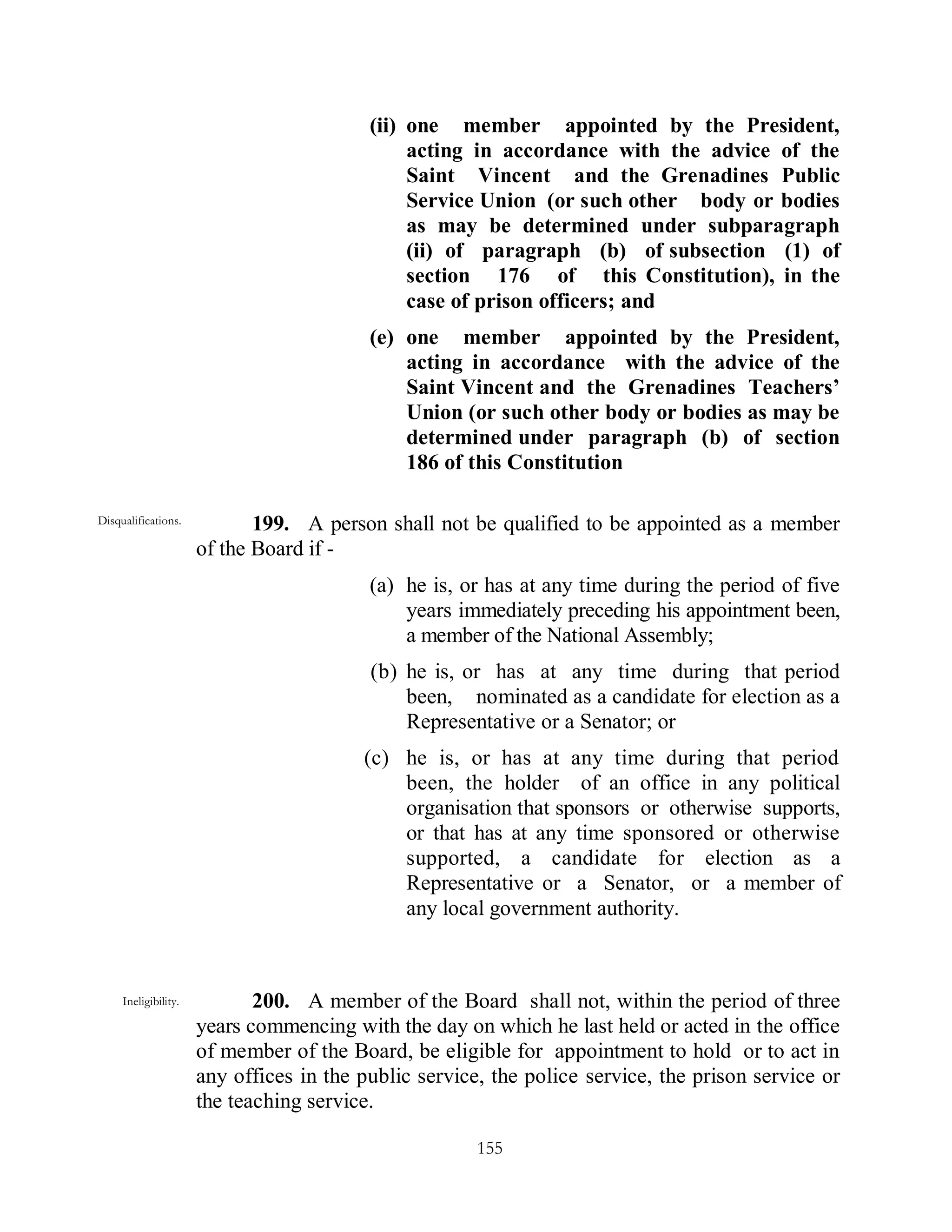 (ii) one member appointed by the President,
                                               acting in accordance with the advice of the
                                               Saint Vincent and the Grenadines Public
                                               Service Union (or such other body or bodies
                                               as may be determined under subparagraph
                                               (ii) of paragraph (b) of subsection (1) of
                                               section 176 of this Constitution), in the
                                               case of prison officers; and
                                          (e) one member appointed by the President,
                                              acting in accordance with the advice of the
                                              Saint Vincent and the Grenadines Teachers’
                                              Union (or such other body or bodies as may be
                                              determined under paragraph (b) of section
                                              186 of this Constitution

Disqualifications.           199. A person shall not be qualified to be appointed as a member
                      of the Board if -
                                          (a) he is, or has at any time during the period of five
                                              years immediately preceding his appointment been,
                                              a member of the National Assembly;
                                          (b) he is, or has at any time during that period
                                              been, nominated as a candidate for election as a
                                              Representative or a Senator; or
                                         (c) he is, or has at any time during that period
                                             been, the holder of an office in any political
                                             organisation that sponsors or otherwise supports,
                                             or that has at any time sponsored or otherwise
                                             supported, a candidate for election as a
                                             Representative or a Senator, or a member of
                                             any local government authority.



     Ineligibility.          200. A member of the Board shall not, within the period of three
                      years commencing with the day on which he last held or acted in the office
                      of member of the Board, be eligible for appointment to hold or to act in
                      any offices in the public service, the police service, the prison service or
                      the teaching service.

                                                       155
 