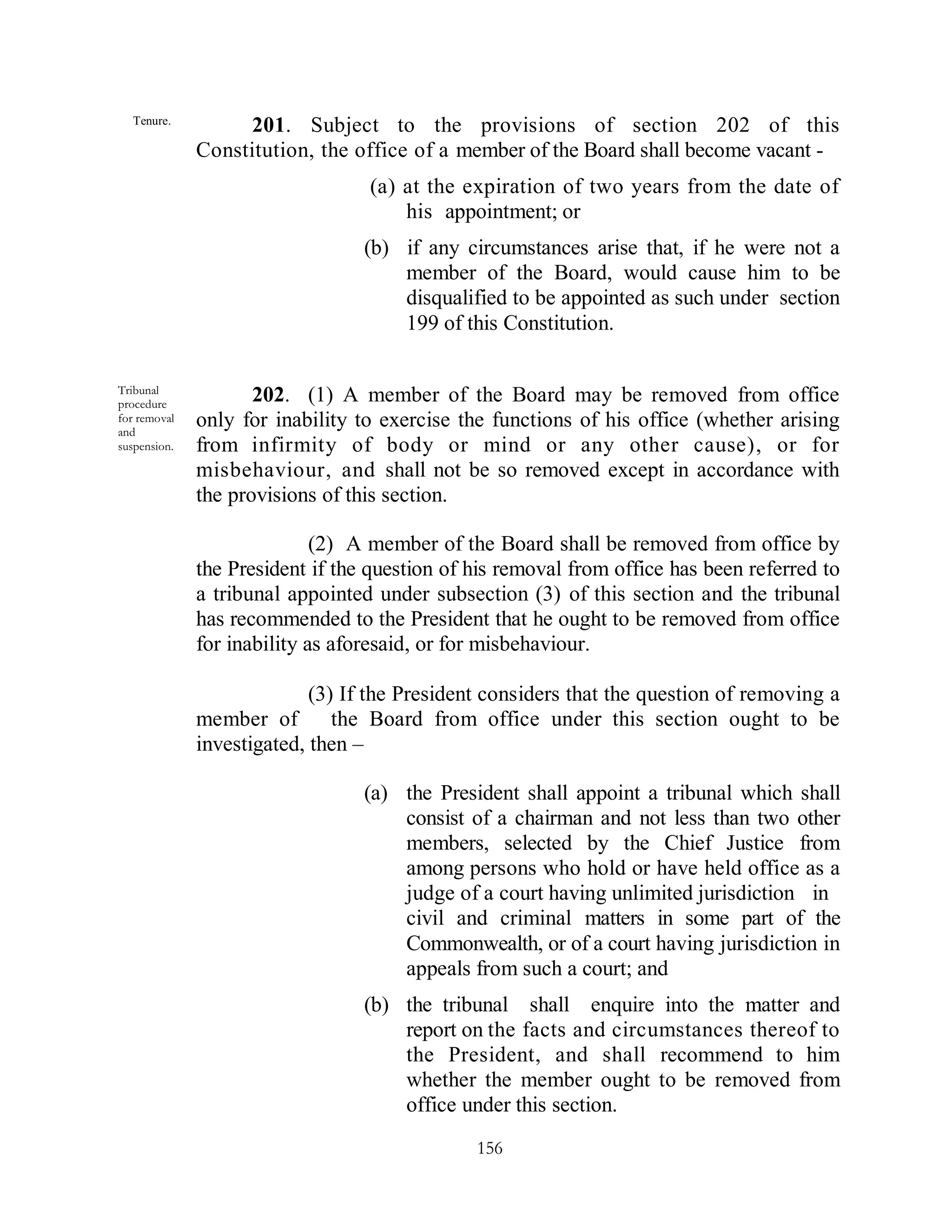 Tenure.
                   201. Subject to the provisions of section 202 of this
              Constitution, the office of a member of the Board shall become vacant -
                                  (a) at the expiration of two years from the date of
                                      his appointment; or
                                  (b) if any circumstances arise that, if he were not a
                                      member of the Board, would cause him to be
                                      disqualified to be appointed as such under section
                                      199 of this Constitution.

Tribunal
procedure
                     202. (1) A member of the Board may be removed from office
for removal   only for inability to exercise the functions of his office (whether arising
and
suspension.   from infirmity of body or mind or any other cause), or for
              misbehaviour, and shall not be so removed except in accordance with
              the provisions of this section.

                             (2) A member of the Board shall be removed from office by
              the President if the question of his removal from office has been referred to
              a tribunal appointed under subsection (3) of this section and the tribunal
              has recommended to the President that he ought to be removed from office
              for inability as aforesaid, or for misbehaviour.

                            (3) If the President considers that the question of removing a
              member of        the Board from office under this section ought to be
              investigated, then –

                                  (a) the President shall appoint a tribunal which shall
                                      consist of a chairman and not less than two other
                                      members, selected by the Chief Justice from
                                      among persons who hold or have held office as a
                                      judge of a court having unlimited jurisdiction in
                                      civil and criminal matters in some part of the
                                      Commonwealth, or of a court having jurisdiction in
                                      appeals from such a court; and
                                  (b) the tribunal shall enquire into the matter and
                                      report on the facts and circumstances thereof to
                                      the President, and shall recommend to him
                                      whether the member ought to be removed from
                                      office under this section.
                                               156
 
