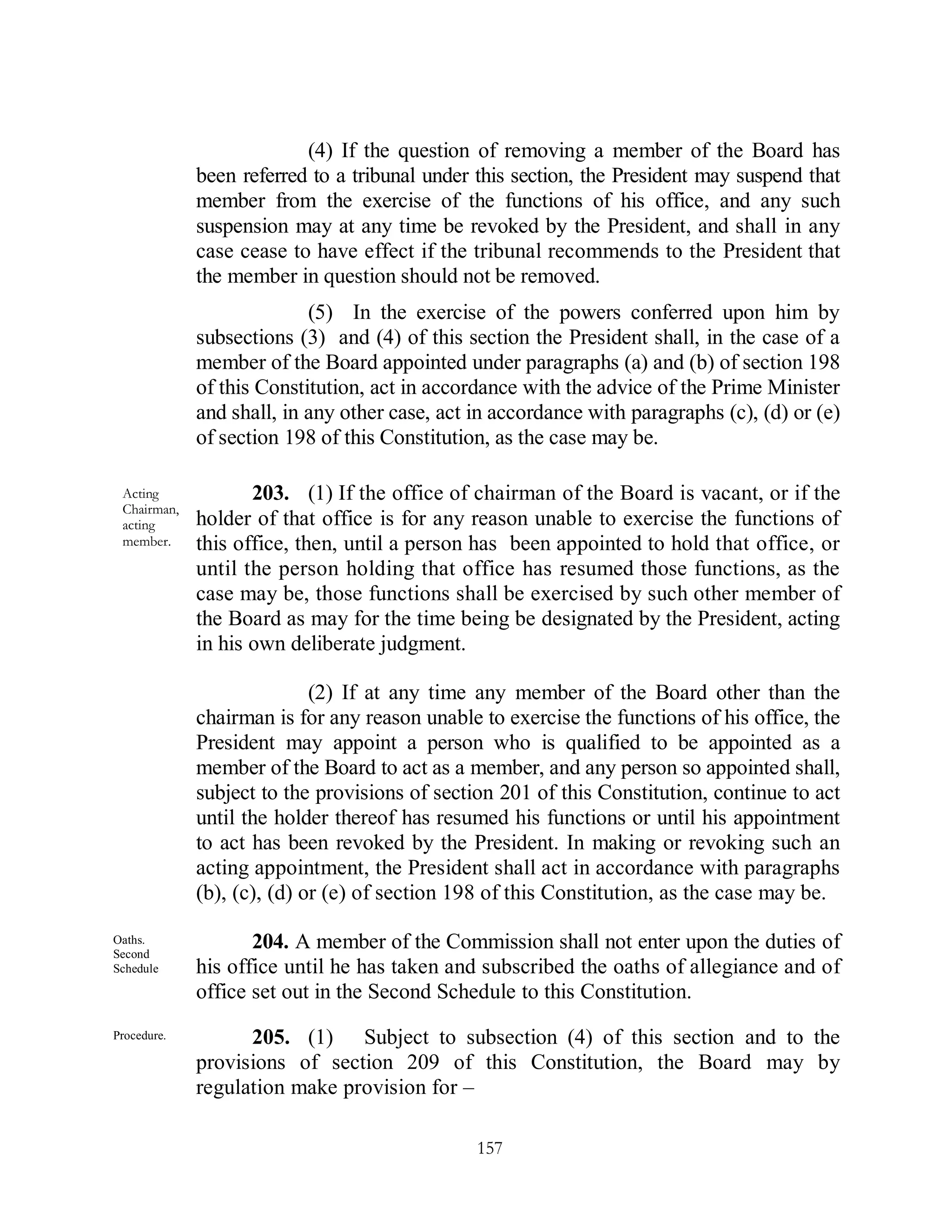 (4) If the question of removing a member of the Board has
             been referred to a tribunal under this section, the President may suspend that
             member from the exercise of the functions of his office, and any such
             suspension may at any time be revoked by the President, and shall in any
             case cease to have effect if the tribunal recommends to the President that
             the member in question should not be removed.
                           (5) In the exercise of the powers conferred upon him by
             subsections (3) and (4) of this section the President shall, in the case of a
             member of the Board appointed under paragraphs (a) and (b) of section 198
             of this Constitution, act in accordance with the advice of the Prime Minister
             and shall, in any other case, act in accordance with paragraphs (c), (d) or (e)
             of section 198 of this Constitution, as the case may be.

 Acting             203. (1) If the office of chairman of the Board is vacant, or if the
 Chairman,
 acting      holder of that office is for any reason unable to exercise the functions of
 member.     this office, then, until a person has been appointed to hold that office, or
             until the person holding that office has resumed those functions, as the
             case may be, those functions shall be exercised by such other member of
             the Board as may for the time being be designated by the President, acting
             in his own deliberate judgment.

                            (2) If at any time any member of the Board other than the
             chairman is for any reason unable to exercise the functions of his office, the
             President may appoint a person who is qualified to be appointed as a
             member of the Board to act as a member, and any person so appointed shall,
             subject to the provisions of section 201 of this Constitution, continue to act
             until the holder thereof has resumed his functions or until his appointment
             to act has been revoked by the President. In making or revoking such an
             acting appointment, the President shall act in accordance with paragraphs
             (b), (c), (d) or (e) of section 198 of this Constitution, as the case may be.

Oaths.
Second
                    204. A member of the Commission shall not enter upon the duties of
Schedule     his office until he has taken and subscribed the oaths of allegiance and of
             office set out in the Second Schedule to this Constitution.
Procedure.         205. (1) Subject to subsection (4) of this section and to the
             provisions of section 209 of this Constitution, the Board may by
             regulation make provision for –

                                               157
 