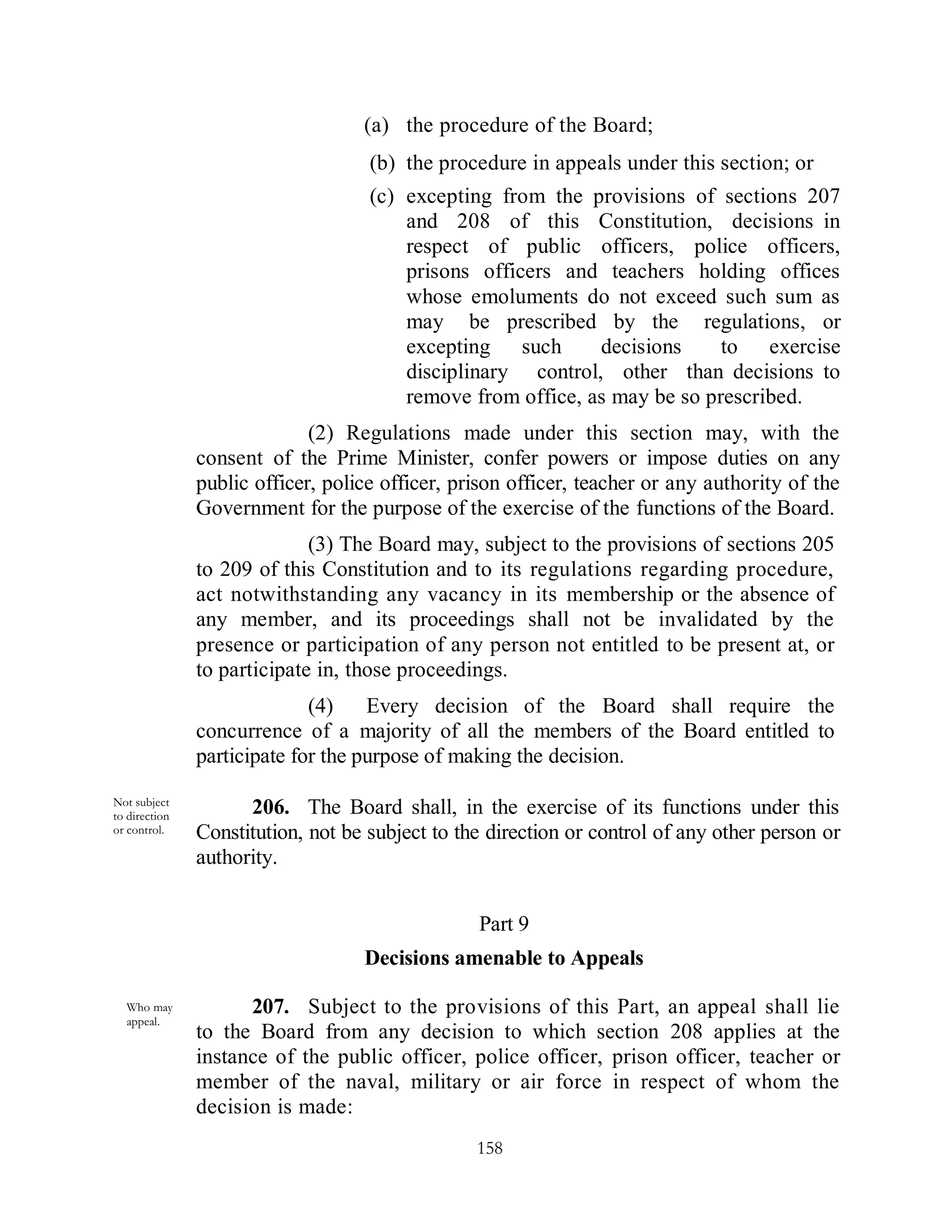 (a) the procedure of the Board;
                                    (b) the procedure in appeals under this section; or
                                    (c) excepting from the provisions of sections 207
                                        and 208 of this Constitution, decisions in
                                        respect of public officers, police officers,
                                        prisons officers and teachers holding offices
                                        whose emoluments do not exceed such sum as
                                        may be prescribed by the regulations, or
                                        excepting such       decisions     to exercise
                                        disciplinary control, other than decisions to
                                        remove from office, as may be so prescribed.
                             (2) Regulations made under this section may, with the
               consent of the Prime Minister, confer powers or impose duties on any
               public officer, police officer, prison officer, teacher or any authority of the
               Government for the purpose of the exercise of the functions of the Board.
                             (3) The Board may, subject to the provisions of sections 205
               to 209 of this Constitution and to its regulations regarding procedure,
               act notwithstanding any vacancy in its membership or the absence of
               any member, and its proceedings shall not be invalidated by the
               presence or participation of any person not entitled to be present at, or
               to participate in, those proceedings.
                             (4)    Every decision of the Board shall require the
               concurrence of a majority of all the members of the Board entitled to
               participate for the purpose of making the decision.
Not subject
to direction         206. The Board shall, in the exercise of its functions under this
or control.    Constitution, not be subject to the direction or control of any other person or
               authority.


                                                 Part 9
                                   Decisions amenable to Appeals

  Who may            207. Subject to the provisions of this Part, an appeal shall lie
  appeal.
               to the Board from any decision to which section 208 applies at the
               instance of the public officer, police officer, prison officer, teacher or
               member of the naval, military or air force in respect of whom the
               decision is made:
                                                 158
 