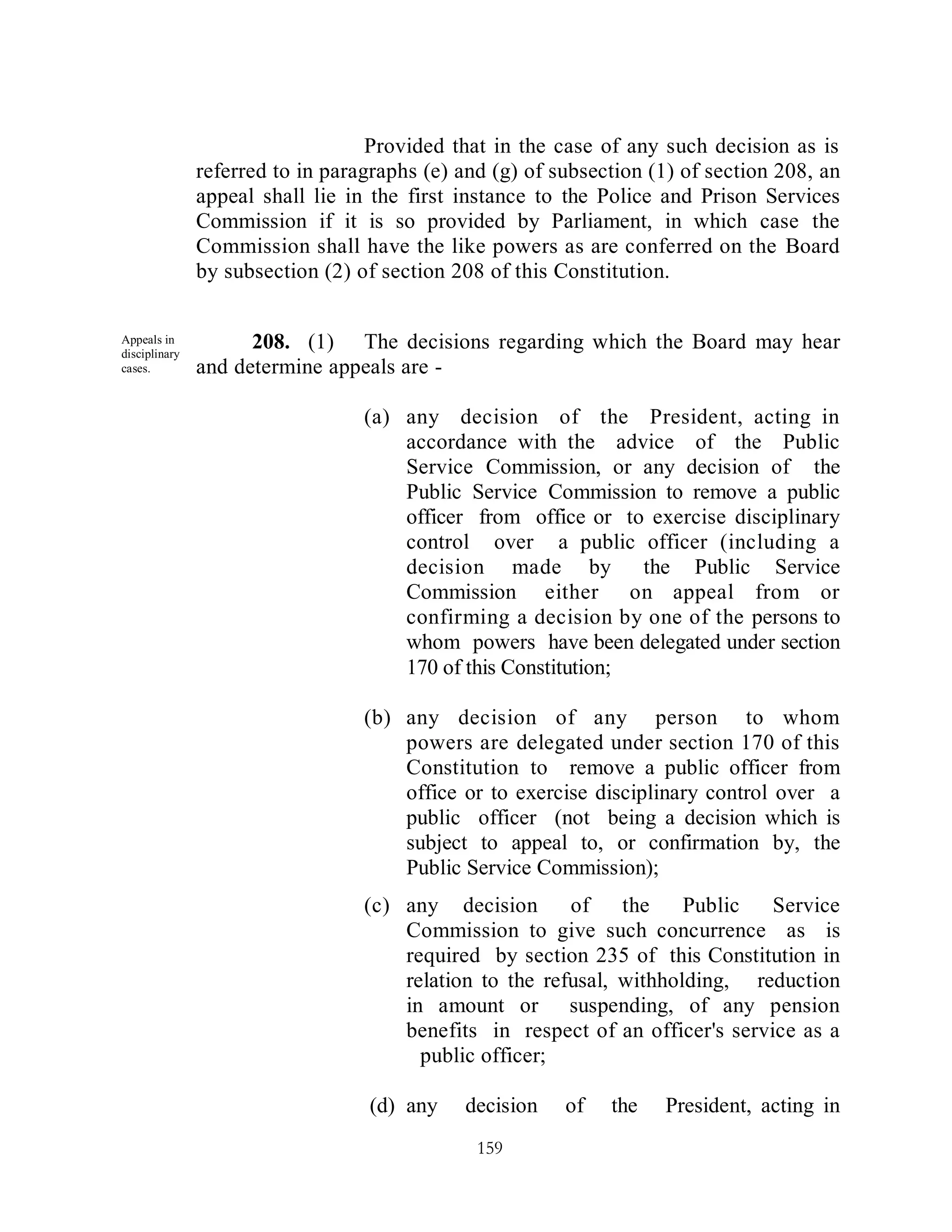 Provided that in the case of any such decision as is
               referred to in paragraphs (e) and (g) of subsection (1) of section 208, an
               appeal shall lie in the first instance to the Police and Prison Services
               Commission if it is so provided by Parliament, in which case the
               Commission shall have the like powers as are conferred on the Board
               by subsection (2) of section 208 of this Constitution.


Appeals in
disciplinary
                     208. (1) The decisions regarding which the Board may hear
cases.         and determine appeals are -

                                  (a) any decision of the President, acting in
                                      accordance with the advice of the Public
                                      Service Commission, or any decision of the
                                      Public Service Commission to remove a public
                                      officer from office or to exercise disciplinary
                                      control over a public officer (including a
                                      decision made by          the Public Service
                                      Commission either on appeal from or
                                      confirming a decision by one of the persons to
                                      whom powers have been delegated under section
                                      170 of this Constitution;

                                  (b) any decision of any person to whom
                                      powers are delegated under section 170 of this
                                      Constitution to remove a public officer from
                                      office or to exercise disciplinary control over a
                                      public officer (not being a decision which is
                                      subject to appeal to, or confirmation by, the
                                      Public Service Commission);
                                  (c) any decision       of    the    Public   Service
                                      Commission to give such concurrence as is
                                      required by section 235 of this Constitution in
                                      relation to the refusal, withholding, reduction
                                      in amount or suspending, of any pension
                                      benefits in respect of an officer's service as a
                                        public officer;

                                  (d) any    decision    of   the   President, acting in
                                               159
 