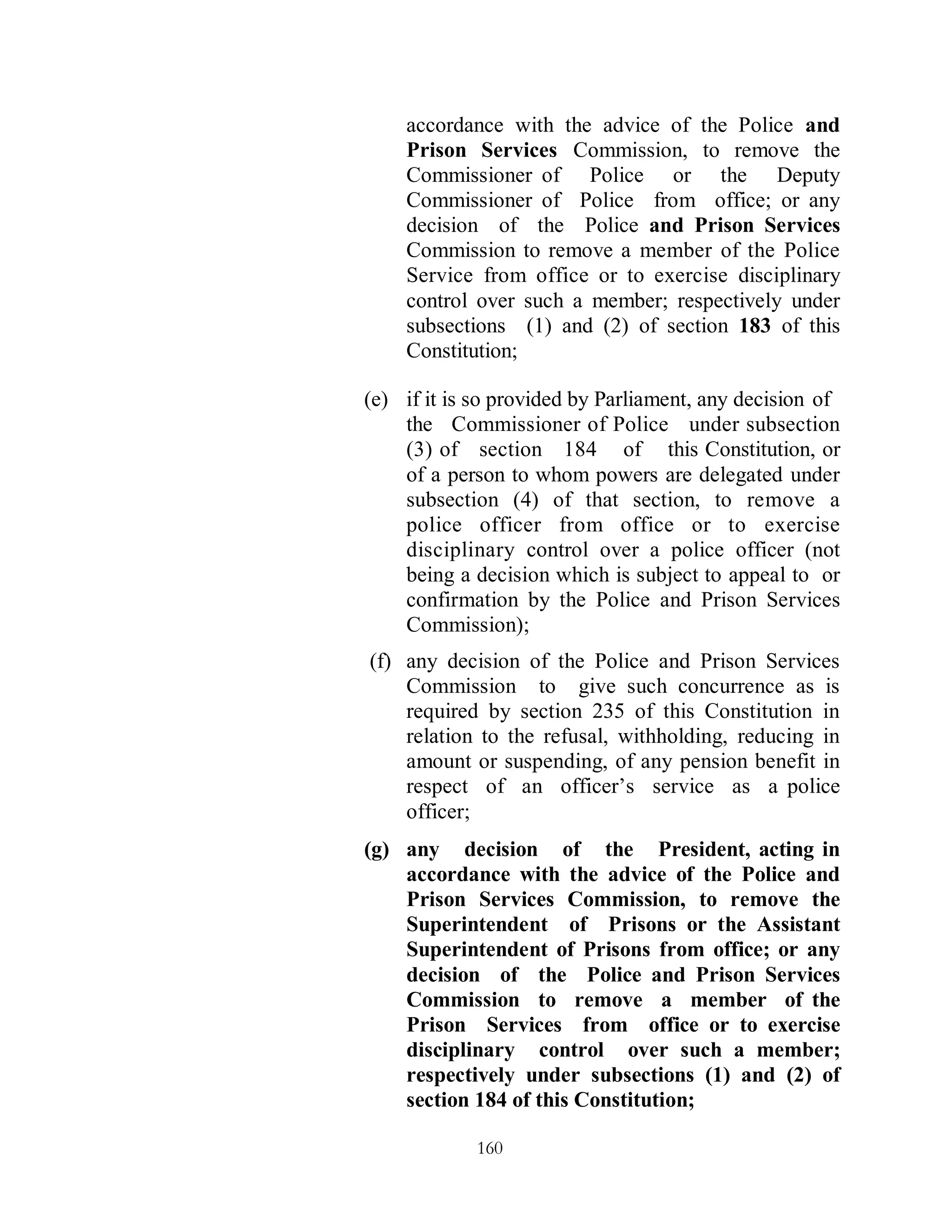 accordance with the advice of the Police and
    Prison Services Commission, to remove the
    Commissioner of Police or the Deputy
    Commissioner of Police from office; or any
    decision of the Police and Prison Services
    Commission to remove a member of the Police
    Service from office or to exercise disciplinary
    control over such a member; respectively under
    subsections (1) and (2) of section 183 of this
    Constitution;

(e) if it is so provided by Parliament, any decision of
    the Commissioner of Police under subsection
    (3) of section 184 of this Constitution, or
    of a person to whom powers are delegated under
    subsection (4) of that section, to remove a
    police officer from office or to exercise
    disciplinary control over a police officer (not
    being a decision which is subject to appeal to or
    confirmation by the Police and Prison Services
    Commission);
(f) any decision of the Police and Prison Services
    Commission to give such concurrence as is
    required by section 235 of this Constitution in
    relation to the refusal, withholding, reducing in
    amount or suspending, of any pension benefit in
    respect of an officer’s service as a police
    officer;
(g) any decision of the President, acting in
    accordance with the advice of the Police and
    Prison Services Commission, to remove the
    Superintendent of Prisons or the Assistant
    Superintendent of Prisons from office; or any
    decision of the Police and Prison Services
    Commission to remove a member of the
    Prison Services from office or to exercise
    disciplinary control over such a member;
    respectively under subsections (1) and (2) of
    section 184 of this Constitution;

             160
 