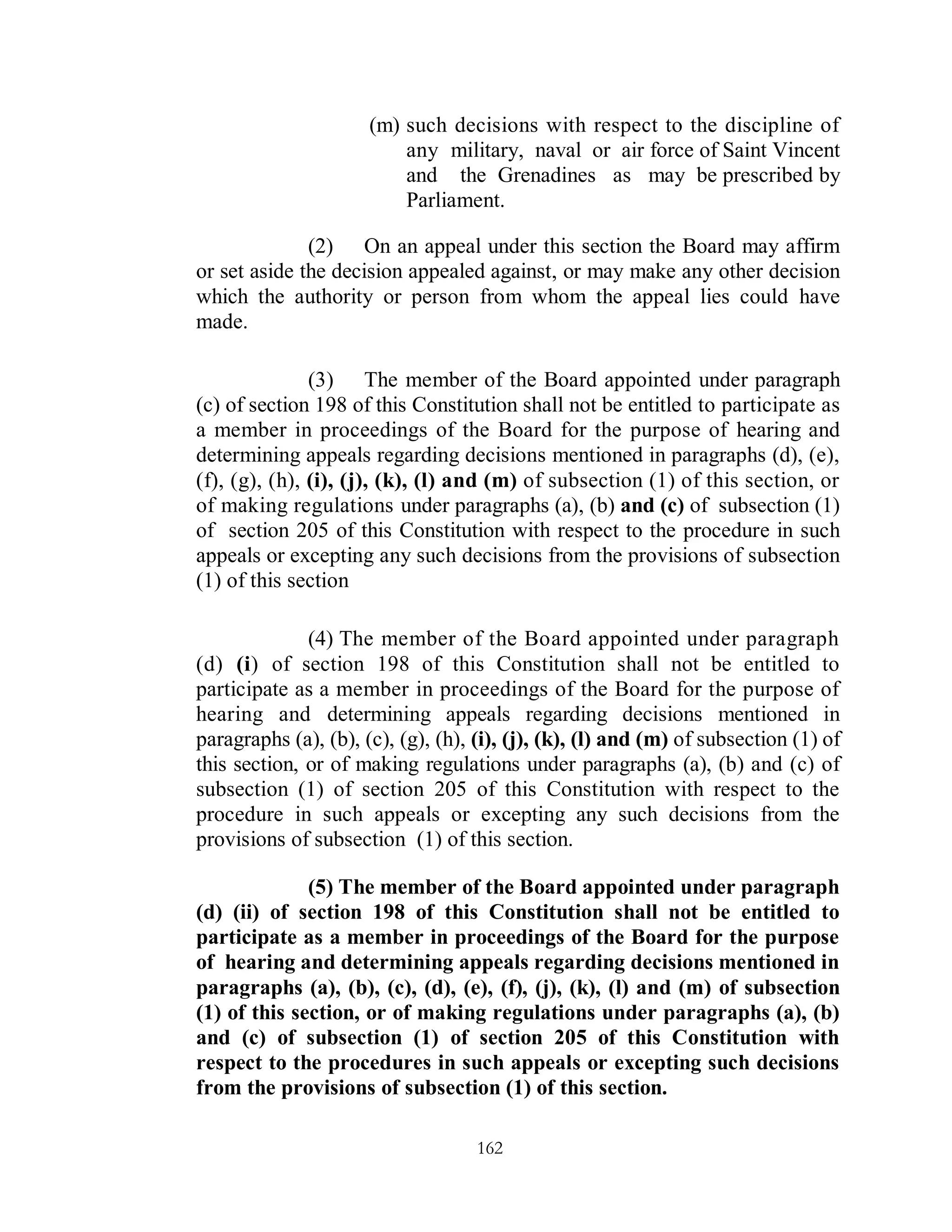 (m) such decisions with respect to the discipline of
                          any military, naval or air force of Saint Vincent
                          and the Grenadines as may be prescribed by
                          Parliament.

              (2) On an appeal under this section the Board may affirm
or set aside the decision appealed against, or may make any other decision
which the authority or person from whom the appeal lies could have
made.

               (3) The member of the Board appointed under paragraph
(c) of section 198 of this Constitution shall not be entitled to participate as
a member in proceedings of the Board for the purpose of hearing and
determining appeals regarding decisions mentioned in paragraphs (d), (e),
(f), (g), (h), (i), (j), (k), (l) and (m) of subsection (1) of this section, or
of making regulations under paragraphs (a), (b) and (c) of subsection (1)
of section 205 of this Constitution with respect to the procedure in such
appeals or excepting any such decisions from the provisions of subsection
(1) of this section

              (4) The member of the Board appointed under paragraph
(d) (i) of section 198 of this Constitution shall not be entitled to
participate as a member in proceedings of the Board for the purpose of
hearing and determining appeals regarding decisions mentioned in
paragraphs (a), (b), (c), (g), (h), (i), (j), (k), (l) and (m) of subsection (1) of
this section, or of making regulations under paragraphs (a), (b) and (c) of
subsection (1) of section 205 of this Constitution with respect to the
procedure in such appeals or excepting any such decisions from the
provisions of subsection (1) of this section.

              (5) The member of the Board appointed under paragraph
(d) (ii) of section 198 of this Constitution shall not be entitled to
participate as a member in proceedings of the Board for the purpose
of hearing and determining appeals regarding decisions mentioned in
paragraphs (a), (b), (c), (d), (e), (f), (j), (k), (l) and (m) of subsection
(1) of this section, or of making regulations under paragraphs (a), (b)
and (c) of subsection (1) of section 205 of this Constitution with
respect to the procedures in such appeals or excepting such decisions
from the provisions of subsection (1) of this section.

                                    162
 