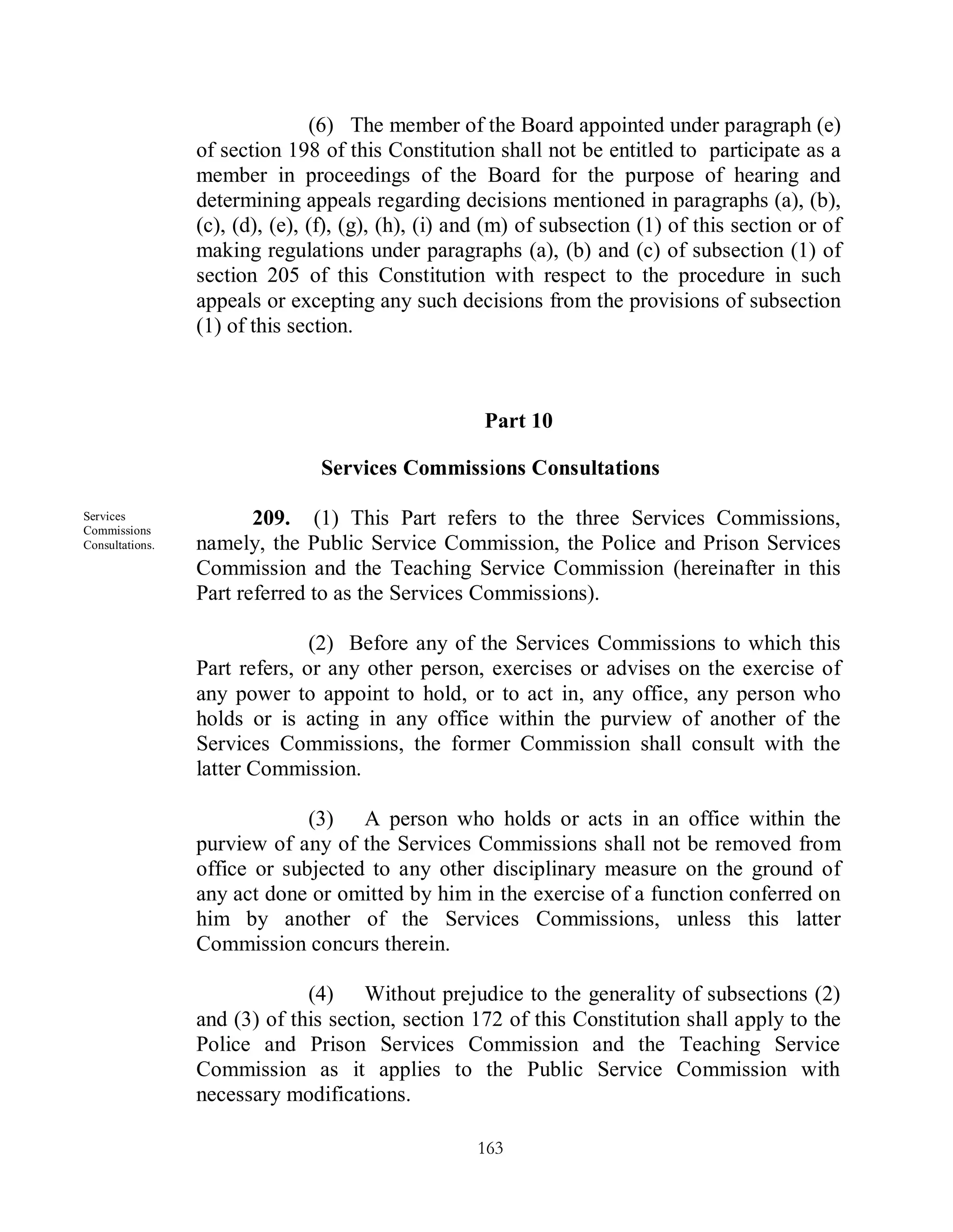 (6) The member of the Board appointed under paragraph (e)
                 of section 198 of this Constitution shall not be entitled to participate as a
                 member in proceedings of the Board for the purpose of hearing and
                 determining appeals regarding decisions mentioned in paragraphs (a), (b),
                 (c), (d), (e), (f), (g), (h), (i) and (m) of subsection (1) of this section or of
                 making regulations under paragraphs (a), (b) and (c) of subsection (1) of
                 section 205 of this Constitution with respect to the procedure in such
                 appeals or excepting any such decisions from the provisions of subsection
                 (1) of this section.



                                                     Part 10

                                Services Commissions Consultations

Services
Commissions
                        209. (1) This Part refers to the three Services Commissions,
Consultations.   namely, the Public Service Commission, the Police and Prison Services
                 Commission and the Teaching Service Commission (hereinafter in this
                 Part referred to as the Services Commissions).

                               (2) Before any of the Services Commissions to which this
                 Part refers, or any other person, exercises or advises on the exercise of
                 any power to appoint to hold, or to act in, any office, any person who
                 holds or is acting in any office within the purview of another of the
                 Services Commissions, the former Commission shall consult with the
                 latter Commission.

                              (3) A person who holds or acts in an office within the
                 purview of any of the Services Commissions shall not be removed from
                 office or subjected to any other disciplinary measure on the ground of
                 any act done or omitted by him in the exercise of a function conferred on
                 him by another of the Services Commissions, unless this latter
                 Commission concurs therein.

                              (4) Without prejudice to the generality of subsections (2)
                 and (3) of this section, section 172 of this Constitution shall apply to the
                 Police and Prison Services Commission and the Teaching Service
                 Commission as it applies to the Public Service Commission with
                 necessary modifications.

                                                    163
 