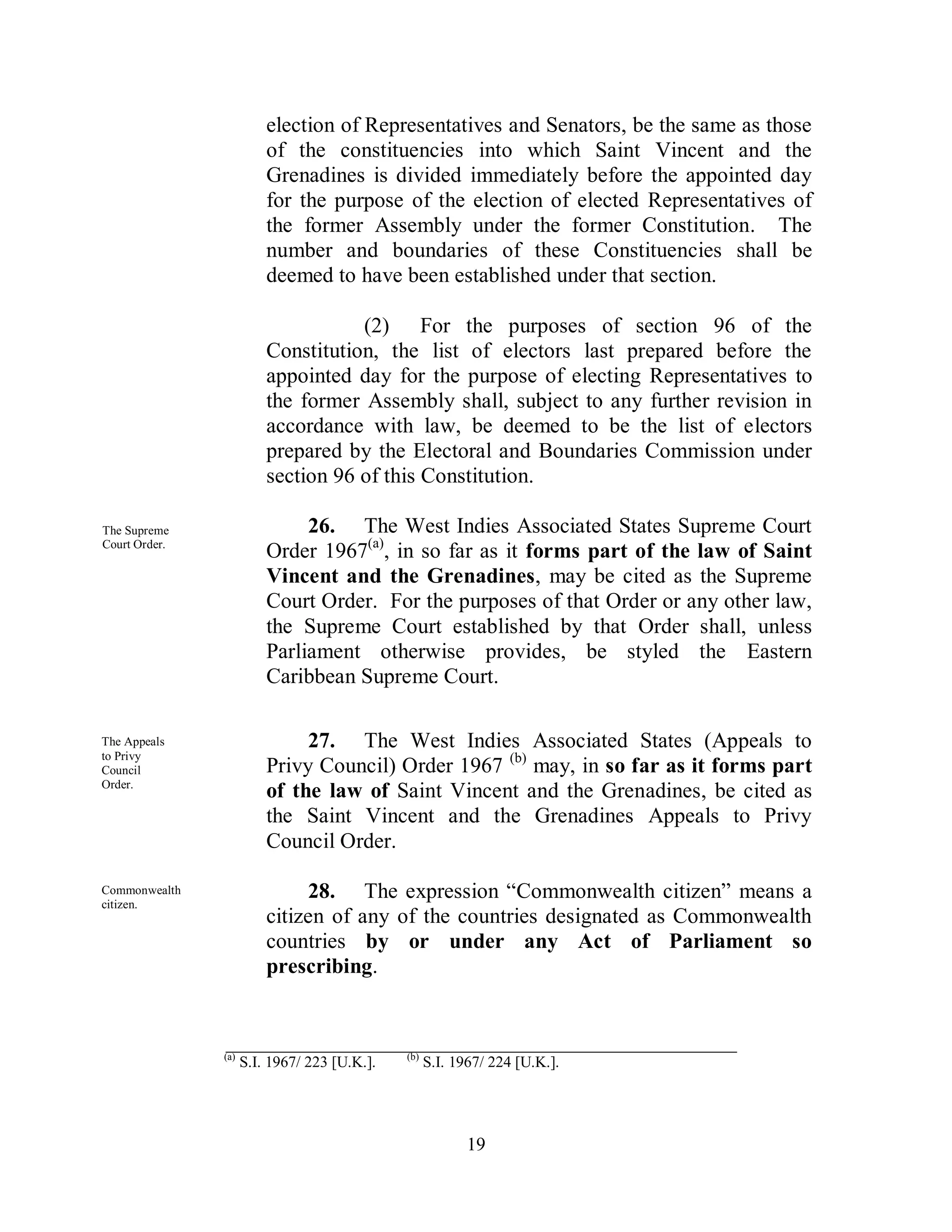 election of Representatives and Senators, be the same as those
                         of the constituencies into which Saint Vincent and the
                         Grenadines is divided immediately before the appointed day
                         for the purpose of the election of elected Representatives of
                         the former Assembly under the former Constitution. The
                         number and boundaries of these Constituencies shall be
                         deemed to have been established under that section.

                                    (2) For the purposes of section 96 of the
                         Constitution, the list of electors last prepared before the
                         appointed day for the purpose of electing Representatives to
                         the former Assembly shall, subject to any further revision in
                         accordance with law, be deemed to be the list of electors
                         prepared by the Electoral and Boundaries Commission under
                         section 96 of this Constitution.

The Supreme                   26. The West Indies Associated States Supreme Court
Court Order.
                         Order 1967(a), in so far as it forms part of the law of Saint
                         Vincent and the Grenadines, may be cited as the Supreme
                         Court Order. For the purposes of that Order or any other law,
                         the Supreme Court established by that Order shall, unless
                         Parliament otherwise provides, be styled the Eastern
                         Caribbean Supreme Court.

The Appeals                   27. The West Indies Associated States (Appeals to
to Privy
Council                  Privy Council) Order 1967 (b) may, in so far as it forms part
Order.
                         of the law of Saint Vincent and the Grenadines, be cited as
                         the Saint Vincent and the Grenadines Appeals to Privy
                         Council Order.

Commonwealth
citizen.
                              28. The expression “Commonwealth citizen” means a
                         citizen of any of the countries designated as Commonwealth
                         countries by or under any Act of Parliament so
                         prescribing.


               _______________________________________________
               (a)                            (b)
                     S.I. 1967/ 223 [U.K.].         S.I. 1967/ 224 [U.K.].




                                                           19
 