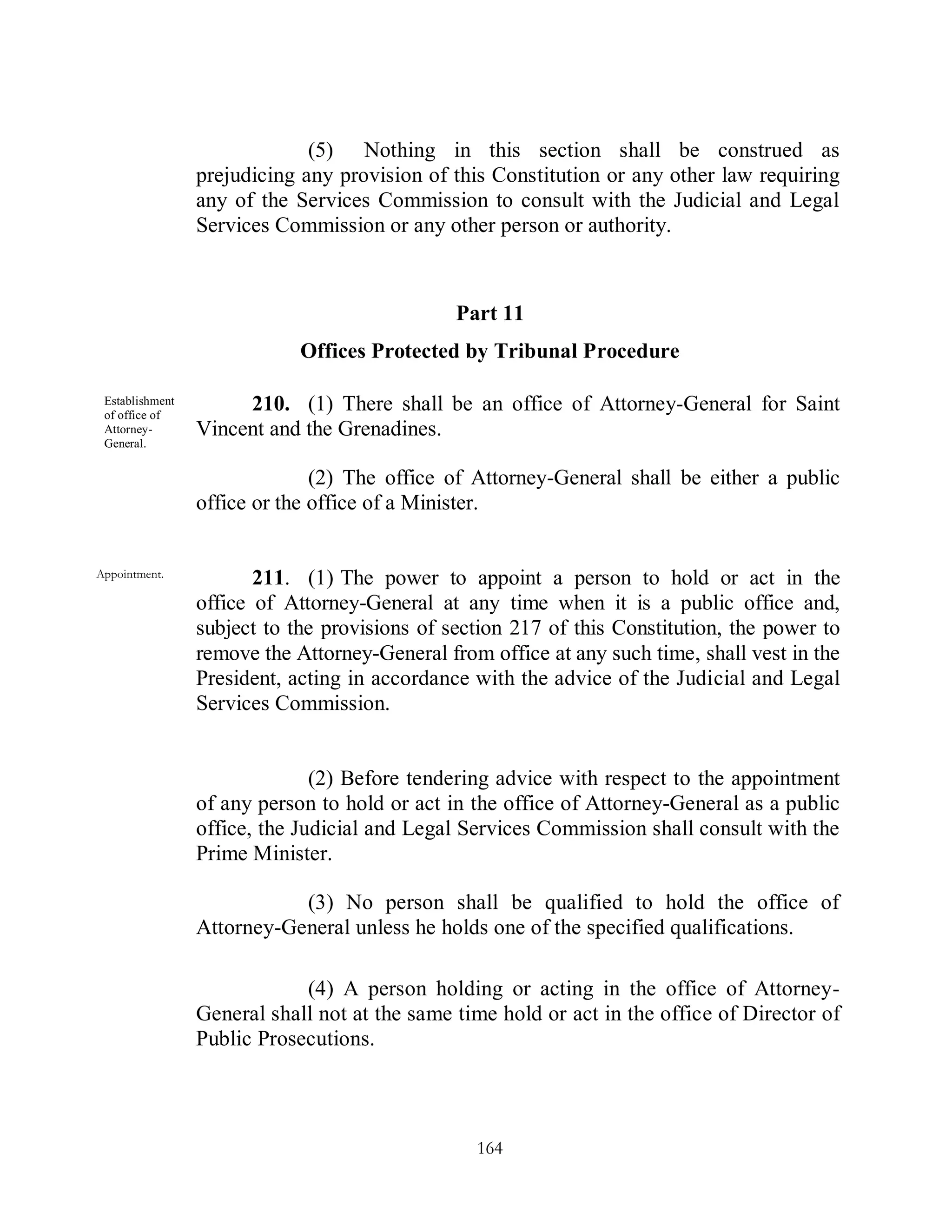 (5) Nothing in this section shall be construed as
                 prejudicing any provision of this Constitution or any other law requiring
                 any of the Services Commission to consult with the Judicial and Legal
                 Services Commission or any other person or authority.



                                               Part 11
                             Offices Protected by Tribunal Procedure

 Establishment
 of office of
                      210. (1) There shall be an office of Attorney-General for Saint
 Attorney-       Vincent and the Grenadines.
 General.

                               (2) The office of Attorney-General shall be either a public
                 office or the office of a Minister.


Appointment.
                        211. (1) The power to appoint a person to hold or act in the
                 office of Attorney-General at any time when it is a public office and,
                 subject to the provisions of section 217 of this Constitution, the power to
                 remove the Attorney-General from office at any such time, shall vest in the
                 President, acting in accordance with the advice of the Judicial and Legal
                 Services Commission.


                               (2) Before tendering advice with respect to the appointment
                 of any person to hold or act in the office of Attorney-General as a public
                 office, the Judicial and Legal Services Commission shall consult with the
                 Prime Minister.

                            (3) No person shall be qualified to hold the office of
                 Attorney-General unless he holds one of the specified qualifications.

                             (4) A person holding or acting in the office of Attorney-
                 General shall not at the same time hold or act in the office of Director of
                 Public Prosecutions.




                                                 164
 
