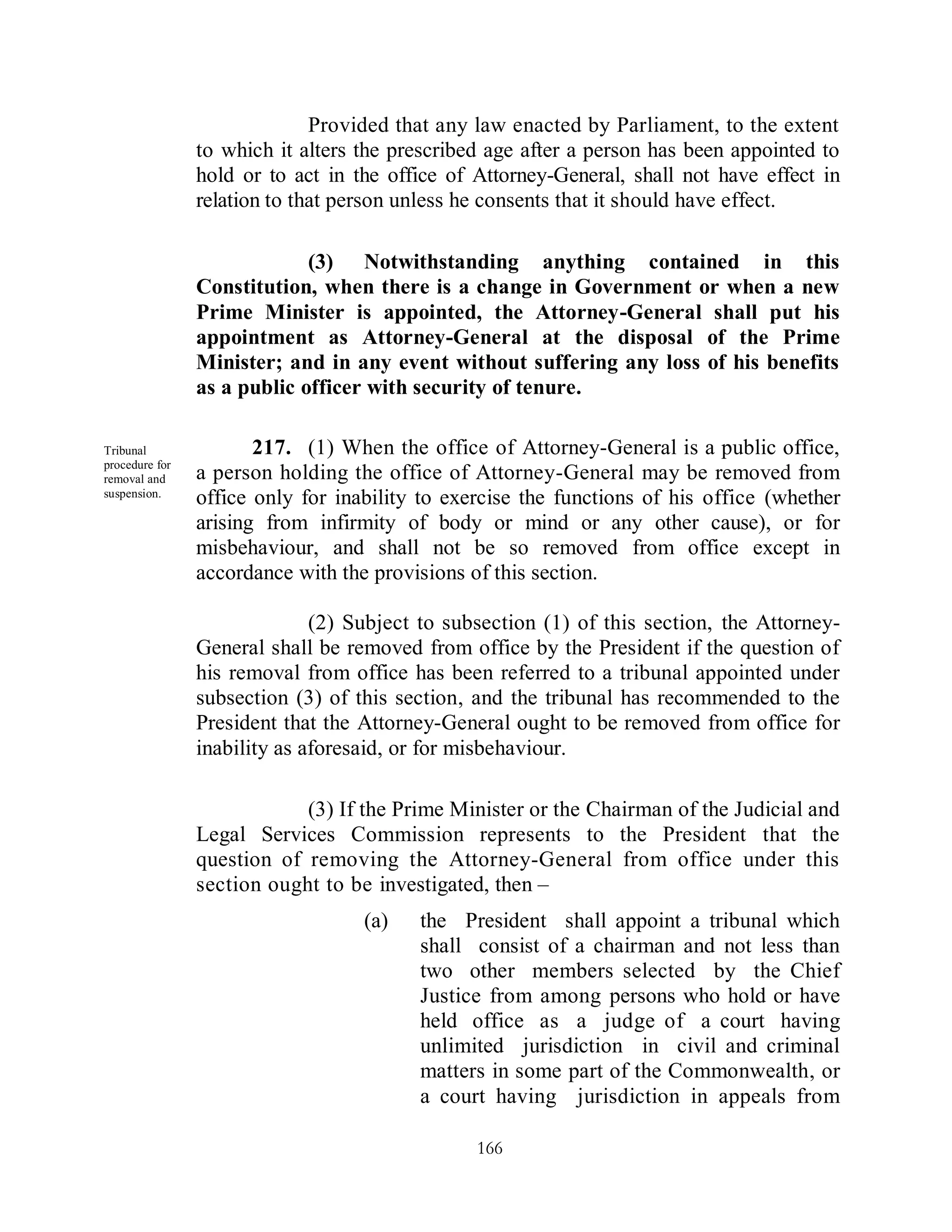 Provided that any law enacted by Parliament, to the extent
                to which it alters the prescribed age after a person has been appointed to
                hold or to act in the office of Attorney-General, shall not have effect in
                relation to that person unless he consents that it should have effect.

                             (3) Notwithstanding anything contained in this
                Constitution, when there is a change in Government or when a new
                Prime Minister is appointed, the Attorney-General shall put his
                appointment as Attorney-General at the disposal of the Prime
                Minister; and in any event without suffering any loss of his benefits
                as a public officer with security of tenure.

Tribunal               217. (1) When the office of Attorney-General is a public office,
procedure for
removal and     a person holding the office of Attorney-General may be removed from
suspension.
                office only for inability to exercise the functions of his office (whether
                arising from infirmity of body or mind or any other cause), or for
                misbehaviour, and shall not be so removed from office except in
                accordance with the provisions of this section.

                              (2) Subject to subsection (1) of this section, the Attorney-
                General shall be removed from office by the President if the question of
                his removal from office has been referred to a tribunal appointed under
                subsection (3) of this section, and the tribunal has recommended to the
                President that the Attorney-General ought to be removed from office for
                inability as aforesaid, or for misbehaviour.

                            (3) If the Prime Minister or the Chairman of the Judicial and
                Legal Services Commission represents to the President that the
                question of removing the Attorney-General from office under this
                section ought to be investigated, then –
                                   (a)   the President shall appoint a tribunal which
                                         shall consist of a chairman and not less than
                                         two other members selected by the Chief
                                         Justice from among persons who hold or have
                                         held office as a judge of a court having
                                         unlimited jurisdiction in civil and criminal
                                         matters in some part of the Commonwealth, or
                                         a court having jurisdiction in appeals from

                                                166
 
