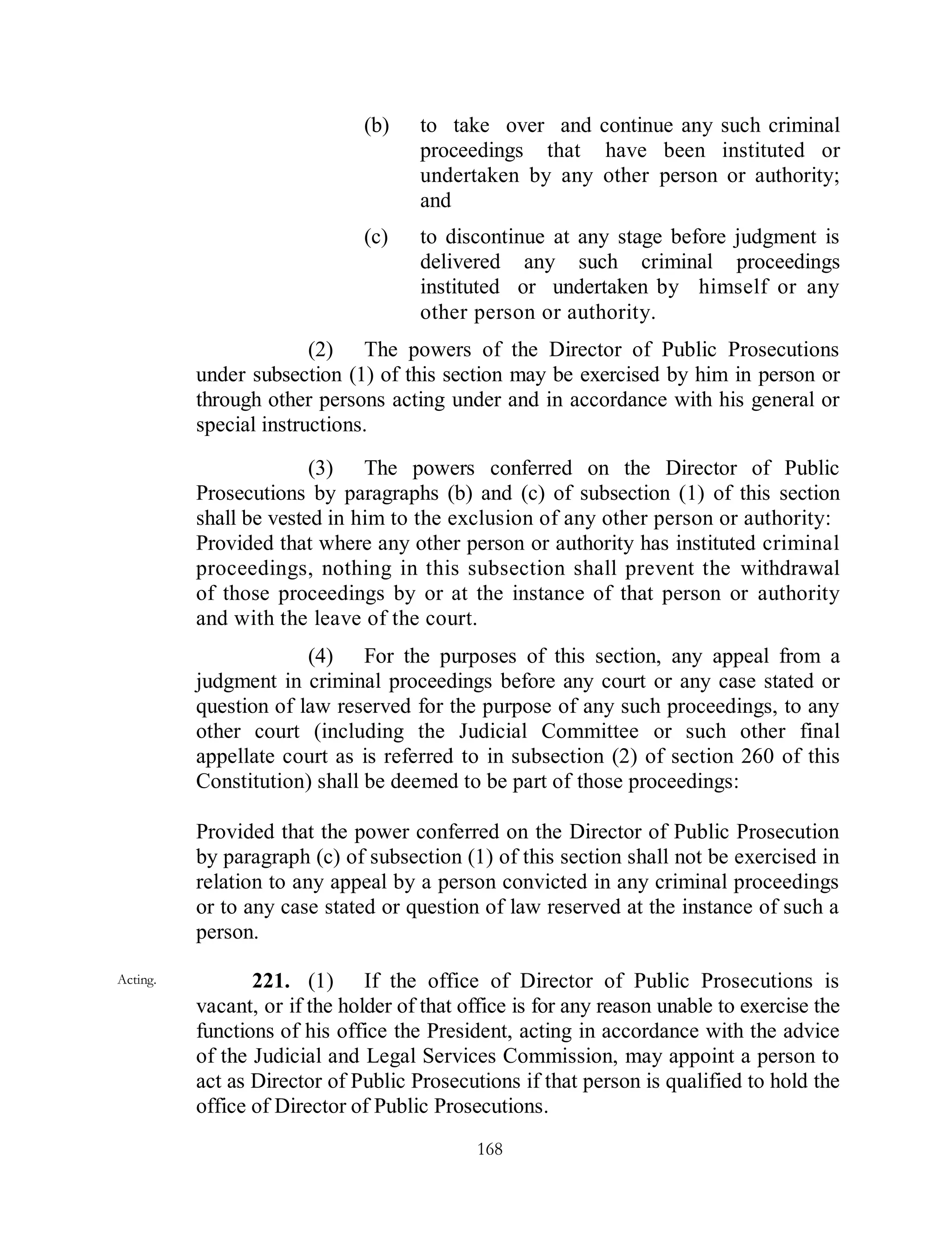 (b)    to take over and continue any such criminal
                                     proceedings that have been instituted or
                                     undertaken by any other person or authority;
                                     and
                              (c)    to discontinue at any stage before judgment is
                                     delivered any such criminal proceedings
                                     instituted or undertaken by himself or any
                                     other person or authority.
                        (2) The powers of the Director of Public Prosecutions
          under subsection (1) of this section may be exercised by him in person or
          through other persons acting under and in accordance with his general or
          special instructions.

                        (3) The powers conferred on the Director of Public
          Prosecutions by paragraphs (b) and (c) of subsection (1) of this section
          shall be vested in him to the exclusion of any other person or authority:
          Provided that where any other person or authority has instituted criminal
          proceedings, nothing in this subsection shall prevent the withdrawal
          of those proceedings by or at the instance of that person or authority
          and with the leave of the court.
                       (4) For the purposes of this section, any appeal from a
          judgment in criminal proceedings before any court or any case stated or
          question of law reserved for the purpose of any such proceedings, to any
          other court (including the Judicial Committee or such other final
          appellate court as is referred to in subsection (2) of section 260 of this
          Constitution) shall be deemed to be part of those proceedings:

          Provided that the power conferred on the Director of Public Prosecution
          by paragraph (c) of subsection (1) of this section shall not be exercised in
          relation to any appeal by a person convicted in any criminal proceedings
          or to any case stated or question of law reserved at the instance of such a
          person.

Acting.          221. (1) If the office of Director of Public Prosecutions is
          vacant, or if the holder of that office is for any reason unable to exercise the
          functions of his office the President, acting in accordance with the advice
          of the Judicial and Legal Services Commission, may appoint a person to
          act as Director of Public Prosecutions if that person is qualified to hold the
          office of Director of Public Prosecutions.
                                            168
 