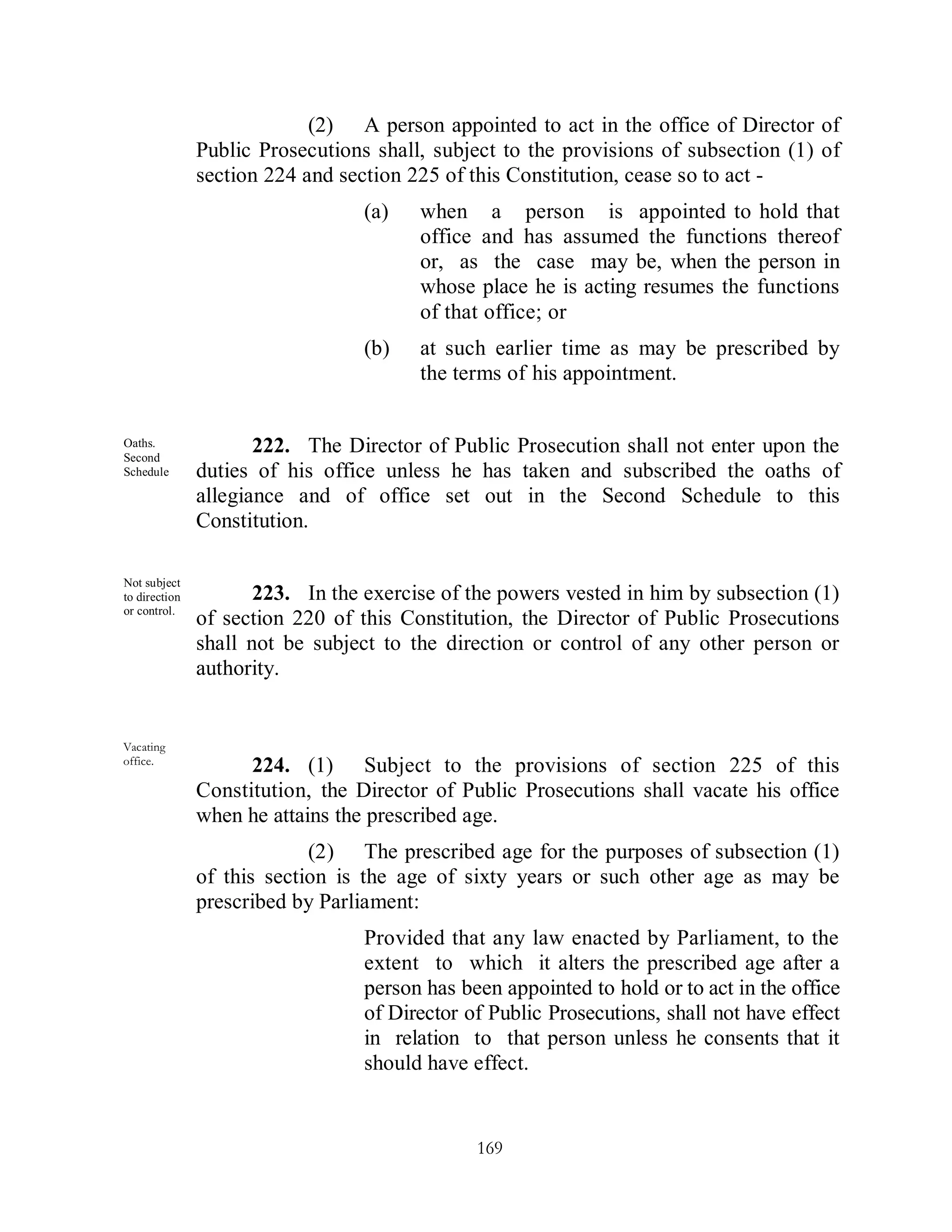 (2) A person appointed to act in the office of Director of
               Public Prosecutions shall, subject to the provisions of subsection (1) of
               section 224 and section 225 of this Constitution, cease so to act -
                                  (a)   when a person is appointed to hold that
                                        office and has assumed the functions thereof
                                        or, as the case may be, when the person in
                                        whose place he is acting resumes the functions
                                        of that office; or
                                  (b)   at such earlier time as may be prescribed by
                                        the terms of his appointment.


Oaths.
Second
                      222. The Director of Public Prosecution shall not enter upon the
Schedule       duties of his office unless he has taken and subscribed the oaths of
               allegiance and of office set out in the Second Schedule to this
               Constitution.

Not subject
to direction          223. In the exercise of the powers vested in him by subsection (1)
or control.
               of section 220 of this Constitution, the Director of Public Prosecutions
               shall not be subject to the direction or control of any other person or
               authority.


Vacating
office.
                     224. (1) Subject to the provisions of section 225 of this
               Constitution, the Director of Public Prosecutions shall vacate his office
               when he attains the prescribed age.
                            (2) The prescribed age for the purposes of subsection (1)
               of this section is the age of sixty years or such other age as may be
               prescribed by Parliament:
                                  Provided that any law enacted by Parliament, to the
                                  extent to which it alters the prescribed age after a
                                  person has been appointed to hold or to act in the office
                                  of Director of Public Prosecutions, shall not have effect
                                  in relation to that person unless he consents that it
                                  should have effect.


                                               169
 
