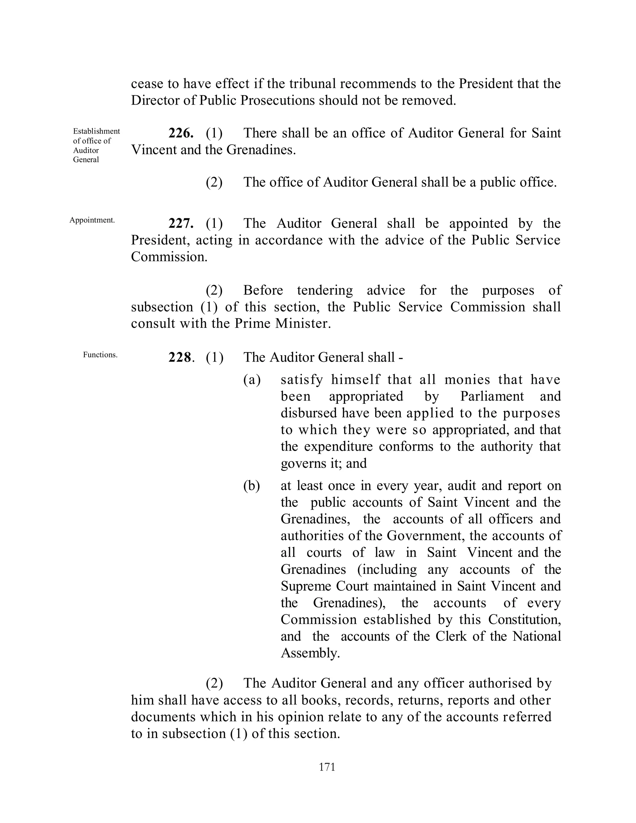 cease to have effect if the tribunal recommends to the President that the
                Director of Public Prosecutions should not be removed.

Establishment
of office of
                     226. (1) There shall be an office of Auditor General for Saint
Auditor         Vincent and the Grenadines.
General

                            (2)    The office of Auditor General shall be a public office.

Appointment.
                      227. (1) The Auditor General shall be appointed by the
                President, acting in accordance with the advice of the Public Service
                Commission.

                            (2) Before tendering advice for the purposes of
                subsection (1) of this section, the Public Service Commission shall
                consult with the Prime Minister.

   Functions.
                      228. (1)     The Auditor General shall -
                                   (a)   satisfy himself that all monies that have
                                         been appropriated by Parliament and
                                         disbursed have been applied to the purposes
                                         to which they were so appropriated, and that
                                         the expenditure conforms to the authority that
                                         governs it; and
                                   (b)   at least once in every year, audit and report on
                                         the public accounts of Saint Vincent and the
                                         Grenadines, the accounts of all officers and
                                         authorities of the Government, the accounts of
                                         all courts of law in Saint Vincent and the
                                         Grenadines (including any accounts of the
                                         Supreme Court maintained in Saint Vincent and
                                         the Grenadines), the accounts of every
                                         Commission established by this Constitution,
                                         and the accounts of the Clerk of the National
                                         Assembly.

                             (2) The Auditor General and any officer authorised by
                him shall have access to all books, records, returns, reports and other
                documents which in his opinion relate to any of the accounts referred
                to in subsection (1) of this section.

                                                171
 