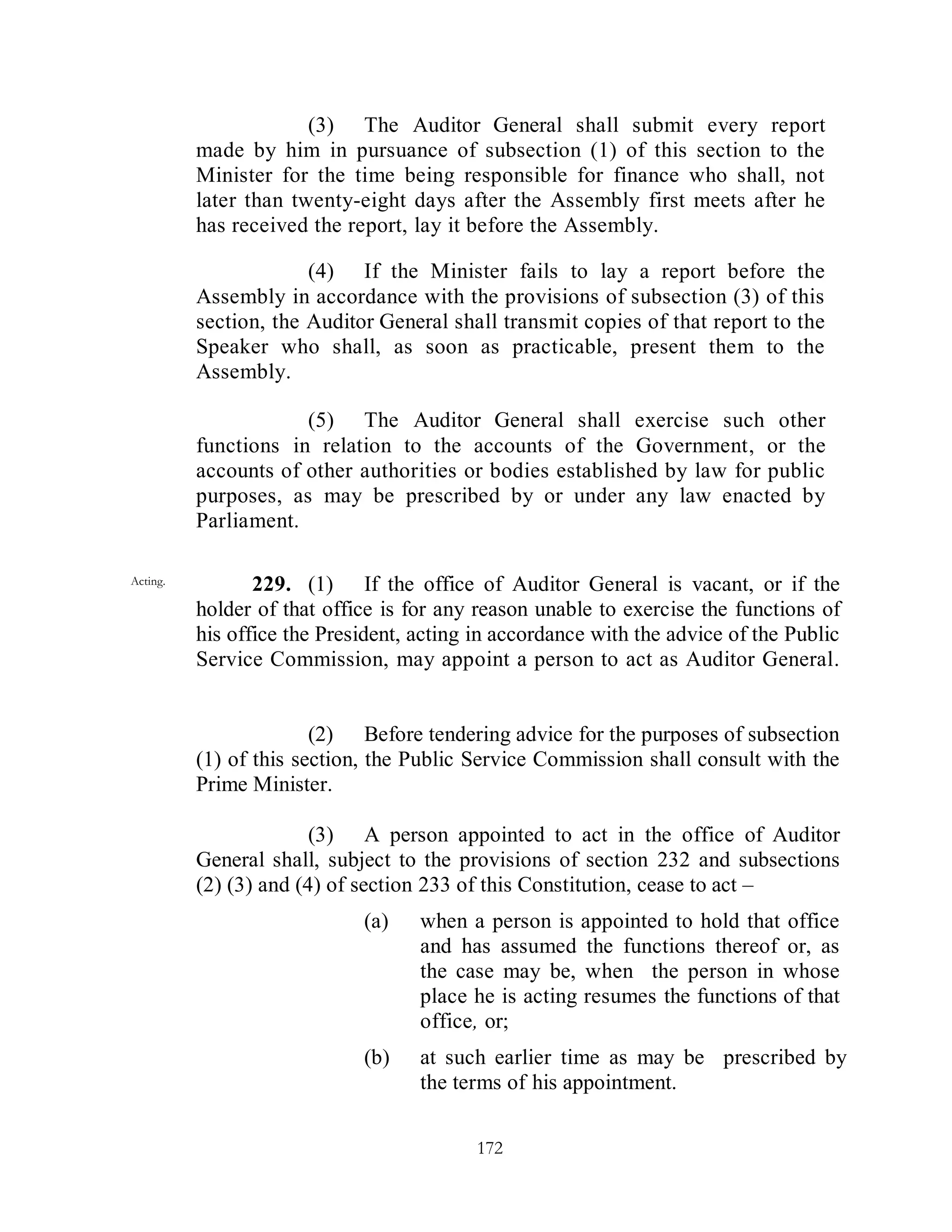 (3) The Auditor General shall submit every report
          made by him in pursuance of subsection (1) of this section to the
          Minister for the time being responsible for finance who shall, not
          later than twenty-eight days after the Assembly first meets after he
          has received the report, lay it before the Assembly.

                       (4) If the Minister fails to lay a report before the
          Assembly in accordance with the provisions of subsection (3) of this
          section, the Auditor General shall transmit copies of that report to the
          Speaker who shall, as soon as practicable, present them to the
          Assembly.

                      (5) The Auditor General shall exercise such other
          functions in relation to the accounts of the Government, or the
          accounts of other authorities or bodies established by law for public
          purposes, as may be prescribed by or under any law enacted by
          Parliament.

Acting.          229. (1) If the office of Auditor General is vacant, or if the
          holder of that office is for any reason unable to exercise the functions of
          his office the President, acting in accordance with the advice of the Public
          Service Commission, may appoint a person to act as Auditor General.


                        (2) Before tendering advice for the purposes of subsection
          (1) of this section, the Public Service Commission shall consult with the
          Prime Minister.

                        (3) A person appointed to act in the office of Auditor
          General shall, subject to the provisions of section 232 and subsections
          (2) (3) and (4) of section 233 of this Constitution, cease to act –
                             (a)    when a person is appointed to hold that office
                                    and has assumed the functions thereof or, as
                                    the case may be, when the person in whose
                                    place he is acting resumes the functions of that
                                    office, or;
                             (b)    at such earlier time as may be prescribed by
                                    the terms of his appointment.

                                           172
 