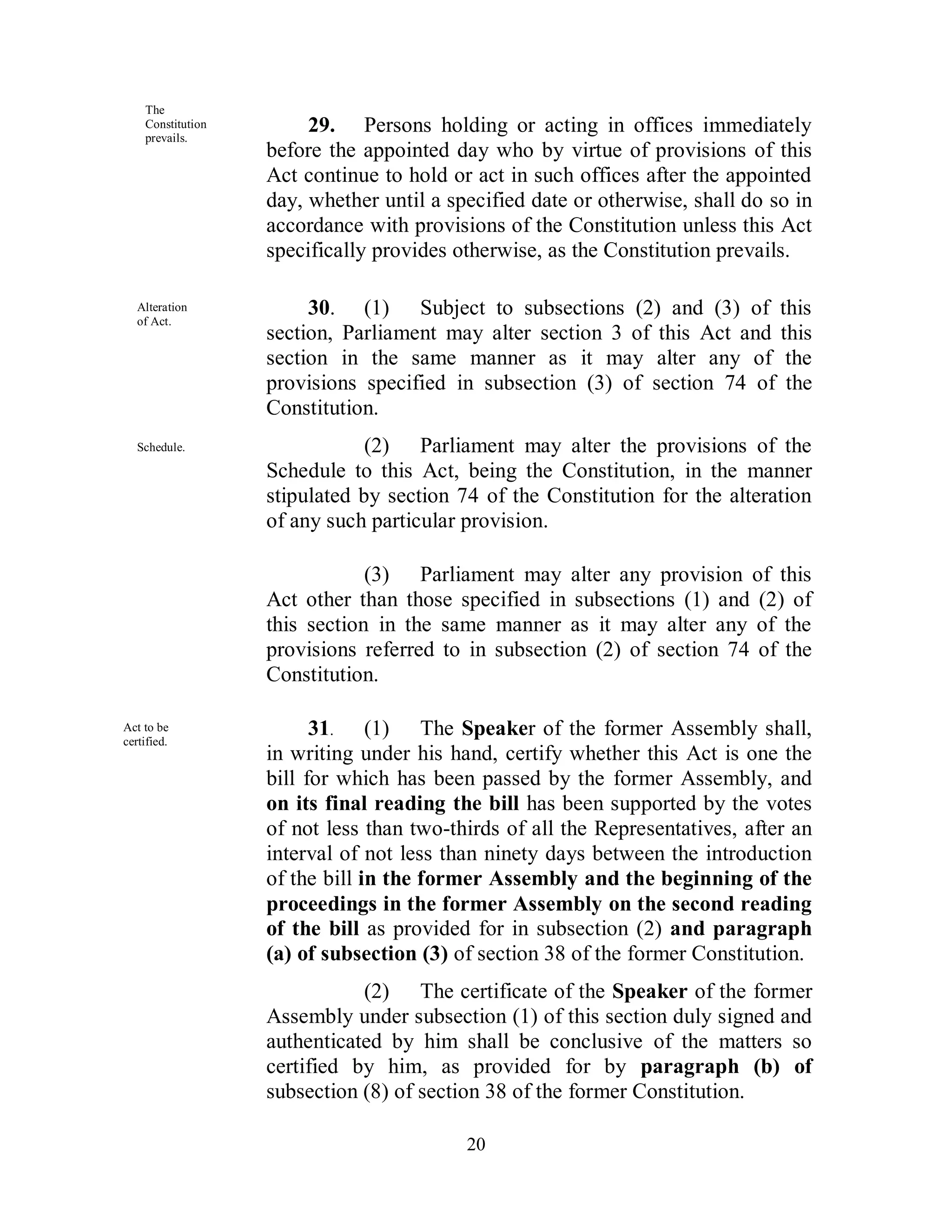 The
    Constitution
    prevails.
                        29. Persons holding or acting in offices immediately
                   before the appointed day who by virtue of provisions of this
                   Act continue to hold or act in such offices after the appointed
                   day, whether until a specified date or otherwise, shall do so in
                   accordance with provisions of the Constitution unless this Act
                   specifically provides otherwise, as the Constitution prevails.

   Alteration
   of Act.
                        30. (1) Subject to subsections (2) and (3) of this
                   section, Parliament may alter section 3 of this Act and this
                   section in the same manner as it may alter any of the
                   provisions specified in subsection (3) of section 74 of the
                   Constitution.
   Schedule.                   (2) Parliament may alter the provisions of the
                   Schedule to this Act, being the Constitution, in the manner
                   stipulated by section 74 of the Constitution for the alteration
                   of any such particular provision.

                               (3) Parliament may alter any provision of this
                   Act other than those specified in subsections (1) and (2) of
                   this section in the same manner as it may alter any of the
                   provisions referred to in subsection (2) of section 74 of the
                   Constitution.

Act to be
certified.
                         31. (1) The Speaker of the former Assembly shall,
                   in writing under his hand, certify whether this Act is one the
                   bill for which has been passed by the former Assembly, and
                   on its final reading the bill has been supported by the votes
                   of not less than two-thirds of all the Representatives, after an
                   interval of not less than ninety days between the introduction
                   of the bill in the former Assembly and the beginning of the
                   proceedings in the former Assembly on the second reading
                   of the bill as provided for in subsection (2) and paragraph
                   (a) of subsection (3) of section 38 of the former Constitution.
                              (2) The certificate of the Speaker of the former
                   Assembly under subsection (1) of this section duly signed and
                   authenticated by him shall be conclusive of the matters so
                   certified by him, as provided for by paragraph (b) of
                   subsection (8) of section 38 of the former Constitution.

                                          20
 