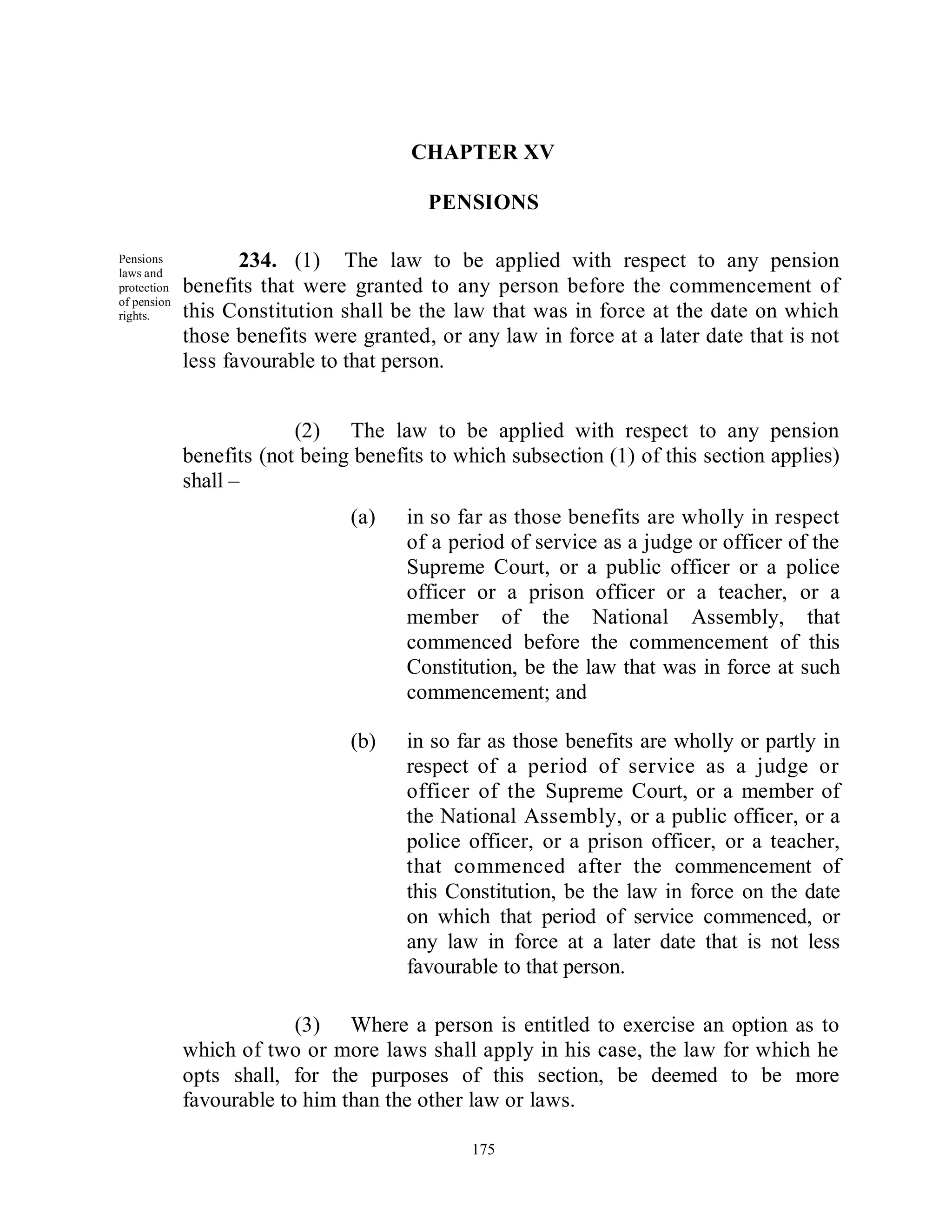 CHAPTER XV

                                         PENSIONS

Pensions
laws and
                    234. (1) The law to be applied with respect to any pension
protection   benefits that were granted to any person before the commencement of
of pension
rights.      this Constitution shall be the law that was in force at the date on which
             those benefits were granted, or any law in force at a later date that is not
             less favourable to that person.


                          (2) The law to be applied with respect to any pension
             benefits (not being benefits to which subsection (1) of this section applies)
             shall –
                                (a)    in so far as those benefits are wholly in respect
                                       of a period of service as a judge or officer of the
                                       Supreme Court, or a public officer or a police
                                       officer or a prison officer or a teacher, or a
                                       member of the National Assembly, that
                                       commenced before the commencement of this
                                       Constitution, be the law that was in force at such
                                       commencement; and

                                (b)    in so far as those benefits are wholly or partly in
                                       respect of a period of service as a judge or
                                       officer of the Supreme Court, or a member of
                                       the National Assembly, or a public officer, or a
                                       police officer, or a prison officer, or a teacher,
                                       that commenced after the commencement of
                                       this Constitution, be the law in force on the date
                                       on which that period of service commenced, or
                                       any law in force at a later date that is not less
                                       favourable to that person.

                          (3) Where a person is entitled to exercise an option as to
             which of two or more laws shall apply in his case, the law for which he
             opts shall, for the purposes of this section, be deemed to be more
             favourable to him than the other law or laws.

                                              175
 