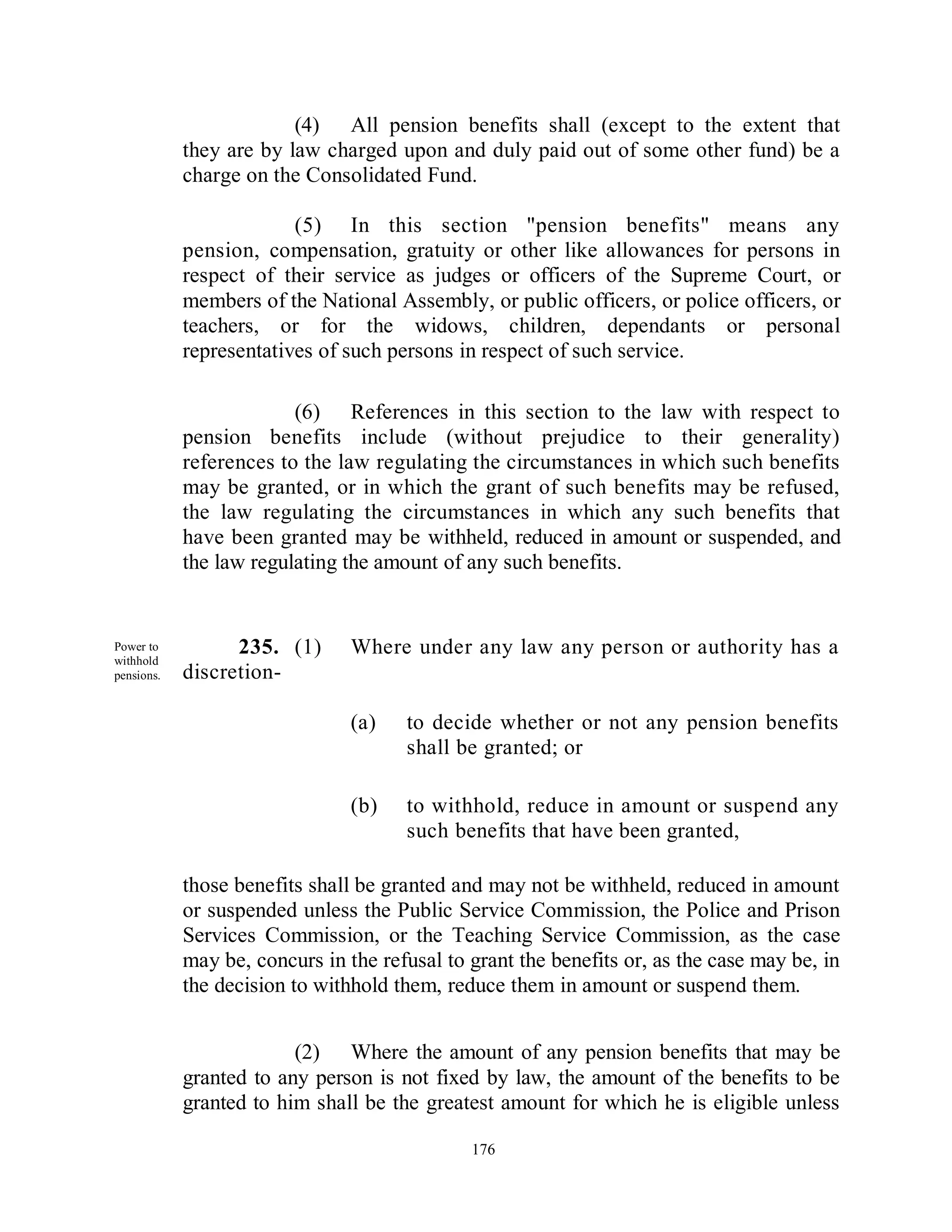 (4) All pension benefits shall (except to the extent that
            they are by law charged upon and duly paid out of some other fund) be a
            charge on the Consolidated Fund.

                         (5) In this section "pension benefits" means any
            pension, compensation, gratuity or other like allowances for persons in
            respect of their service as judges or officers of the Supreme Court, or
            members of the National Assembly, or public officers, or police officers, or
            teachers, or for the widows, children, dependants or personal
            representatives of such persons in respect of such service.

                         (6) References in this section to the law with respect to
            pension benefits include (without prejudice to their generality)
            references to the law regulating the circumstances in which such benefits
            may be granted, or in which the grant of such benefits may be refused,
            the law regulating the circumstances in which any such benefits that
            have been granted may be withheld, reduced in amount or suspended, and
            the law regulating the amount of any such benefits.


Power to          235. (1)      Where under any law any person or authority has a
withhold
pensions.   discretion-

                                (a)   to decide whether or not any pension benefits
                                      shall be granted; or

                                (b)   to withhold, reduce in amount or suspend any
                                      such benefits that have been granted,

            those benefits shall be granted and may not be withheld, reduced in amount
            or suspended unless the Public Service Commission, the Police and Prison
            Services Commission, or the Teaching Service Commission, as the case
            may be, concurs in the refusal to grant the benefits or, as the case may be, in
            the decision to withhold them, reduce them in amount or suspend them.


                         (2) Where the amount of any pension benefits that may be
            granted to any person is not fixed by law, the amount of the benefits to be
            granted to him shall be the greatest amount for which he is eligible unless

                                              176
 