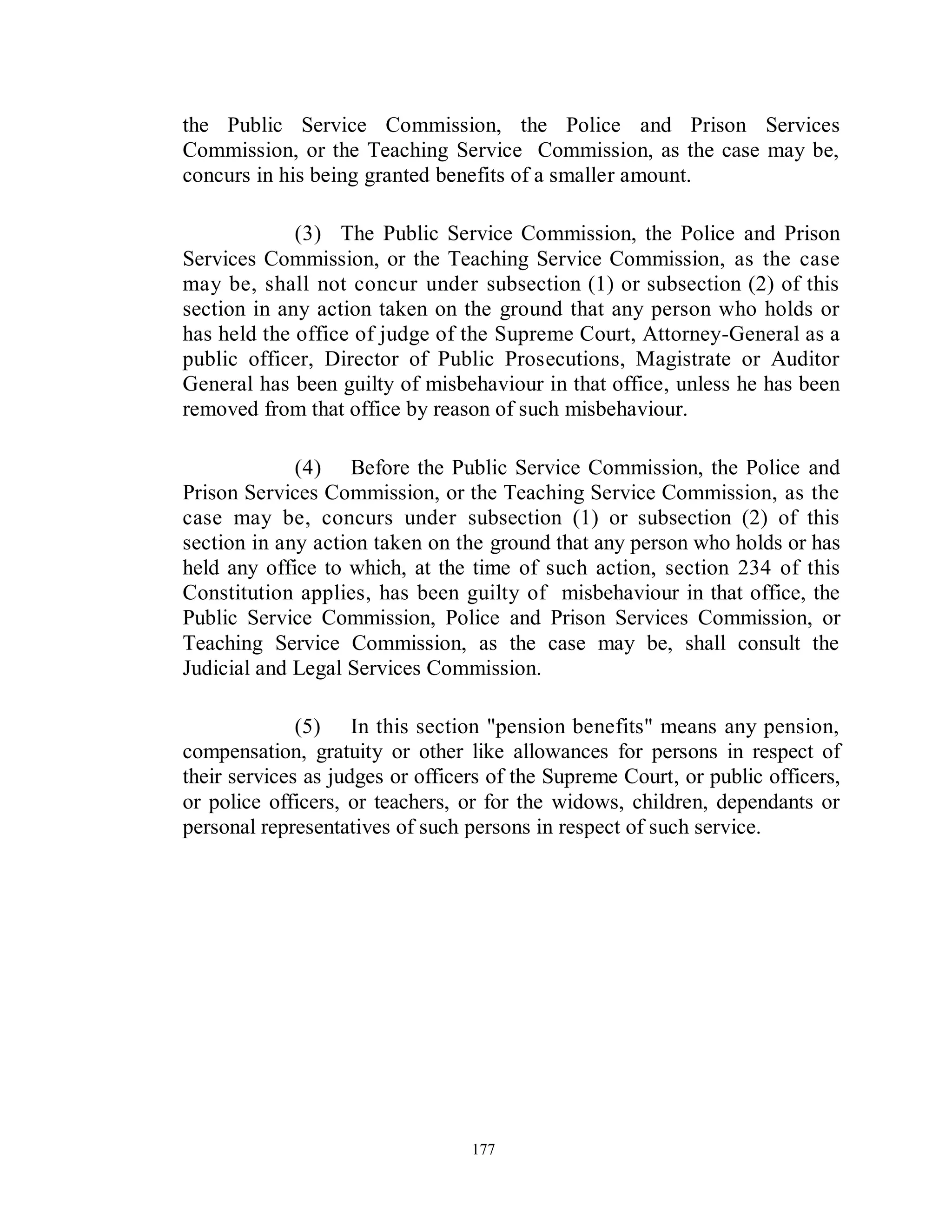 the Public Service Commission, the Police and Prison Services
Commission, or the Teaching Service Commission, as the case may be,
concurs in his being granted benefits of a smaller amount.

             (3) The Public Service Commission, the Police and Prison
Services Commission, or the Teaching Service Commission, as the case
may be, shall not concur under subsection (1) or subsection (2) of this
section in any action taken on the ground that any person who holds or
has held the office of judge of the Supreme Court, Attorney-General as a
public officer, Director of Public Prosecutions, Magistrate or Auditor
General has been guilty of misbehaviour in that office, unless he has been
removed from that office by reason of such misbehaviour.

             (4) Before the Public Service Commission, the Police and
Prison Services Commission, or the Teaching Service Commission, as the
case may be, concurs under subsection (1) or subsection (2) of this
section in any action taken on the ground that any person who holds or has
held any office to which, at the time of such action, section 234 of this
Constitution applies, has been guilty of misbehaviour in that office, the
Public Service Commission, Police and Prison Services Commission, or
Teaching Service Commission, as the case may be, shall consult the
Judicial and Legal Services Commission.

              (5) In this section "pension benefits" means any pension,
compensation, gratuity or other like allowances for persons in respect of
their services as judges or officers of the Supreme Court, or public officers,
or police officers, or teachers, or for the widows, children, dependants or
personal representatives of such persons in respect of such service.




                                  177
 