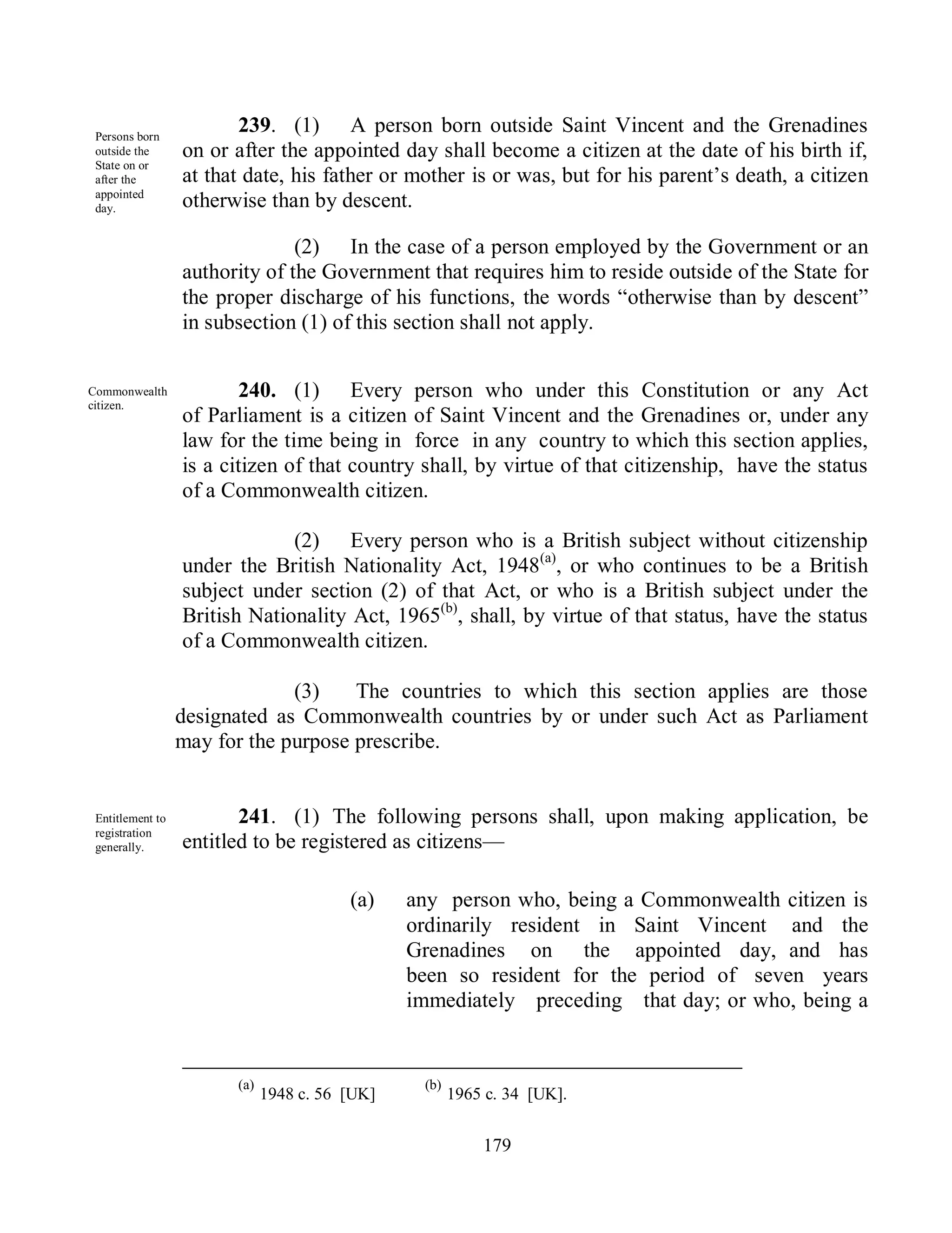 Persons born
                         239. (1) A person born outside Saint Vincent and the Grenadines
 outside the      on or after the appointed day shall become a citizen at the date of his birth if,
 State on or
 after the        at that date, his father or mother is or was, but for his parent’s death, a citizen
 appointed
 day.             otherwise than by descent.

                                (2) In the case of a person employed by the Government or an
                  authority of the Government that requires him to reside outside of the State for
                  the proper discharge of his functions, the words ―otherwise than by descent‖
                  in subsection (1) of this section shall not apply.


Commonwealth             240. (1) Every person who under this Constitution or any Act
citizen.
                  of Parliament is a citizen of Saint Vincent and the Grenadines or, under any
                  law for the time being in force in any country to which this section applies,
                  is a citizen of that country shall, by virtue of that citizenship, have the status
                  of a Commonwealth citizen.

                               (2) Every person who is a British subject without citizenship
                  under the British Nationality Act, 1948(a), or who continues to be a British
                  subject under section (2) of that Act, or who is a British subject under the
                  British Nationality Act, 1965(b), shall, by virtue of that status, have the status
                  of a Commonwealth citizen.

                               (3)    The countries to which this section applies are those
                  designated as Commonwealth countries by or under such Act as Parliament
                  may for the purpose prescribe.


 Entitlement to          241. (1) The following persons shall, upon making application, be
 registration
 generally.       entitled to be registered as citizens—

                                         (a)    any person who, being a Commonwealth citizen is
                                                ordinarily resident in Saint Vincent and the
                                                Grenadines on the appointed day, and has
                                                been so resident for the period of seven years
                                                immediately preceding that day; or who, being a


                        (a)                      (b)
                              1948 c. 56 [UK]          1965 c. 34 [UK].


                                                           179
 