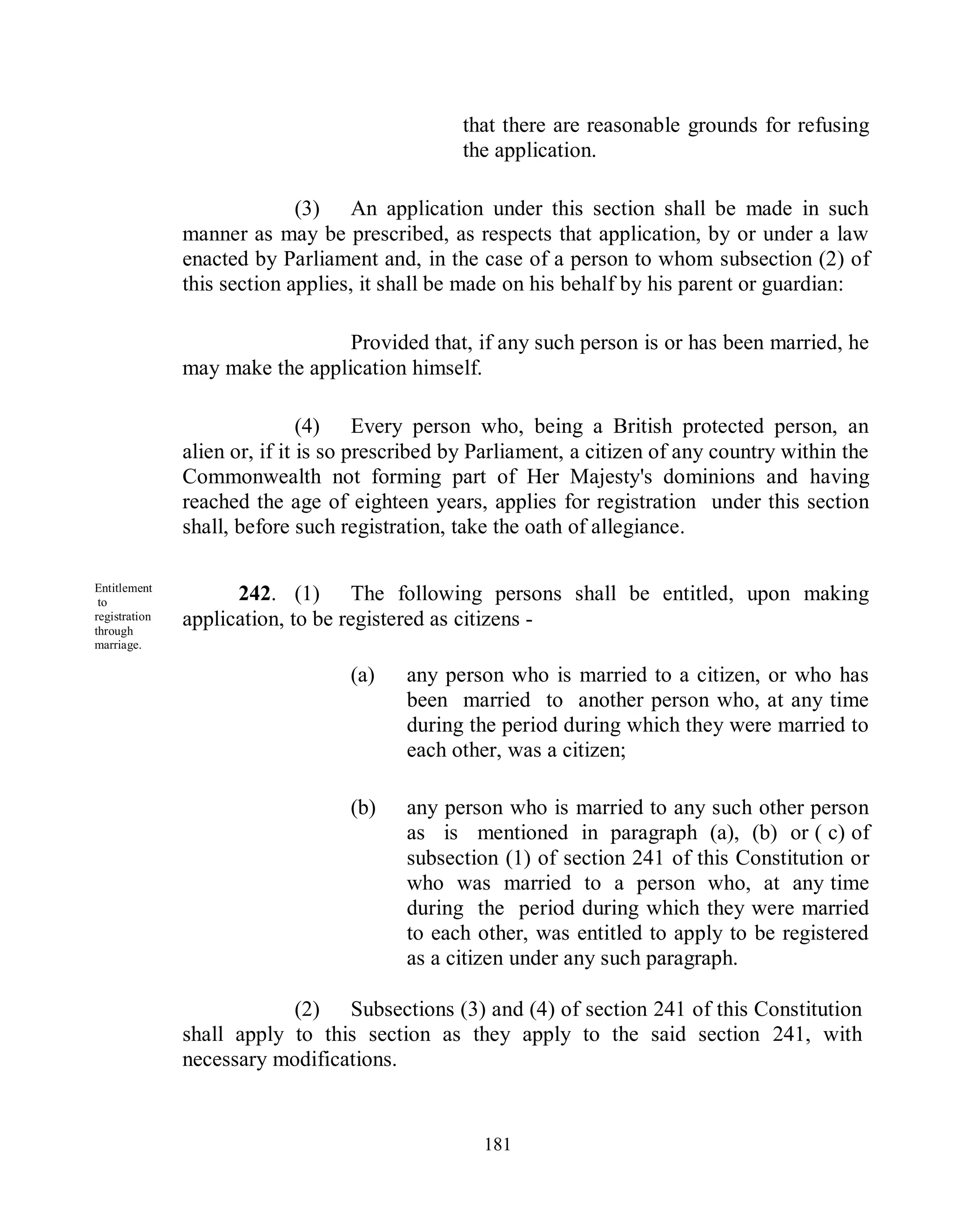 that there are reasonable grounds for refusing
                                                the application.

                             (3) An application under this section shall be made in such
               manner as may be prescribed, as respects that application, by or under a law
               enacted by Parliament and, in the case of a person to whom subsection (2) of
               this section applies, it shall be made on his behalf by his parent or guardian:

                                 Provided that, if any such person is or has been married, he
               may make the application himself.

                               (4) Every person who, being a British protected person, an
               alien or, if it is so prescribed by Parliament, a citizen of any country within the
               Commonwealth not forming part of Her Majesty's dominions and having
               reached the age of eighteen years, applies for registration under this section
               shall, before such registration, take the oath of allegiance.

Entitlement
 to                  242. (1) The following persons shall be entitled, upon making
registration
through
               application, to be registered as citizens -
marriage.

                                   (a)    any person who is married to a citizen, or who has
                                          been married to another person who, at any time
                                          during the period during which they were married to
                                          each other, was a citizen;

                                   (b)    any person who is married to any such other person
                                          as is mentioned in paragraph (a), (b) or ( c) of
                                          subsection (1) of section 241 of this Constitution or
                                          who was married to a person who, at any time
                                          during the period during which they were married
                                          to each other, was entitled to apply to be registered
                                          as a citizen under any such paragraph.

                           (2) Subsections (3) and (4) of section 241 of this Constitution
               shall apply to this section as they apply to the said section 241, with
               necessary modifications.


                                                   181
 