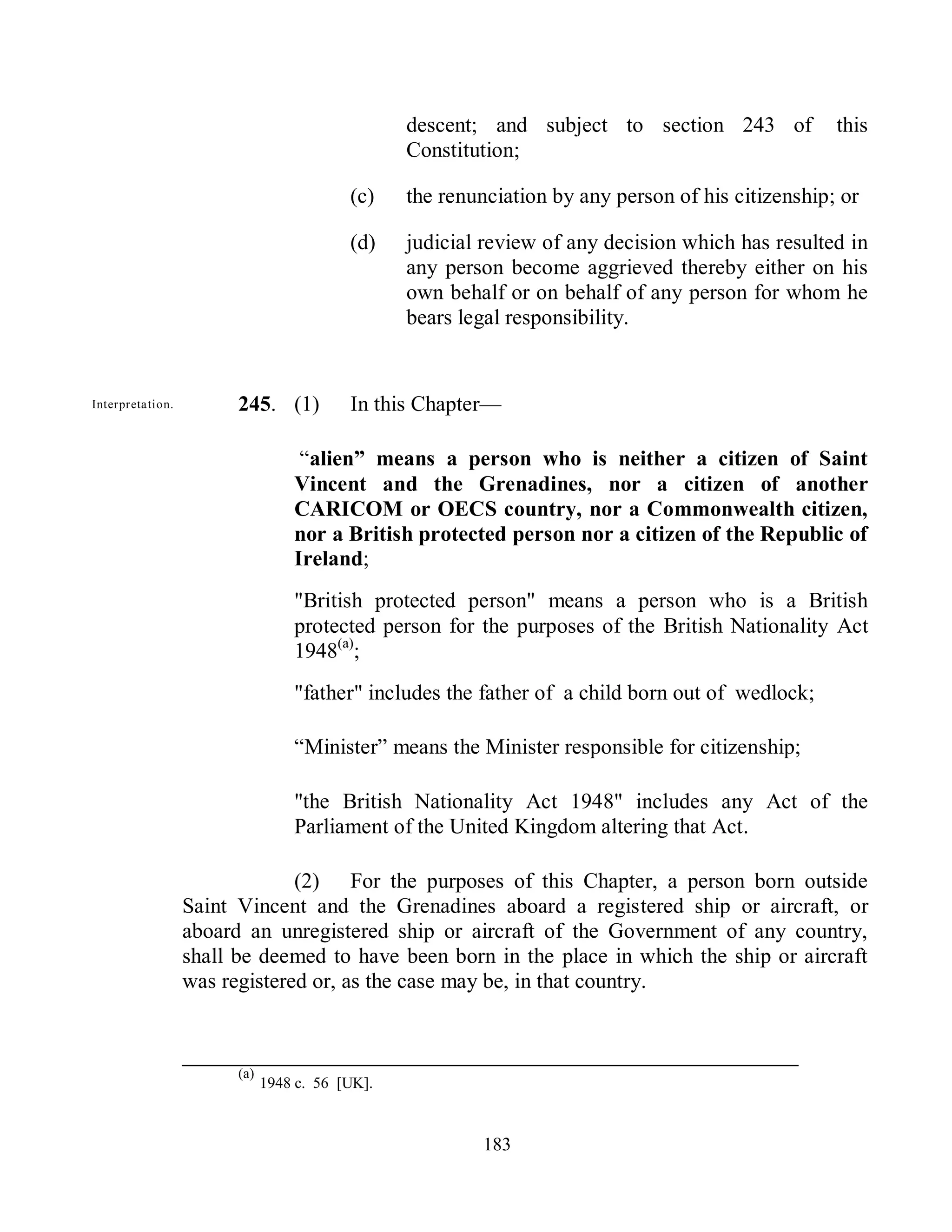 descent; and subject to section 243 of            this
                                                    Constitution;

                                             (c)    the renunciation by any person of his citizenship; or

                                             (d)    judicial review of any decision which has resulted in
                                                    any person become aggrieved thereby either on his
                                                    own behalf or on behalf of any person for whom he
                                                    bears legal responsibility.


  Interpreta tion.         245. (1)          In this Chapter—

                                      ―alien” means a person who is neither a citizen of Saint
                                     Vincent and the Grenadines, nor a citizen of another
                                     CARICOM or OECS country, nor a Commonwealth citizen,
                                     nor a British protected person nor a citizen of the Republic of
                                     Ireland;
                                     "British protected person" means a person who is a British
                                     protected person for the purposes of the British Nationality Act
                                     1948(a);
                                     "father" includes the father of a child born out of wedlock;

                                     ―Minister‖ means the Minister responsible for citizenship;

                                     "the British Nationality Act 1948" includes any Act of the
                                     Parliament of the United Kingdom altering that Act.

                                  (2) For the purposes of this Chapter, a person born outside
                     Saint Vincent and the Grenadines aboard a registered ship or aircraft, or
                     aboard an unregistered ship or aircraft of the Government of any country,
                     shall be deemed to have been born in the place in which the ship or aircraft
                     was registered or, as the case may be, in that country.



Parliamentary              (a)
may make
                                 1948 c. 56 [UK].
provision.
                                                             183
 