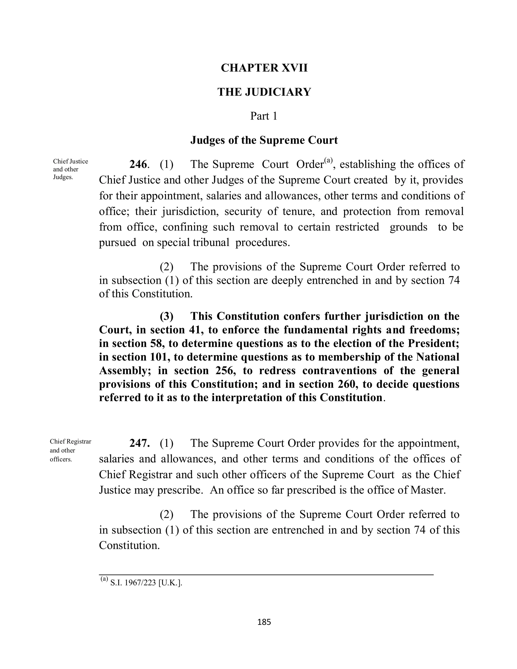 CHAPTER XVII

                                                    THE JUDICIARY

                                                          Part 1

                                                Judges of the Supreme Court
 Chief Justice
 and other
                         246. (1) The Supreme Court Order(a), establishing the offices of
 Judges.
                  Chief Justice and other Judges of the Supreme Court created by it, provides
                  for their appointment, salaries and allowances, other terms and conditions of
                  office; their jurisdiction, security of tenure, and protection from removal
                  from office, confining such removal to certain restricted grounds to be
                  pursued on special tribunal procedures.

                               (2) The provisions of the Supreme Court Order referred to
                  in subsection (1) of this section are deeply entrenched in and by section 74
                  of this Constitution.
                               (3) This Constitution confers further jurisdiction on the
                  Court, in section 41, to enforce the fundamental rights and freedoms;
                  in section 58, to determine questions as to the election of the President;
                  in section 101, to determine questions as to membership of the National
                  Assembly; in section 256, to redress contraventions of the general
                  provisions of this Constitution; and in section 260, to decide questions
                  referred to it as to the interpretation of this Constitution.


Chief Registrar
and other
                         247. (1) The Supreme Court Order provides for the appointment,
officers.         salaries and allowances, and other terms and conditions of the offices of
                  Chief Registrar and such other officers of the Supreme Court as the Chief
                  Justice may prescribe. An office so far prescribed is the office of Master.

                               (2) The provisions of the Supreme Court Order referred to
                  in subsection (1) of this section are entrenched in and by section 74 of this
                  Constitution.

                  (a)
                        S.I. 1967/223 [U.K.].



                                                            185
 