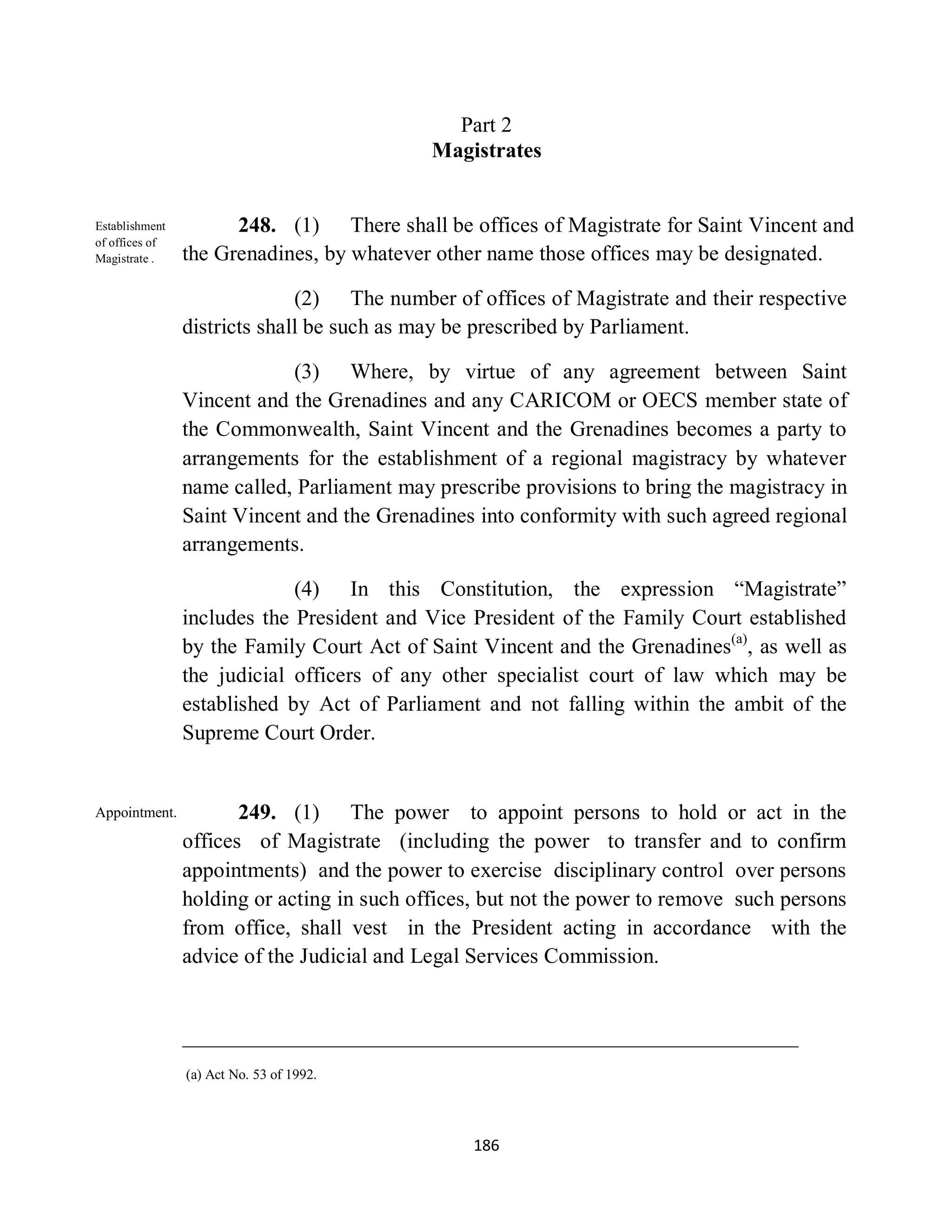 Part 2
                                            Magistrates


Establishment         248. (1) There shall be offices of Magistrate for Saint Vincent and
of offices of
Magistrate .    the Grenadines, by whatever other name those offices may be designated.

                              (2) The number of offices of Magistrate and their respective
                districts shall be such as may be prescribed by Parliament.

                            (3) Where, by virtue of any agreement between Saint
                Vincent and the Grenadines and any CARICOM or OECS member state of
                the Commonwealth, Saint Vincent and the Grenadines becomes a party to
                arrangements for the establishment of a regional magistracy by whatever
                name called, Parliament may prescribe provisions to bring the magistracy in
                Saint Vincent and the Grenadines into conformity with such agreed regional
                arrangements.

                             (4) In this Constitution, the expression “Magistrate”
                includes the President and Vice President of the Family Court established
                by the Family Court Act of Saint Vincent and the Grenadines(a), as well as
                the judicial officers of any other specialist court of law which may be
                established by Act of Parliament and not falling within the ambit of the
                Supreme Court Order.


Appointment.           249. (1) The power to appoint persons to hold or act in the
                offices of Magistrate (including the power to transfer and to confirm
                appointments) and the power to exercise disciplinary control over persons
                holding or acting in such offices, but not the power to remove such persons
                from office, shall vest in the President acting in accordance with the
                advice of the Judicial and Legal Services Commission.




                (a) Act No. 53 of 1992.




                                                186
 
