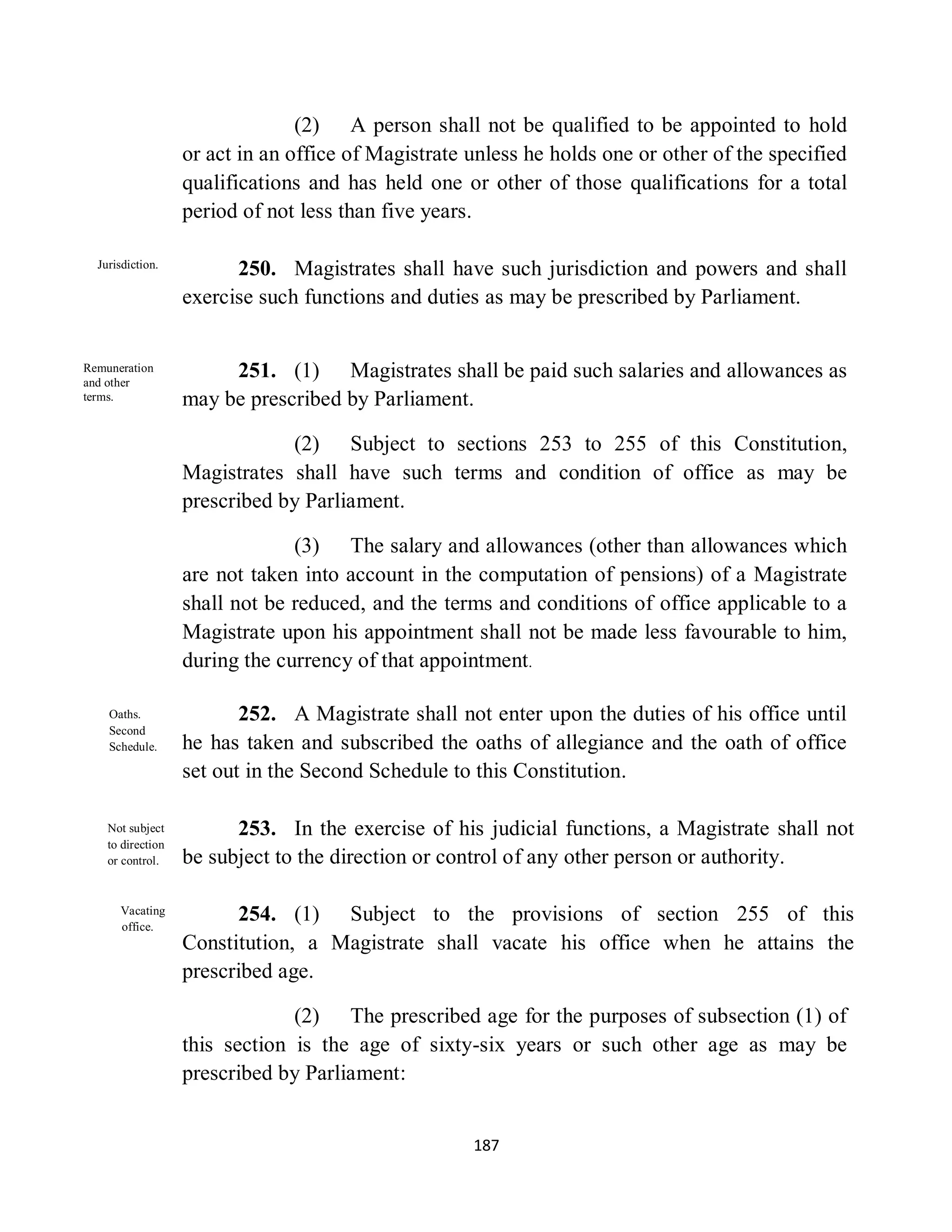(2) A person shall not be qualified to be appointed to hold
                   or act in an office of Magistrate unless he holds one or other of the specified
                   qualifications and has held one or other of those qualifications for a total
                   period of not less than five years.

  Jurisdiction.
                         250. Magistrates shall have such jurisdiction and powers and shall
                   exercise such functions and duties as may be prescribed by Parliament.


Remuneration
and other
                        251. (1) Magistrates shall be paid such salaries and allowances as
terms.             may be prescribed by Parliament.

                               (2) Subject to sections 253 to 255 of this Constitution,
                   Magistrates shall have such terms and condition of office as may be
                   prescribed by Parliament.

                                (3) The salary and allowances (other than allowances which
                   are not taken into account in the computation of pensions) of a Magistrate
                   shall not be reduced, and the terms and conditions of office applicable to a
                   Magistrate upon his appointment shall not be made less favourable to him,
                   during the currency of that appointment.

    Oaths.                252. A Magistrate shall not enter upon the duties of his office until
    Second
    Schedule.      he has taken and subscribed the oaths of allegiance and the oath of office
                   set out in the Second Schedule to this Constitution.

    Not subject          253. In the exercise of his judicial functions, a Magistrate shall not
    to direction
    or control.    be subject to the direction or control of any other person or authority.

      Vacating
      office.
                         254. (1) Subject to the provisions of section 255 of this
                   Constitution, a Magistrate shall vacate his office when he attains the
                   prescribed age.

                                (2) The prescribed age for the purposes of subsection (1) of
                   this section is the age of sixty-six years or such other age as may be
                   prescribed by Parliament:


                                                     187
 
