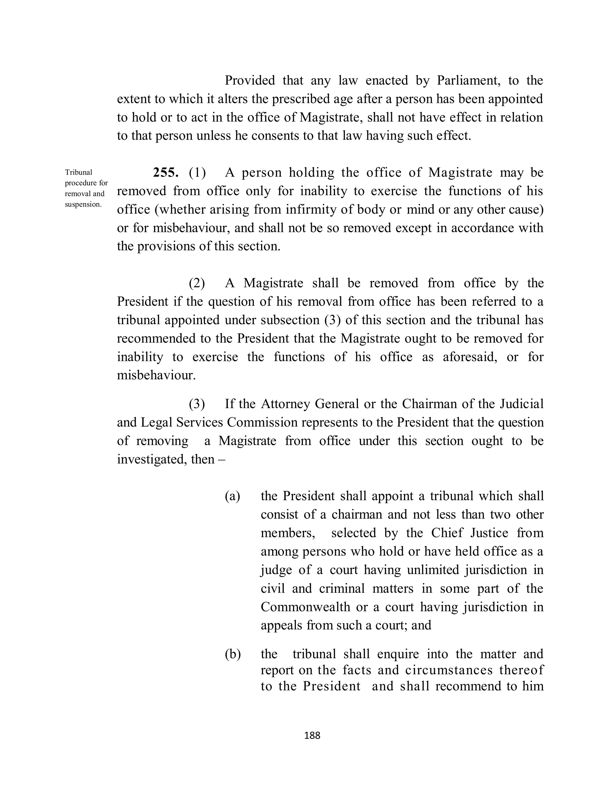 Provided that any law enacted by Parliament, to the
                extent to which it alters the prescribed age after a person has been appointed
                to hold or to act in the office of Magistrate, shall not have effect in relation
                to that person unless he consents to that law having such effect.

Tribunal               255. (1) A person holding the office of Magistrate may be
procedure for
removal and     removed from office only for inability to exercise the functions of his
suspension.
                office (whether arising from infirmity of body or mind or any other cause)
                or for misbehaviour, and shall not be so removed except in accordance with
                the provisions of this section.

                              (2) A Magistrate shall be removed from office by the
                President if the question of his removal from office has been referred to a
                tribunal appointed under subsection (3) of this section and the tribunal has
                recommended to the President that the Magistrate ought to be removed for
                inability to exercise the functions of his office as aforesaid, or for
                misbehaviour.

                             (3) If the Attorney General or the Chairman of the Judicial
                and Legal Services Commission represents to the President that the question
                of removing a Magistrate from office under this section ought to be
                investigated, then –

                                    (a)   the President shall appoint a tribunal which shall
                                          consist of a chairman and not less than two other
                                          members, selected by the Chief Justice from
                                          among persons who hold or have held office as a
                                          judge of a court having unlimited jurisdiction in
                                          civil and criminal matters in some part of the
                                          Commonwealth or a court having jurisdiction in
                                          appeals from such a court; and

                                    (b)   the tribunal shall enquire into the matter and
                                          report on the facts and circumstances thereof
                                          to the President and shall recommend to him


                                                   188
 
