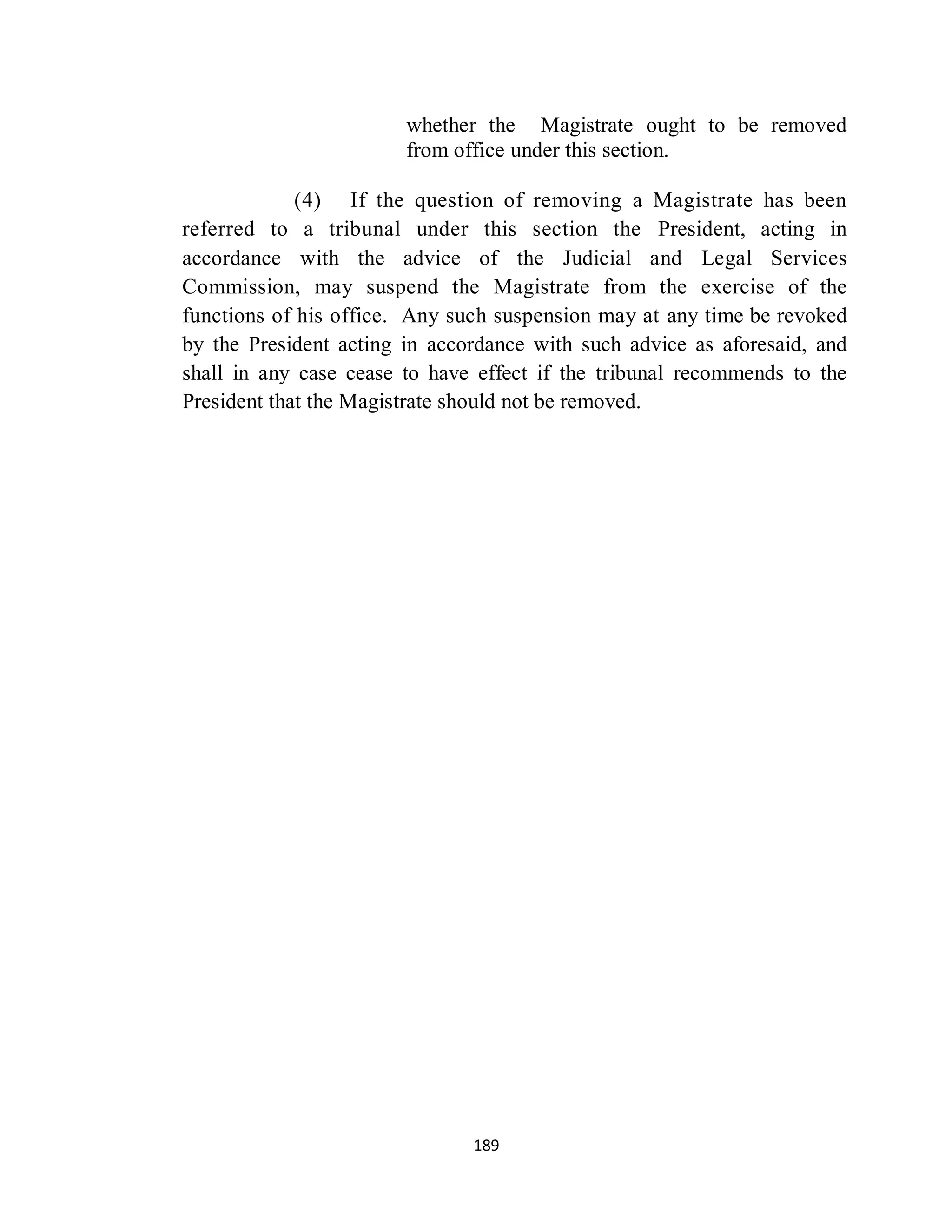 whether the Magistrate ought to be removed
                        from office under this section.

             (4) If the question of removing a Magistrate has been
referred to a tribunal under this section the President, acting in
accordance with the advice of the Judicial and Legal Services
Commission, may suspend the Magistrate from the exercise of the
functions of his office. Any such suspension may at any time be revoked
by the President acting in accordance with such advice as aforesaid, and
shall in any case cease to have effect if the tribunal recommends to the
President that the Magistrate should not be removed.




                               189
 