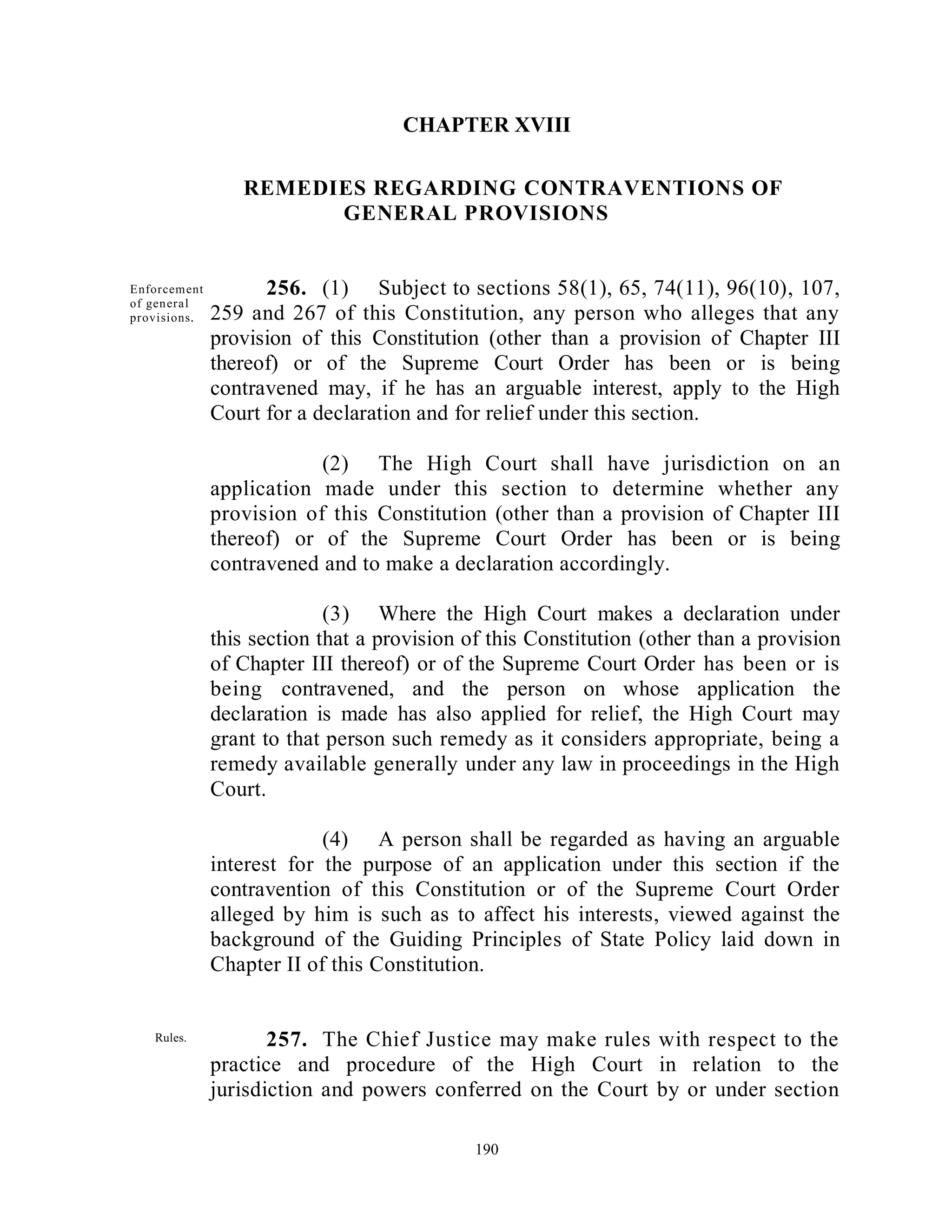 CHAPTER XVIII

                    REMEDIES REGARDING CONTRAVENTIONS OF
                          GENERAL PROVISIONS


  Enforcem ent         256. (1) Subject to sections 58(1), 65, 74(11), 96(10), 107,
  of gen era l
  provisions .   259 and 267 of this Constitution, any person who alleges that any
                 provision of this Constitution (other than a provision of Chapter III
                 thereof) or of the Supreme Court Order has been or is being
                 contravened may, if he has an arguable interest, apply to the High
                 Court for a declaration and for relief under this section.

                             (2) The High Court shall have jurisdiction on an
                 application made under this section to determine whether any
                 provision of this Constitution (other than a provision of Chapter III
                 thereof) or of the Supreme Court Order has been or is being
                 contravened and to make a declaration accordingly.

                               (3) Where the High Court makes a declaration under
                 this section that a provision of this Constitution (other than a provision
                 of Chapter III thereof) or of the Supreme Court Order has been or is
                 being contravened, and the person on whose application the
                 declaration is made has also applied for relief, the High Court may
                 grant to that person such remedy as it considers appropriate, being a
                 remedy available generally under any law in proceedings in the High
                 Court.

                              (4) A person shall be regarded as having an arguable
                 interest for the purpose of an application under this section if the
                 contravention of this Constitution or of the Supreme Court Order
                 alleged by him is such as to affect his interests, viewed against the
                 background of the Guiding Principles of State Policy laid down in
                 Chapter II of this Constitution.


      Rules.            257. The Chief Justice may make rules with respect to the
Parliamentar
                 practice and procedure of the High Court in relation to the
y may make       jurisdiction and powers conferred on the Court by or under section
provision.

                                                190
 