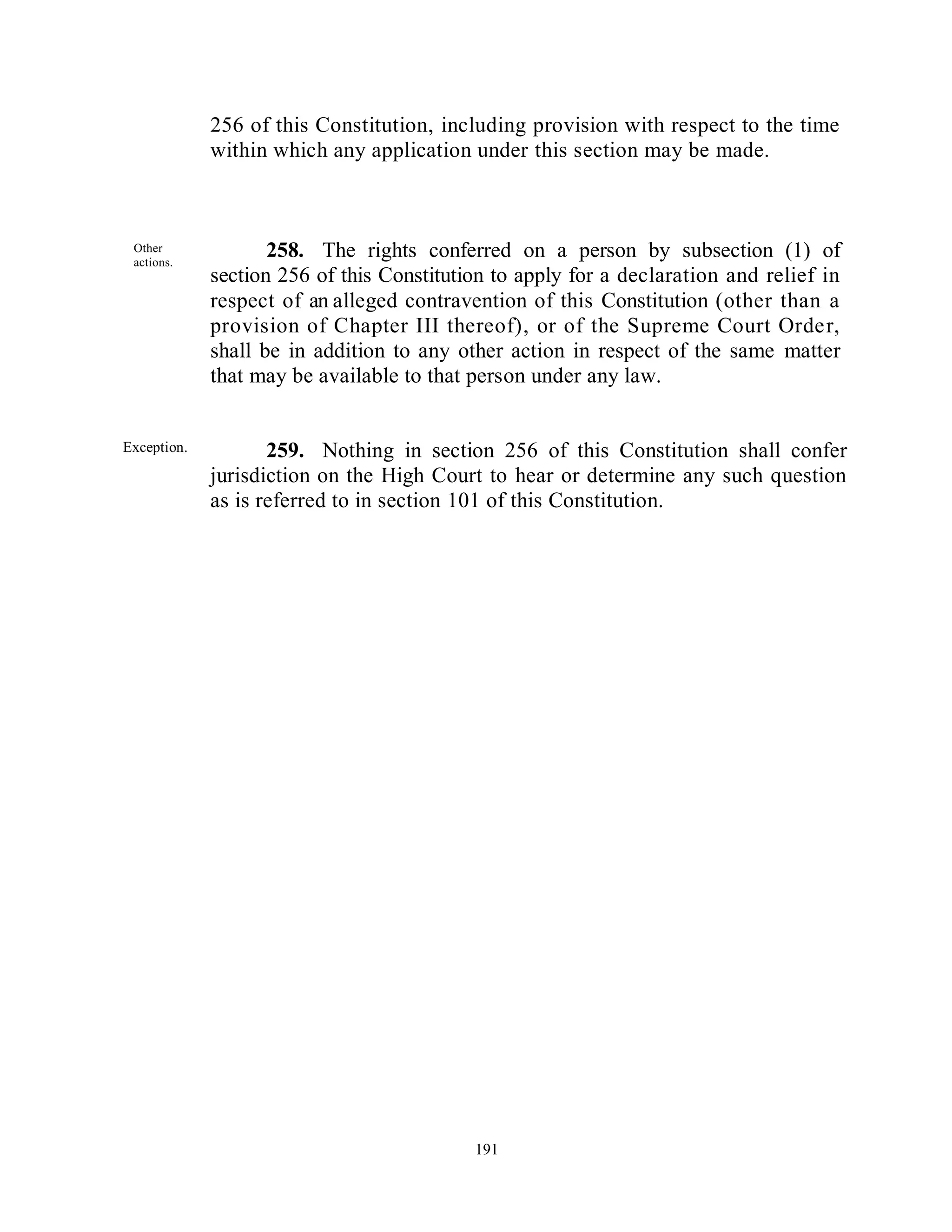 256 of this Constitution, including provision with respect to the time
             within which any application under this section may be made.



 Other
 actions.
                    258. The rights conferred on a person by subsection (1) of
             section 256 of this Constitution to apply for a declaration and relief in
             respect of an alleged contravention of this Constitution (other than a
             provision of Chapter III thereof), or of the Supreme Court Order,
             shall be in addition to any other action in respect of the same matter
             that may be available to that person under any law.


Exception.          259. Nothing in section 256 of this Constitution shall confer
             jurisdiction on the High Court to hear or determine any such question
             as is referred to in section 101 of this Constitution.




 Parlia
 menta
 ry
 may
 make
 provi
 sion.                                     191



Parliament
 