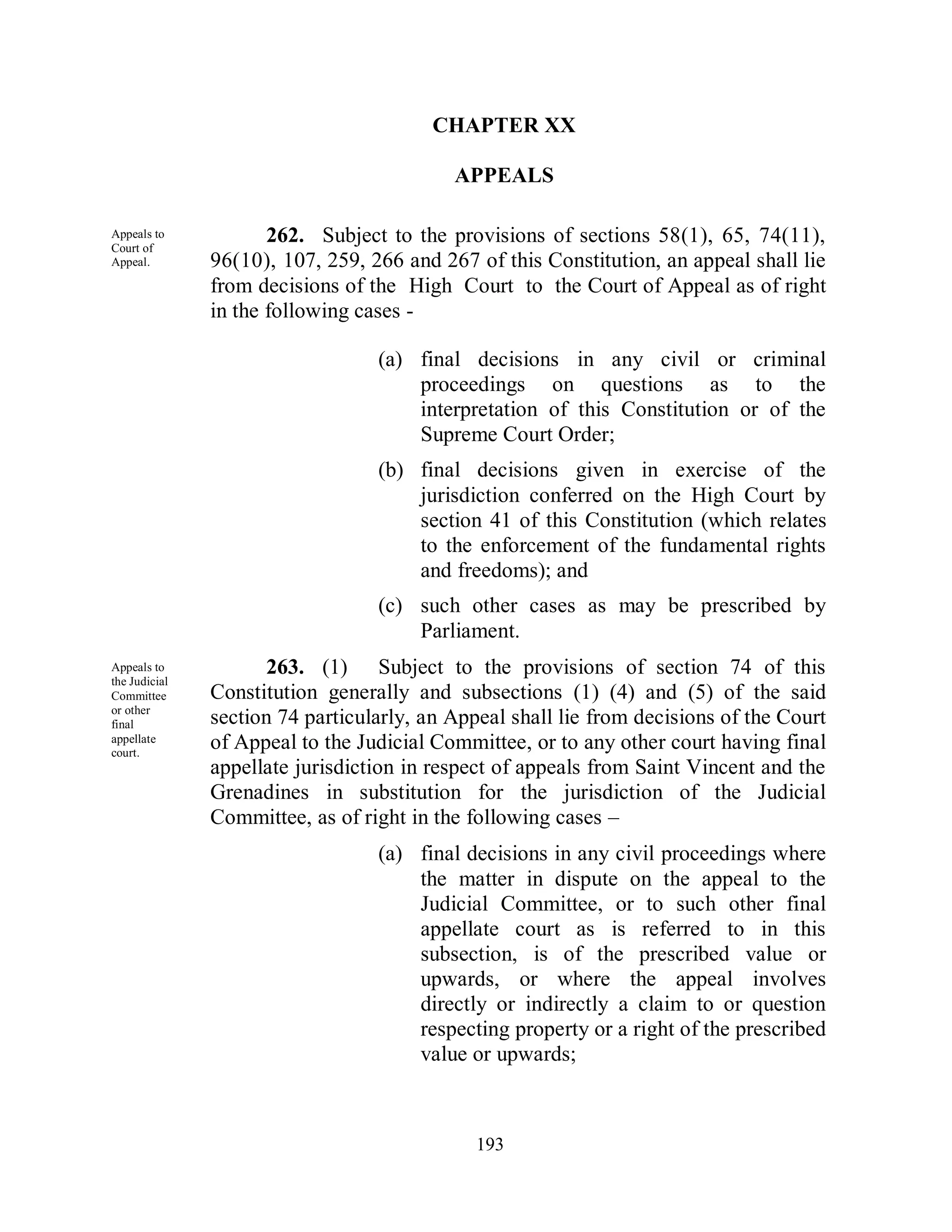 CHAPTER XX

                                           APPEALS

Appeals to
Court of
                      262. Subject to the provisions of sections 58(1), 65, 74(11),
Appeal.        96(10), 107, 259, 266 and 267 of this Constitution, an appeal shall lie
               from decisions of the High Court to the Court of Appeal as of right
               in the following cases -

                                  (a) final decisions in any civil or criminal
                                      proceedings on questions as to the
                                      interpretation of this Constitution or of the
                                      Supreme Court Order;
                                  (b) final decisions given in exercise of the
                                      jurisdiction conferred on the High Court by
                                      section 41 of this Constitution (which relates
                                      to the enforcement of the fundamental rights
                                      and freedoms); and
                                  (c) such other cases as may be prescribed by
                                      Parliament.
Appeals to           263. (1) Subject to the provisions of section 74 of this
the Judicial
Committee      Constitution generally and subsections (1) (4) and (5) of the said
or other
final          section 74 particularly, an Appeal shall lie from decisions of the Court
appellate
court.
               of Appeal to the Judicial Committee, or to any other court having final
               appellate jurisdiction in respect of appeals from Saint Vincent and the
               Grenadines in substitution for the jurisdiction of the Judicial
               Committee, as of right in the following cases –
                                  (a) final decisions in any civil proceedings where
                                      the matter in dispute on the appeal to the
                                      Judicial Committee, or to such other final
                                      appellate court as is referred to in this
                                      subsection, is of the prescribed value or
                                      upwards, or where the appeal involves
                                      directly or indirectly a claim to or question
                                      respecting property or a right of the prescribed
                                      value or upwards;



                                              193
 