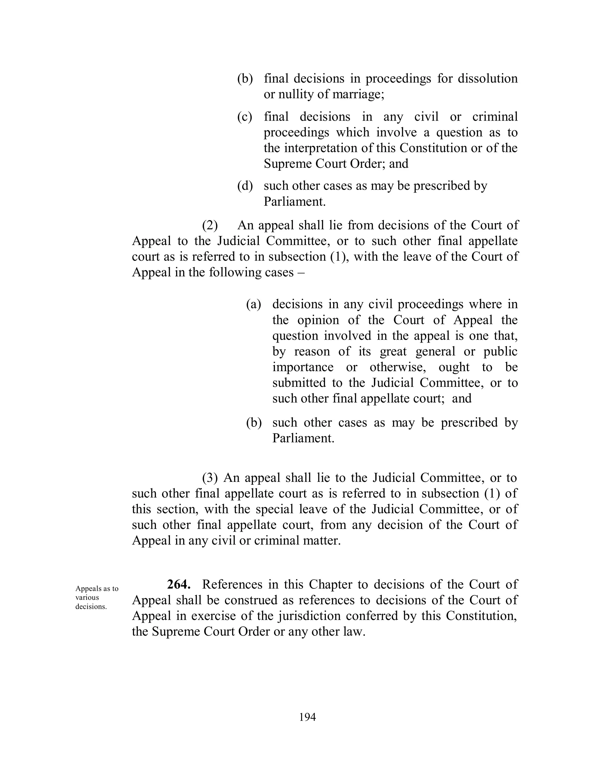 (b) final decisions in proceedings for dissolution
                                       or nullity of marriage;
                                   (c) final decisions in any civil or criminal
                                       proceedings which involve a question as to
                                       the interpretation of this Constitution or of the
                                       Supreme Court Order; and
                                   (d) such other cases as may be prescribed by
                                       Parliament.
                              (2) An appeal shall lie from decisions of the Court of
                Appeal to the Judicial Committee, or to such other final appellate
                court as is referred to in subsection (1), with the leave of the Court of
                Appeal in the following cases –

                                     (a) decisions in any civil proceedings where in
                                         the opinion of the Court of Appeal the
                                         question involved in the appeal is one that,
                                         by reason of its great general or public
                                         importance or otherwise, ought to be
                                         submitted to the Judicial Committee, or to
                                         such other final appellate court; and
                                     (b) such other cases as may be prescribed by
                                         Parliament.

                              (3) An appeal shall lie to the Judicial Committee, or to
                such other final appellate court as is referred to in subsection (1) of
                this section, with the special leave of the Judicial Committee, or of
                such other final appellate court, from any decision of the Court of
                Appeal in any civil or criminal matter.


Appeals as to         264. References in this Chapter to decisions of the Court of
various
decisions.
                Appeal shall be construed as references to decisions of the Court of
                Appeal in exercise of the jurisdiction conferred by this Constitution,
                the Supreme Court Order or any other law.




                                               194
 